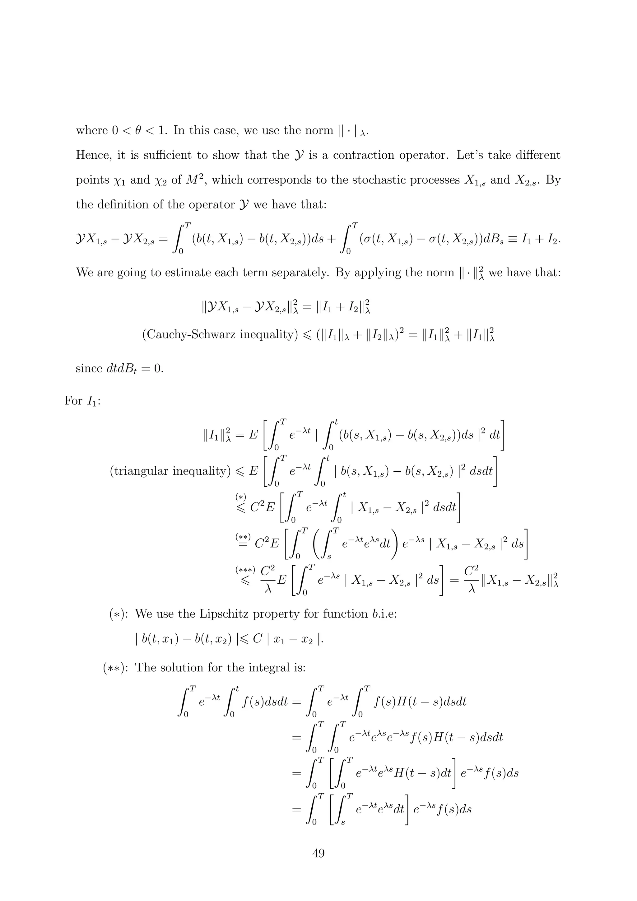 where 0 < θ < 1. In this case, we use the norm · λ.
Hence, it is suﬃcient to show that the Y is a contraction operator. Let’s take diﬀerent
points χ1 and χ2 of M2
, which corresponds to the stochastic processes X1,s and X2,s. By
the deﬁnition of the operator Y we have that:
YX1,s − YX2,s =
T
0
(b(t, X1,s) − b(t, X2,s))ds +
T
0
(σ(t, X1,s) − σ(t, X2,s))dBs ≡ I1 + I2.
We are going to estimate each term separately. By applying the norm · 2
λ we have that:
YX1,s − YX2,s
2
λ = I1 + I2
2
λ
(Cauchy-Schwarz inequality) ( I1 λ + I2 λ)2
= I1
2
λ + I1
2
λ
since dtdBt = 0.
For I1:
I1
2
λ = E
T
0
e−λt
|
t
0
(b(s, X1,s) − b(s, X2,s))ds |2
dt
(triangular inequality) E
T
0
e−λt
t
0
| b(s, X1,s) − b(s, X2,s) |2
dsdt
(∗)
C2
E
T
0
e−λt
t
0
| X1,s − X2,s |2
dsdt
(∗∗)
= C2
E
T
0
T
s
e−λt
eλs
dt e−λs
| X1,s − X2,s |2
ds
(∗∗∗) C2
λ
E
T
0
e−λs
| X1,s − X2,s |2
ds =
C2
λ
X1,s − X2,s
2
λ
(∗): We use the Lipschitz property for function b.i.e:
| b(t, x1) − b(t, x2) | C | x1 − x2 |.
(∗∗): The solution for the integral is:
T
0
e−λt
t
0
f(s)dsdt =
T
0
e−λt
T
0
f(s)H(t − s)dsdt
=
T
0
T
0
e−λt
eλs
e−λs
f(s)H(t − s)dsdt
=
T
0
T
0
e−λt
eλs
H(t − s)dt e−λs
f(s)ds
=
T
0
T
s
e−λt
eλs
dt e−λs
f(s)ds
49
 