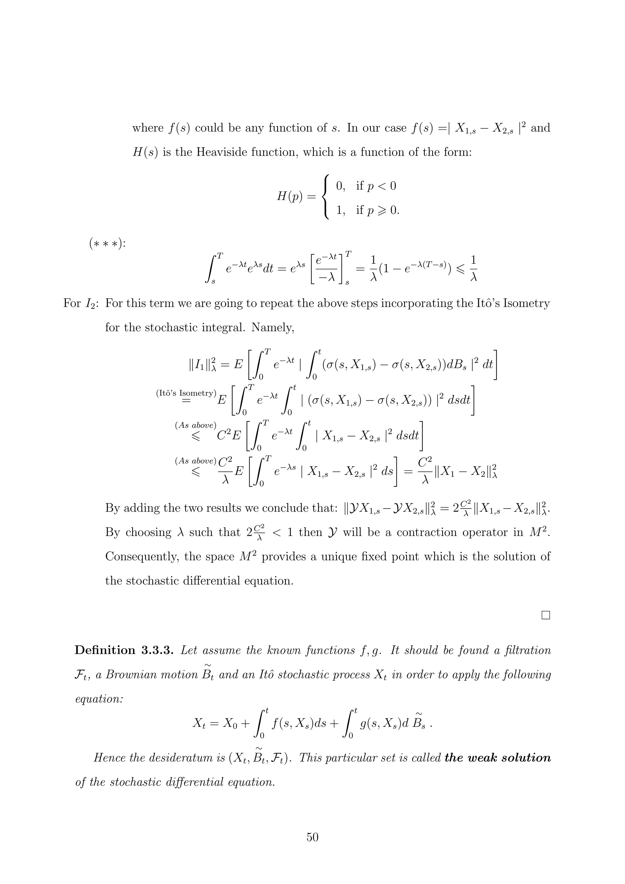 where f(s) could be any function of s. In our case f(s) =| X1,s − X2,s |2
and
H(s) is the Heaviside function, which is a function of the form:
H(p) =



0, if p < 0
1, if p 0.
(∗ ∗ ∗):
T
s
e−λt
eλs
dt = eλs e−λt
−λ
T
s
=
1
λ
(1 − e−λ(T−s)
)
1
λ
For I2: For this term we are going to repeat the above steps incorporating the Itˆo’s Isometry
for the stochastic integral. Namely,
I1
2
λ = E
T
0
e−λt
|
t
0
(σ(s, X1,s) − σ(s, X2,s))dBs |2
dt
(Itˆo’s Isometry)
= E
T
0
e−λt
t
0
| (σ(s, X1,s) − σ(s, X2,s)) |2
dsdt
(As above)
C2
E
T
0
e−λt
t
0
| X1,s − X2,s |2
dsdt
(As above) C2
λ
E
T
0
e−λs
| X1,s − X2,s |2
ds =
C2
λ
X1 − X2
2
λ
By adding the two results we conclude that: YX1,s −YX2,s
2
λ = 2C2
λ
X1,s −X2,s
2
λ.
By choosing λ such that 2C2
λ
< 1 then Y will be a contraction operator in M2
.
Consequently, the space M2
provides a unique ﬁxed point which is the solution of
the stochastic diﬀerential equation.
Deﬁnition 3.3.3. Let assume the known functions f, g. It should be found a ﬁltration
Ft, a Brownian motion
∼
Bt and an Itˆo stochastic process Xt in order to apply the following
equation:
Xt = X0 +
t
0
f(s, Xs)ds +
t
0
g(s, Xs)d
∼
Bs .
Hence the desideratum is (Xt,
∼
Bt, Ft). This particular set is called the weak solution
of the stochastic diﬀerential equation.
50
 