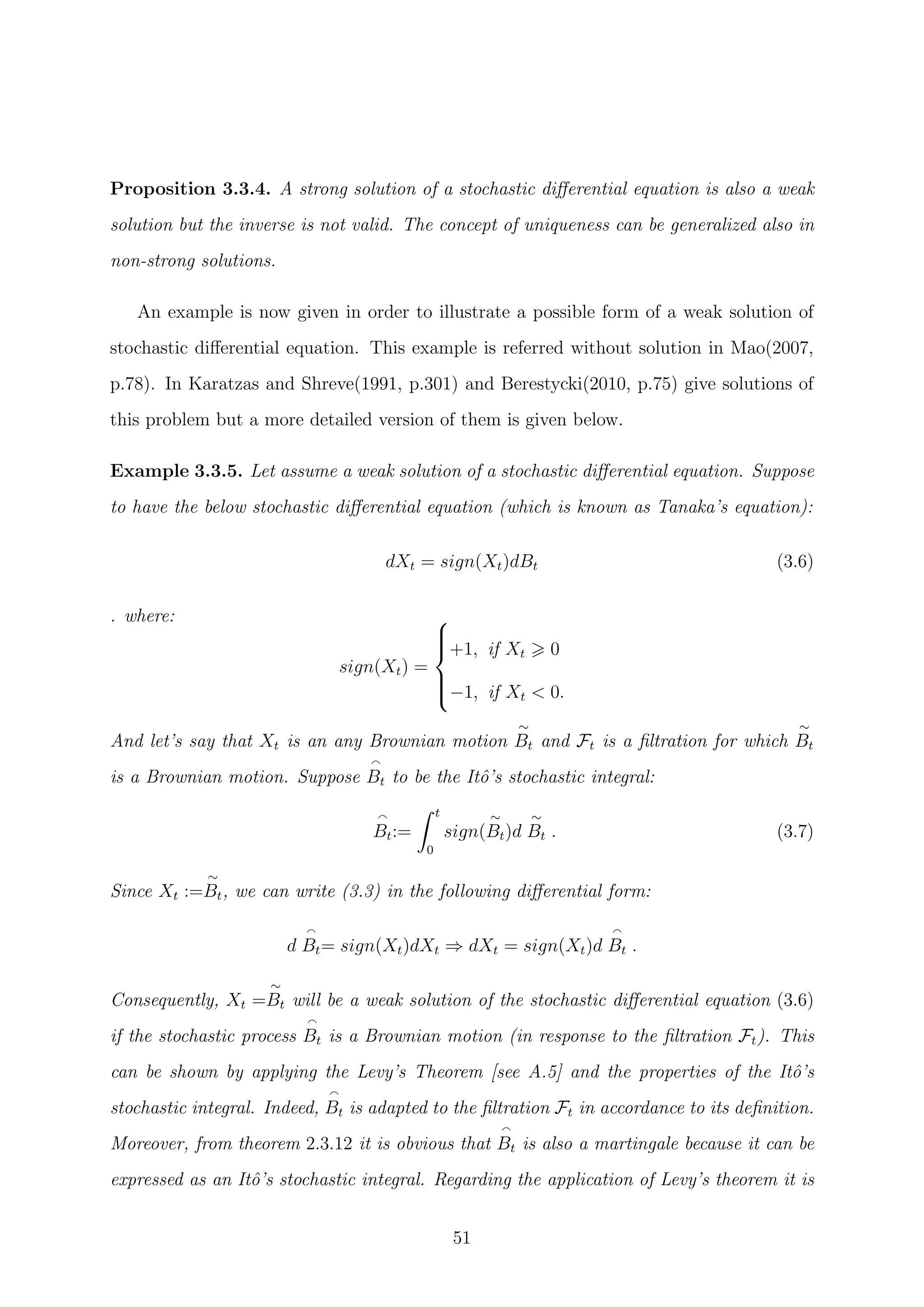 Proposition 3.3.4. A strong solution of a stochastic diﬀerential equation is also a weak
solution but the inverse is not valid. The concept of uniqueness can be generalized also in
non-strong solutions.
An example is now given in order to illustrate a possible form of a weak solution of
stochastic diﬀerential equation. This example is referred without solution in Mao(2007,
p.78). In Karatzas and Shreve(1991, p.301) and Berestycki(2010, p.75) give solutions of
this problem but a more detailed version of them is given below.
Example 3.3.5. Let assume a weak solution of a stochastic diﬀerential equation. Suppose
to have the below stochastic diﬀerential equation (which is known as Tanaka’s equation):
dXt = sign(Xt)dBt (3.6)
. where:
sign(Xt) =



+1, if Xt 0
−1, if Xt < 0.
And let’s say that Xt is an any Brownian motion
∼
Bt and Ft is a ﬁltration for which
∼
Bt
is a Brownian motion. Suppose Bt to be the Itˆo’s stochastic integral:
Bt:=
t
0
sign(
∼
Bt)d
∼
Bt . (3.7)
Since Xt :=
∼
Bt, we can write (3.3) in the following diﬀerential form:
d Bt= sign(Xt)dXt ⇒ dXt = sign(Xt)d Bt .
Consequently, Xt =
∼
Bt will be a weak solution of the stochastic diﬀerential equation (3.6)
if the stochastic process Bt is a Brownian motion (in response to the ﬁltration Ft). This
can be shown by applying the Levy’s Theorem [see A.5] and the properties of the Itˆo’s
stochastic integral. Indeed, Bt is adapted to the ﬁltration Ft in accordance to its deﬁnition.
Moreover, from theorem 2.3.12 it is obvious that Bt is also a martingale because it can be
expressed as an Itˆo’s stochastic integral. Regarding the application of Levy’s theorem it is
51
 