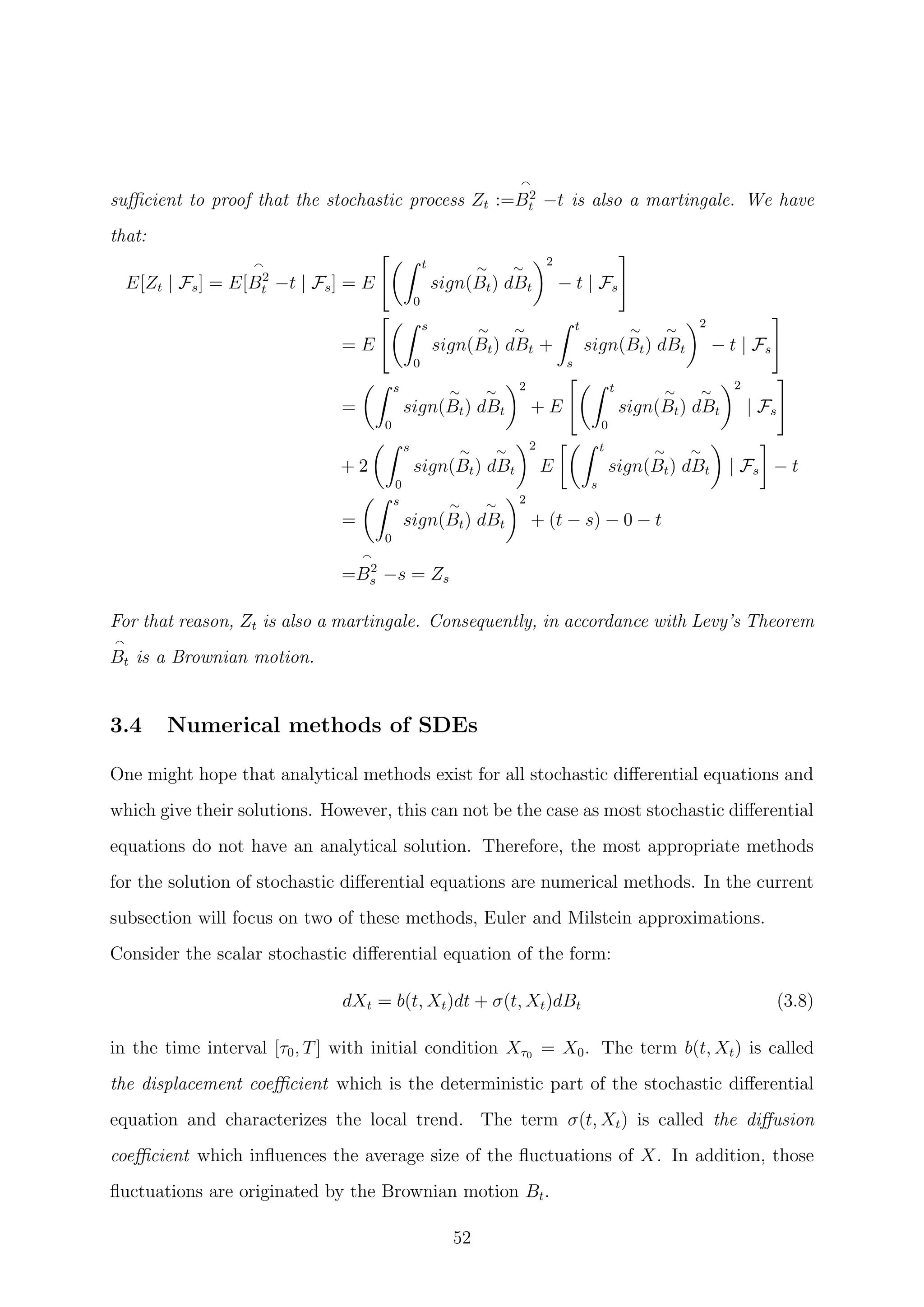 suﬃcient to proof that the stochastic process Zt :=B2
t −t is also a martingale. We have
that:
E[Zt | Fs] = E[B2
t −t | Fs] = E
t
0
sign(
∼
Bt)
∼
dBt
2
− t | Fs
= E
s
0
sign(
∼
Bt)
∼
dBt +
t
s
sign(
∼
Bt)
∼
dBt
2
− t | Fs
=
s
0
sign(
∼
Bt)
∼
dBt
2
+ E
t
0
sign(
∼
Bt)
∼
dBt
2
| Fs
+ 2
s
0
sign(
∼
Bt)
∼
dBt
2
E
t
s
sign(
∼
Bt)
∼
dBt | Fs − t
=
s
0
sign(
∼
Bt)
∼
dBt
2
+ (t − s) − 0 − t
=B2
s −s = Zs
For that reason, Zt is also a martingale. Consequently, in accordance with Levy’s Theorem
Bt is a Brownian motion.
3.4 Numerical methods of SDEs
One might hope that analytical methods exist for all stochastic diﬀerential equations and
which give their solutions. However, this can not be the case as most stochastic diﬀerential
equations do not have an analytical solution. Therefore, the most appropriate methods
for the solution of stochastic diﬀerential equations are numerical methods. In the current
subsection will focus on two of these methods, Euler and Milstein approximations.
Consider the scalar stochastic diﬀerential equation of the form:
dXt = b(t, Xt)dt + σ(t, Xt)dBt (3.8)
in the time interval [τ0, T] with initial condition Xτ0 = X0. The term b(t, Xt) is called
the displacement coeﬃcient which is the deterministic part of the stochastic diﬀerential
equation and characterizes the local trend. The term σ(t, Xt) is called the diﬀusion
coeﬃcient which inﬂuences the average size of the ﬂuctuations of X. In addition, those
ﬂuctuations are originated by the Brownian motion Bt.
52
 