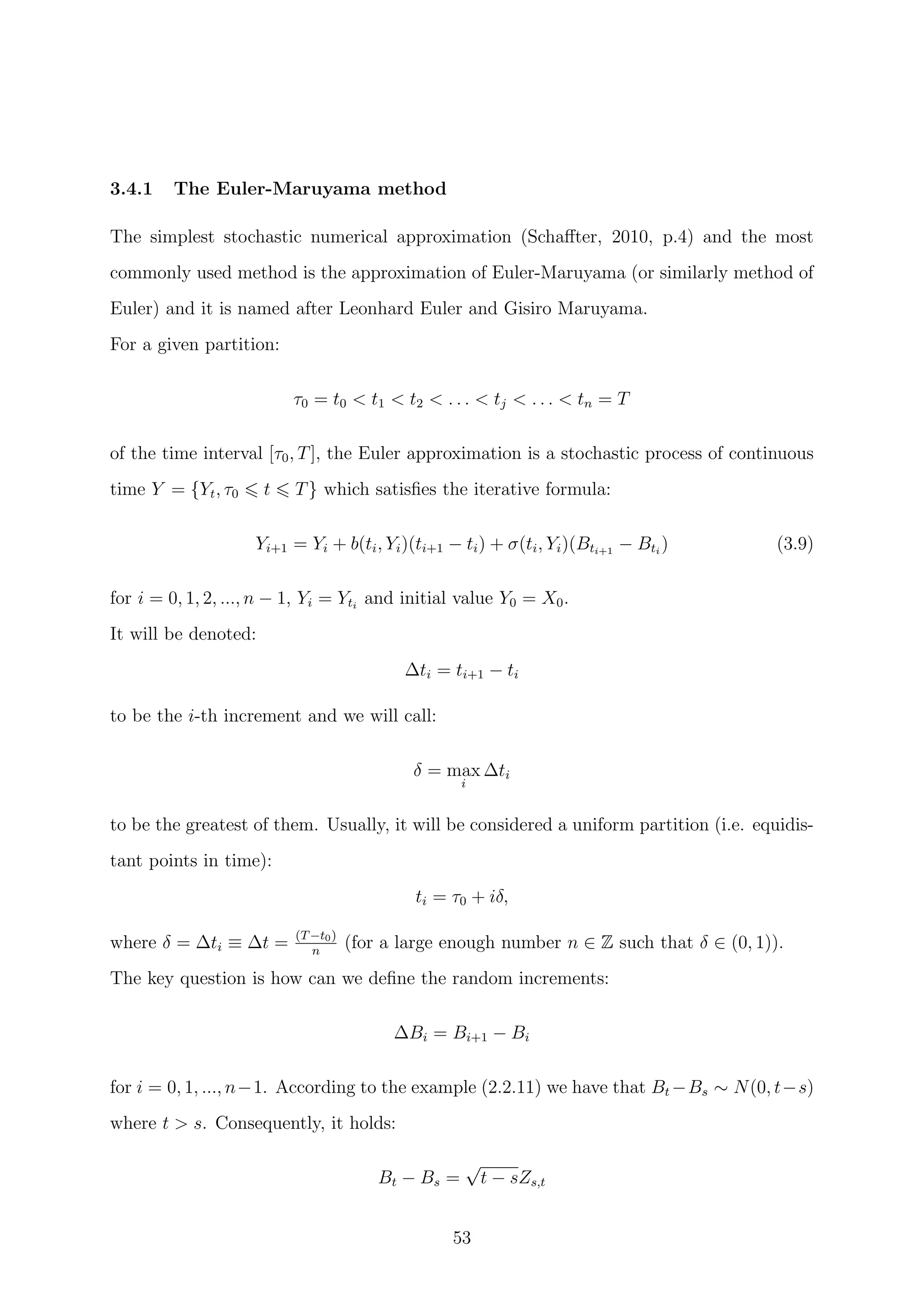 3.4.1 The Euler-Maruyama method
The simplest stochastic numerical approximation (Schaﬀter, 2010, p.4) and the most
commonly used method is the approximation of Euler-Maruyama (or similarly method of
Euler) and it is named after Leonhard Euler and Gisiro Maruyama.
For a given partition:
τ0 = t0 < t1 < t2 < . . . < tj < . . . < tn = T
of the time interval [τ0, T], the Euler approximation is a stochastic process of continuous
time Y = {Yt, τ0 t T} which satisﬁes the iterative formula:
Yi+1 = Yi + b(ti, Yi)(ti+1 − ti) + σ(ti, Yi)(Bti+1
− Bti
) (3.9)
for i = 0, 1, 2, ..., n − 1, Yi = Yti
and initial value Y0 = X0.
It will be denoted:
∆ti = ti+1 − ti
to be the i-th increment and we will call:
δ = max
i
∆ti
to be the greatest of them. Usually, it will be considered a uniform partition (i.e. equidis-
tant points in time):
ti = τ0 + iδ,
where δ = ∆ti ≡ ∆t = (T−t0)
n
(for a large enough number n ∈ Z such that δ ∈ (0, 1)).
The key question is how can we deﬁne the random increments:
∆Bi = Bi+1 − Bi
for i = 0, 1, ..., n−1. According to the example (2.2.11) we have that Bt −Bs ∼ N(0, t−s)
where t > s. Consequently, it holds:
Bt − Bs =
√
t − sZs,t
53
 
