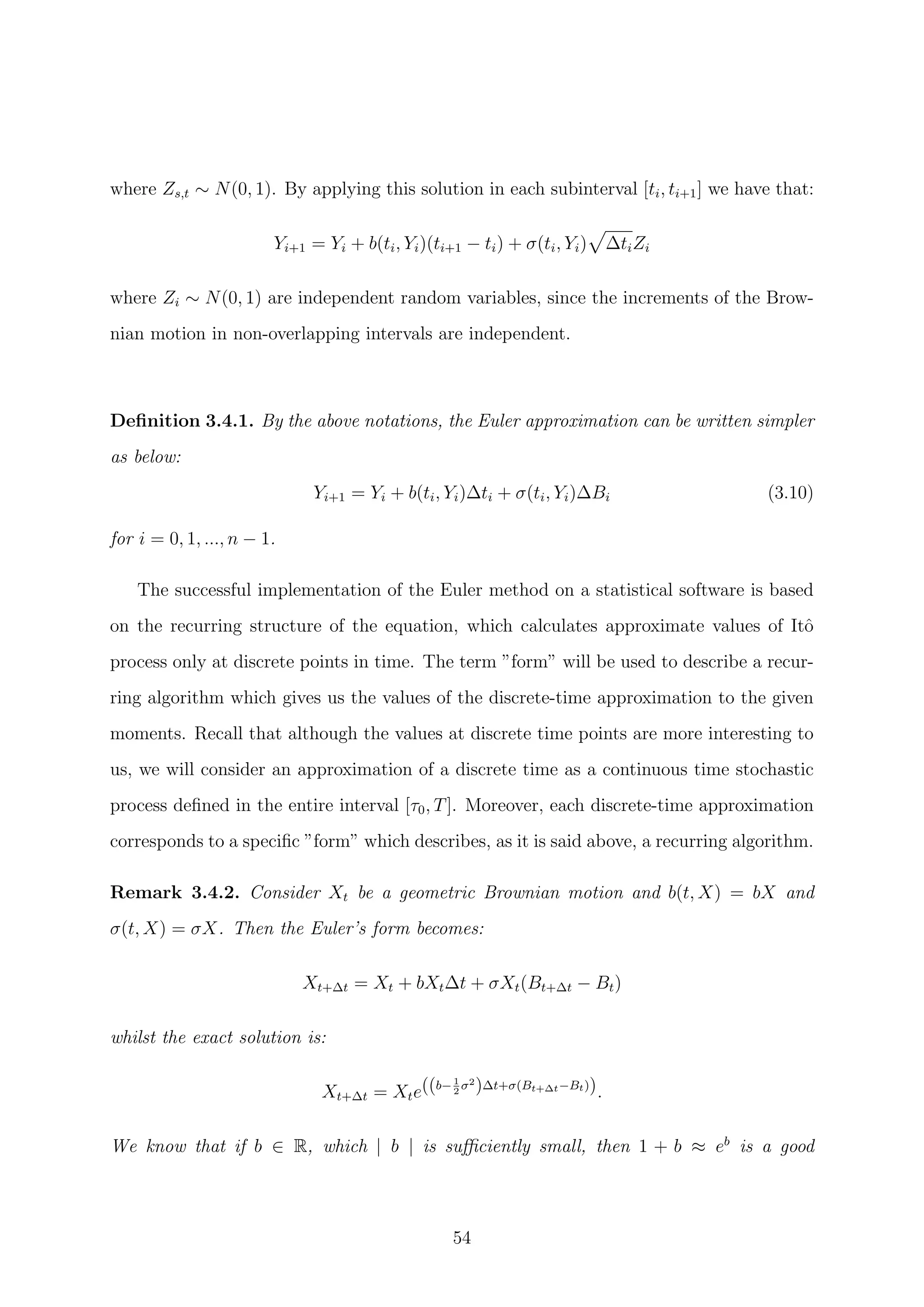 where Zs,t ∼ N(0, 1). By applying this solution in each subinterval [ti, ti+1] we have that:
Yi+1 = Yi + b(ti, Yi)(ti+1 − ti) + σ(ti, Yi) ∆tiZi
where Zi ∼ N(0, 1) are independent random variables, since the increments of the Brow-
nian motion in non-overlapping intervals are independent.
Deﬁnition 3.4.1. By the above notations, the Euler approximation can be written simpler
as below:
Yi+1 = Yi + b(ti, Yi)∆ti + σ(ti, Yi)∆Bi (3.10)
for i = 0, 1, ..., n − 1.
The successful implementation of the Euler method on a statistical software is based
on the recurring structure of the equation, which calculates approximate values of Itˆo
process only at discrete points in time. The term ”form” will be used to describe a recur-
ring algorithm which gives us the values of the discrete-time approximation to the given
moments. Recall that although the values at discrete time points are more interesting to
us, we will consider an approximation of a discrete time as a continuous time stochastic
process deﬁned in the entire interval [τ0, T]. Moreover, each discrete-time approximation
corresponds to a speciﬁc ”form” which describes, as it is said above, a recurring algorithm.
Remark 3.4.2. Consider Xt be a geometric Brownian motion and b(t, X) = bX and
σ(t, X) = σX. Then the Euler’s form becomes:
Xt+∆t = Xt + bXt∆t + σXt(Bt+∆t − Bt)
whilst the exact solution is:
Xt+∆t = Xte((b−1
2
σ2
)∆t+σ(Bt+∆t−Bt)).
We know that if b ∈ R, which | b | is suﬃciently small, then 1 + b ≈ eb
is a good
54
 