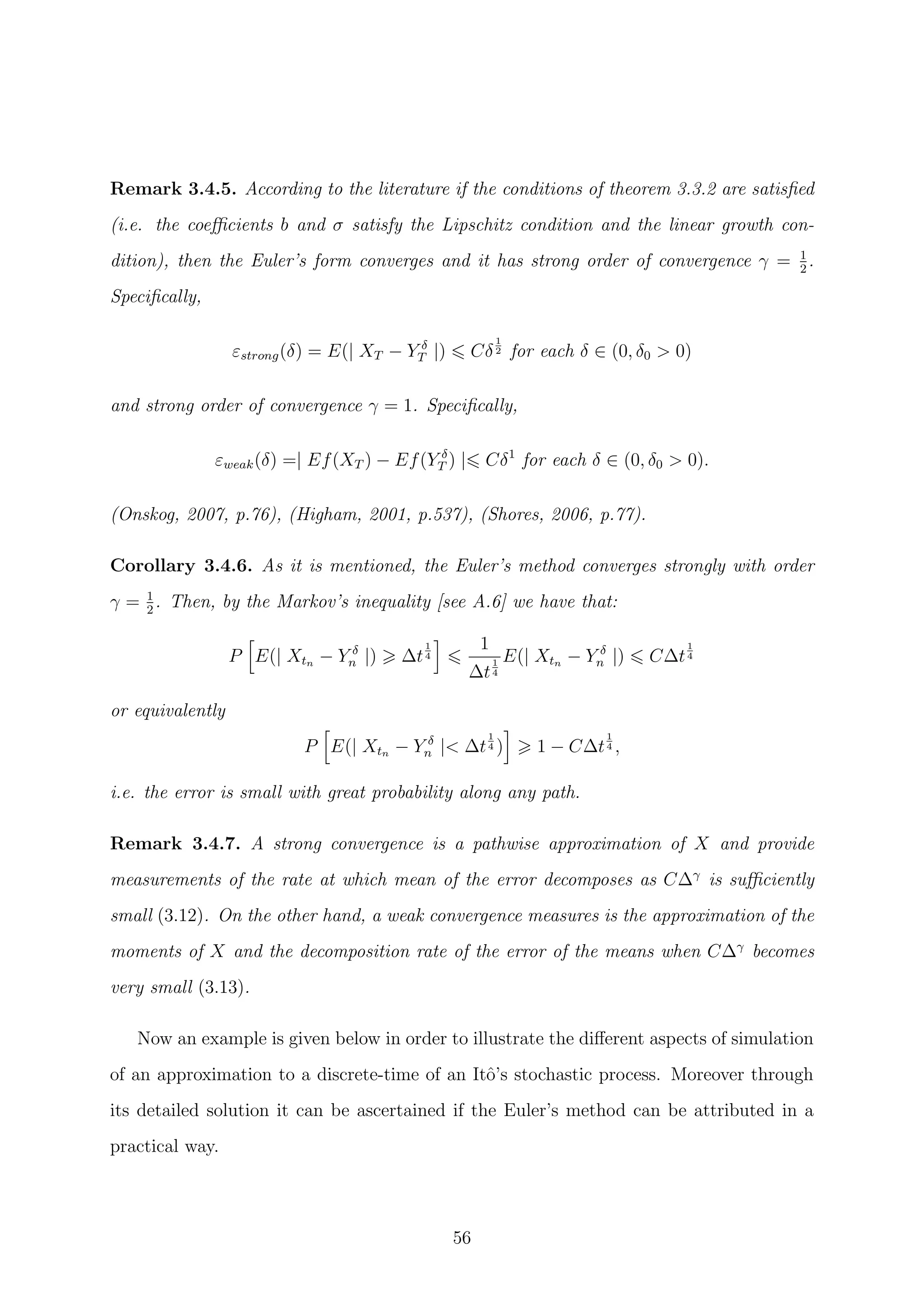 Remark 3.4.5. According to the literature if the conditions of theorem 3.3.2 are satisﬁed
(i.e. the coeﬃcients b and σ satisfy the Lipschitz condition and the linear growth con-
dition), then the Euler’s form converges and it has strong order of convergence γ = 1
2
.
Speciﬁcally,
εstrong(δ) = E(| XT − Y δ
T |) Cδ
1
2 for each δ ∈ (0, δ0 > 0)
and strong order of convergence γ = 1. Speciﬁcally,
εweak(δ) =| Ef(XT ) − Ef(Y δ
T ) | Cδ1
for each δ ∈ (0, δ0 > 0).
(Onskog, 2007, p.76), (Higham, 2001, p.537), (Shores, 2006, p.77).
Corollary 3.4.6. As it is mentioned, the Euler’s method converges strongly with order
γ = 1
2
. Then, by the Markov’s inequality [see A.6] we have that:
P E(| Xtn − Y δ
n |) ∆t
1
4
1
∆t
1
4
E(| Xtn − Y δ
n |) C∆t
1
4
or equivalently
P E(| Xtn − Y δ
n |< ∆t
1
4 ) 1 − C∆t
1
4 ,
i.e. the error is small with great probability along any path.
Remark 3.4.7. A strong convergence is a pathwise approximation of X and provide
measurements of the rate at which mean of the error decomposes as C∆γ
is suﬃciently
small (3.12). On the other hand, a weak convergence measures is the approximation of the
moments of X and the decomposition rate of the error of the means when C∆γ
becomes
very small (3.13).
Now an example is given below in order to illustrate the diﬀerent aspects of simulation
of an approximation to a discrete-time of an Itˆo’s stochastic process. Moreover through
its detailed solution it can be ascertained if the Euler’s method can be attributed in a
practical way.
56
 