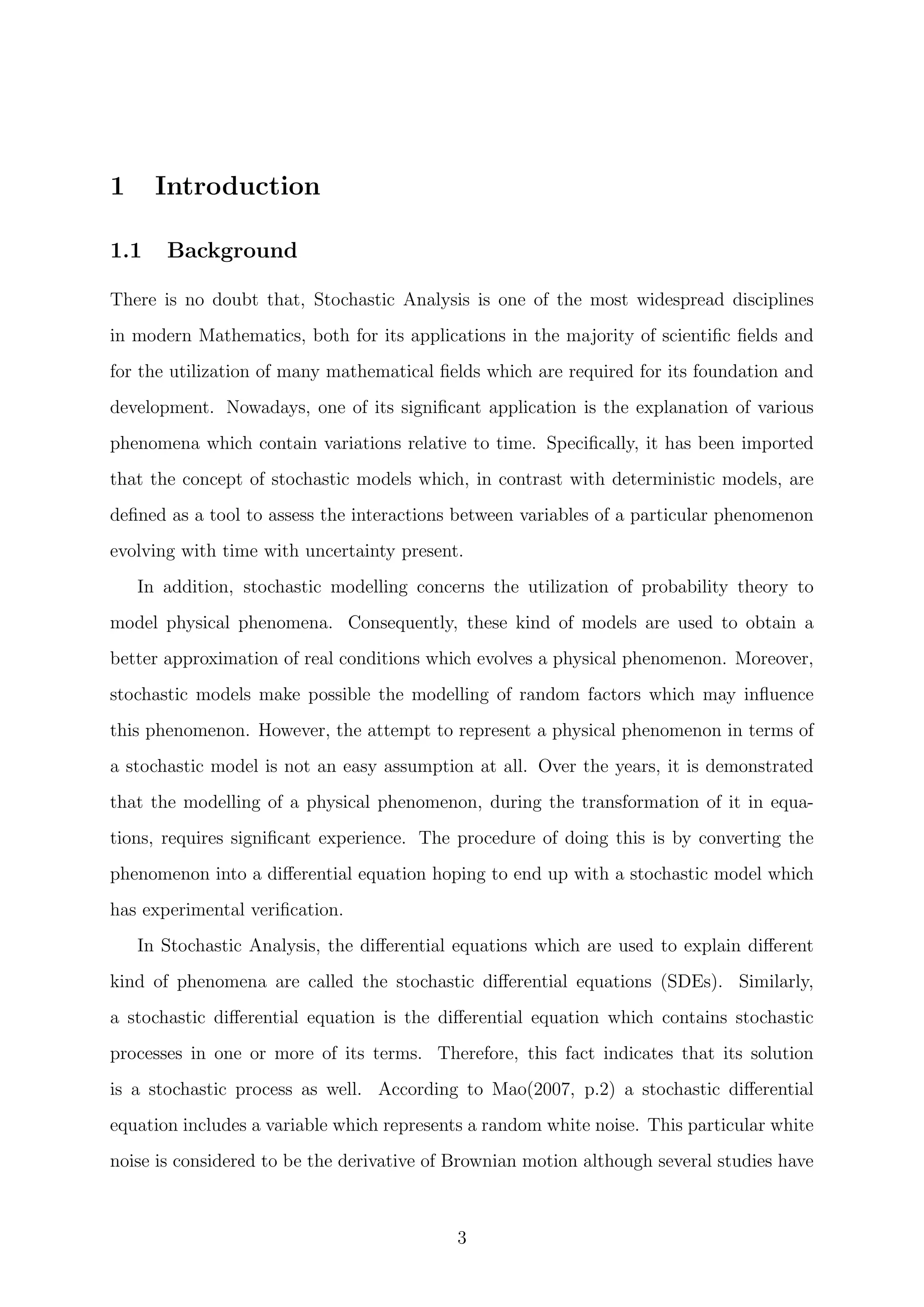 1 Introduction
1.1 Background
There is no doubt that, Stochastic Analysis is one of the most widespread disciplines
in modern Mathematics, both for its applications in the majority of scientiﬁc ﬁelds and
for the utilization of many mathematical ﬁelds which are required for its foundation and
development. Nowadays, one of its signiﬁcant application is the explanation of various
phenomena which contain variations relative to time. Speciﬁcally, it has been imported
that the concept of stochastic models which, in contrast with deterministic models, are
deﬁned as a tool to assess the interactions between variables of a particular phenomenon
evolving with time with uncertainty present.
In addition, stochastic modelling concerns the utilization of probability theory to
model physical phenomena. Consequently, these kind of models are used to obtain a
better approximation of real conditions which evolves a physical phenomenon. Moreover,
stochastic models make possible the modelling of random factors which may inﬂuence
this phenomenon. However, the attempt to represent a physical phenomenon in terms of
a stochastic model is not an easy assumption at all. Over the years, it is demonstrated
that the modelling of a physical phenomenon, during the transformation of it in equa-
tions, requires signiﬁcant experience. The procedure of doing this is by converting the
phenomenon into a diﬀerential equation hoping to end up with a stochastic model which
has experimental veriﬁcation.
In Stochastic Analysis, the diﬀerential equations which are used to explain diﬀerent
kind of phenomena are called the stochastic diﬀerential equations (SDEs). Similarly,
a stochastic diﬀerential equation is the diﬀerential equation which contains stochastic
processes in one or more of its terms. Therefore, this fact indicates that its solution
is a stochastic process as well. According to Mao(2007, p.2) a stochastic diﬀerential
equation includes a variable which represents a random white noise. This particular white
noise is considered to be the derivative of Brownian motion although several studies have
3
 