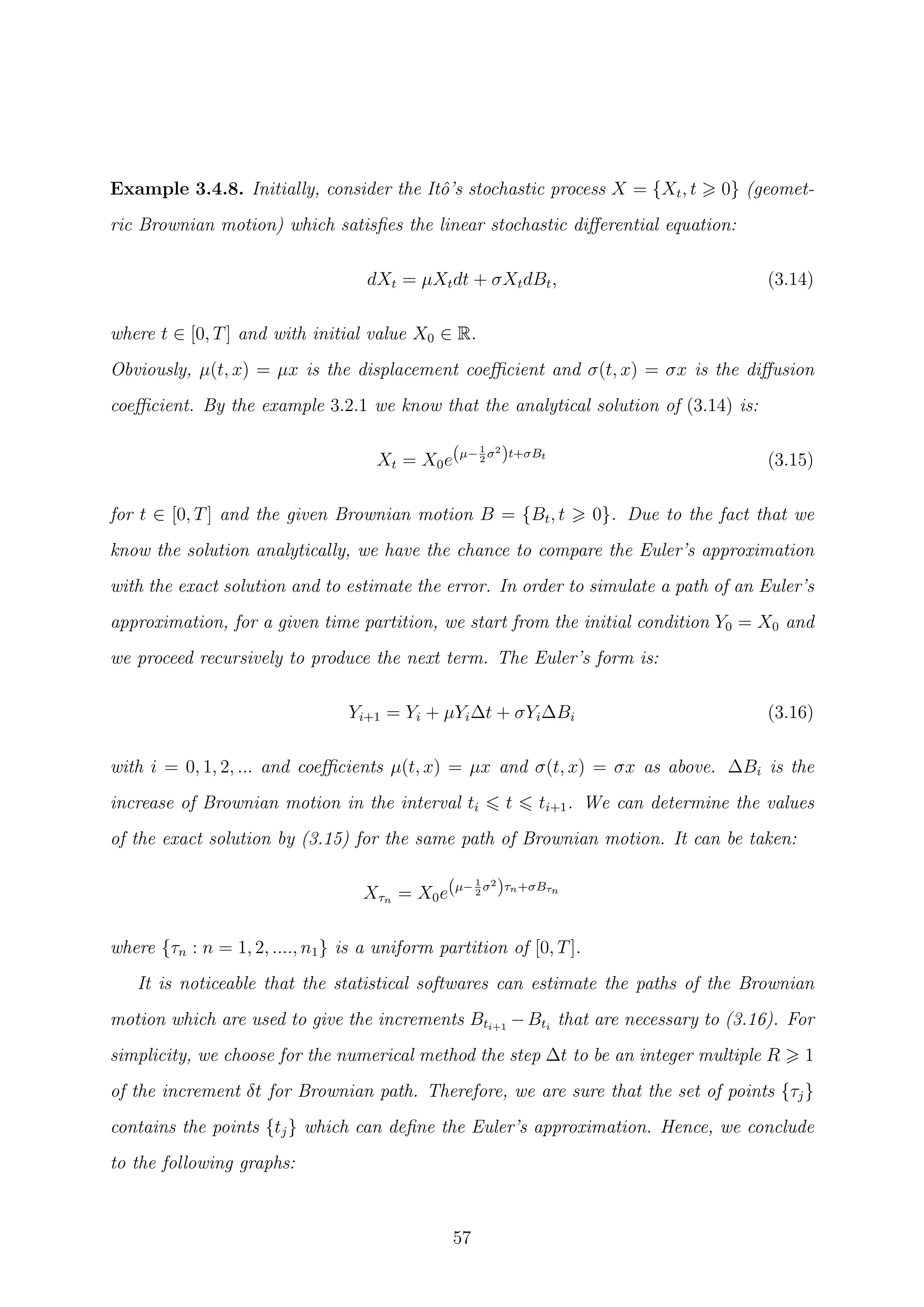 Example 3.4.8. Initially, consider the Itˆo’s stochastic process X = {Xt, t 0} (geomet-
ric Brownian motion) which satisﬁes the linear stochastic diﬀerential equation:
dXt = µXtdt + σXtdBt, (3.14)
where t ∈ [0, T] and with initial value X0 ∈ R.
Obviously, µ(t, x) = µx is the displacement coeﬃcient and σ(t, x) = σx is the diﬀusion
coeﬃcient. By the example 3.2.1 we know that the analytical solution of (3.14) is:
Xt = X0e(µ−1
2
σ2
)t+σBt
(3.15)
for t ∈ [0, T] and the given Brownian motion B = {Bt, t 0}. Due to the fact that we
know the solution analytically, we have the chance to compare the Euler’s approximation
with the exact solution and to estimate the error. In order to simulate a path of an Euler’s
approximation, for a given time partition, we start from the initial condition Y0 = X0 and
we proceed recursively to produce the next term. The Euler’s form is:
Yi+1 = Yi + µYi∆t + σYi∆Bi (3.16)
with i = 0, 1, 2, ... and coeﬃcients µ(t, x) = µx and σ(t, x) = σx as above. ∆Bi is the
increase of Brownian motion in the interval ti t ti+1. We can determine the values
of the exact solution by (3.15) for the same path of Brownian motion. It can be taken:
Xτn = X0e(µ−1
2
σ2
)τn+σBτn
where {τn : n = 1, 2, ...., n1} is a uniform partition of [0, T].
It is noticeable that the statistical softwares can estimate the paths of the Brownian
motion which are used to give the increments Bti+1
−Bti
that are necessary to (3.16). For
simplicity, we choose for the numerical method the step ∆t to be an integer multiple R 1
of the increment δt for Brownian path. Therefore, we are sure that the set of points {τj}
contains the points {tj} which can deﬁne the Euler’s approximation. Hence, we conclude
to the following graphs:
57
 
