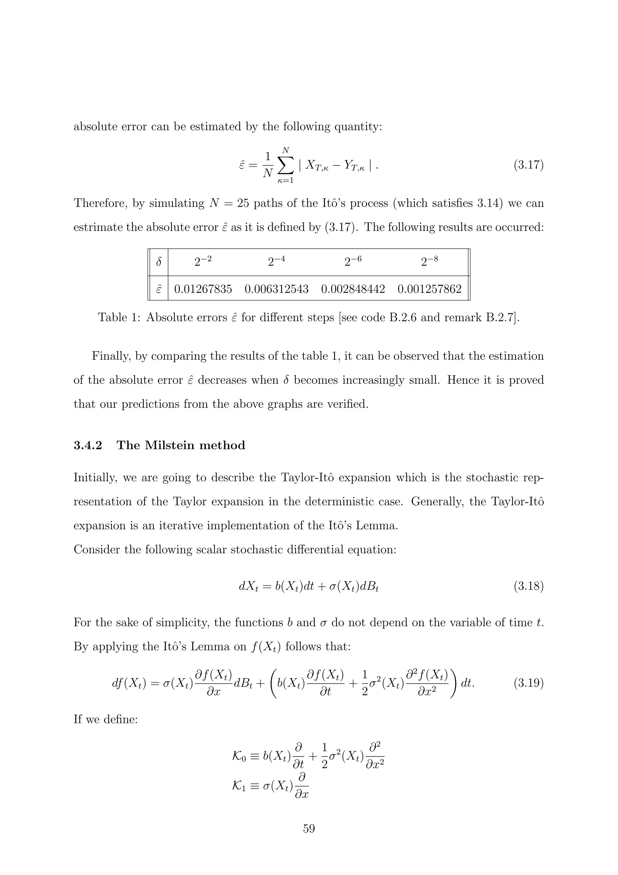 absolute error can be estimated by the following quantity:
ˆε =
1
N
N
κ=1
| XT,κ − YT,κ | . (3.17)
Therefore, by simulating N = 25 paths of the Itˆo’s process (which satisﬁes 3.14) we can
estrimate the absolute error ˆε as it is deﬁned by (3.17). The following results are occurred:
δ 2−2
2−4
2−6
2−8
ˆε 0.01267835 0.006312543 0.002848442 0.001257862
Table 1: Absolute errors ˆε for diﬀerent steps [see code B.2.6 and remark B.2.7].
Finally, by comparing the results of the table 1, it can be observed that the estimation
of the absolute error ˆε decreases when δ becomes increasingly small. Hence it is proved
that our predictions from the above graphs are veriﬁed.
3.4.2 The Milstein method
Initially, we are going to describe the Taylor-Itˆo expansion which is the stochastic rep-
resentation of the Taylor expansion in the deterministic case. Generally, the Taylor-Itˆo
expansion is an iterative implementation of the Itˆo’s Lemma.
Consider the following scalar stochastic diﬀerential equation:
dXt = b(Xt)dt + σ(Xt)dBt (3.18)
For the sake of simplicity, the functions b and σ do not depend on the variable of time t.
By applying the Itˆo’s Lemma on f(Xt) follows that:
df(Xt) = σ(Xt)
∂f(Xt)
∂x
dBt + b(Xt)
∂f(Xt)
∂t
+
1
2
σ2
(Xt)
∂2
f(Xt)
∂x2
dt. (3.19)
If we deﬁne:
K0 ≡ b(Xt)
∂
∂t
+
1
2
σ2
(Xt)
∂2
∂x2
K1 ≡ σ(Xt)
∂
∂x
59
 