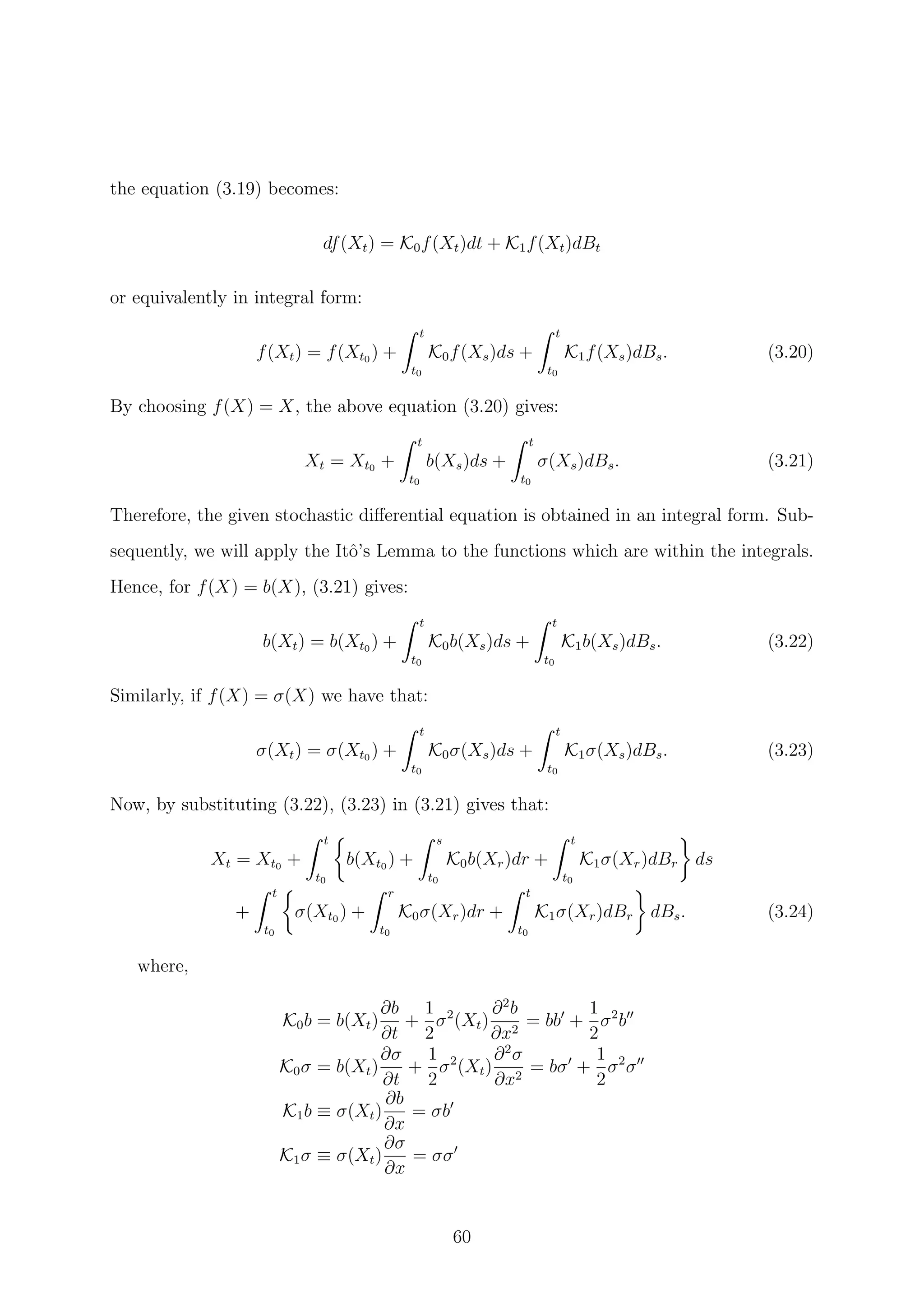 the equation (3.19) becomes:
df(Xt) = K0f(Xt)dt + K1f(Xt)dBt
or equivalently in integral form:
f(Xt) = f(Xt0 ) +
t
t0
K0f(Xs)ds +
t
t0
K1f(Xs)dBs. (3.20)
By choosing f(X) = X, the above equation (3.20) gives:
Xt = Xt0 +
t
t0
b(Xs)ds +
t
t0
σ(Xs)dBs. (3.21)
Therefore, the given stochastic diﬀerential equation is obtained in an integral form. Sub-
sequently, we will apply the Itˆo’s Lemma to the functions which are within the integrals.
Hence, for f(X) = b(X), (3.21) gives:
b(Xt) = b(Xt0 ) +
t
t0
K0b(Xs)ds +
t
t0
K1b(Xs)dBs. (3.22)
Similarly, if f(X) = σ(X) we have that:
σ(Xt) = σ(Xt0 ) +
t
t0
K0σ(Xs)ds +
t
t0
K1σ(Xs)dBs. (3.23)
Now, by substituting (3.22), (3.23) in (3.21) gives that:
Xt = Xt0 +
t
t0
b(Xt0 ) +
s
t0
K0b(Xr)dr +
t
t0
K1σ(Xr)dBr ds
+
t
t0
σ(Xt0 ) +
r
t0
K0σ(Xr)dr +
t
t0
K1σ(Xr)dBr dBs. (3.24)
where,
K0b = b(Xt)
∂b
∂t
+
1
2
σ2
(Xt)
∂2
b
∂x2
= bb +
1
2
σ2
b
K0σ = b(Xt)
∂σ
∂t
+
1
2
σ2
(Xt)
∂2
σ
∂x2
= bσ +
1
2
σ2
σ
K1b ≡ σ(Xt)
∂b
∂x
= σb
K1σ ≡ σ(Xt)
∂σ
∂x
= σσ
60
 