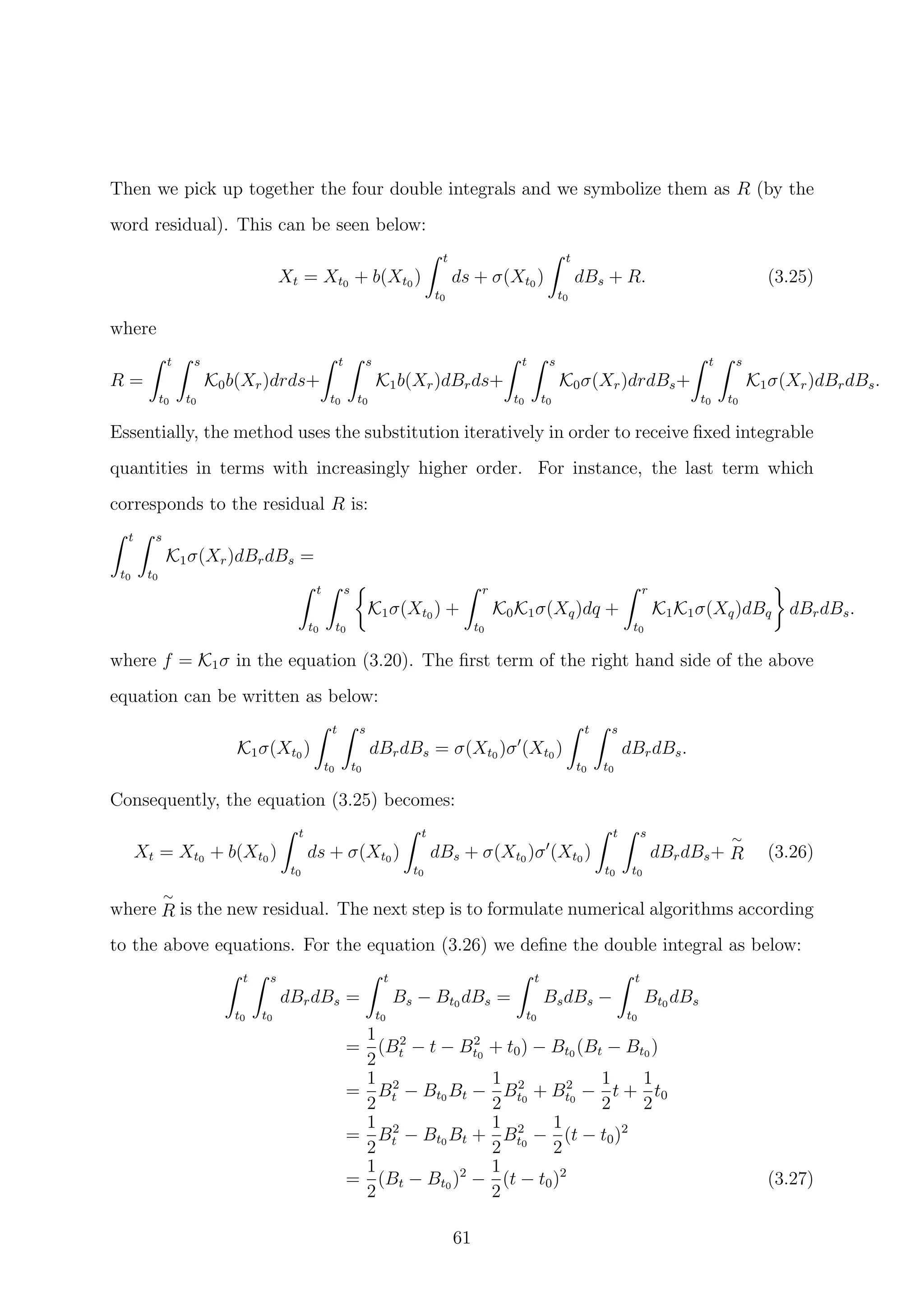 Then we pick up together the four double integrals and we symbolize them as R (by the
word residual). This can be seen below:
Xt = Xt0 + b(Xt0 )
t
t0
ds + σ(Xt0 )
t
t0
dBs + R. (3.25)
where
R =
t
t0
s
t0
K0b(Xr)drds+
t
t0
s
t0
K1b(Xr)dBrds+
t
t0
s
t0
K0σ(Xr)drdBs+
t
t0
s
t0
K1σ(Xr)dBrdBs.
Essentially, the method uses the substitution iteratively in order to receive ﬁxed integrable
quantities in terms with increasingly higher order. For instance, the last term which
corresponds to the residual R is:
t
t0
s
t0
K1σ(Xr)dBrdBs =
t
t0
s
t0
K1σ(Xt0 ) +
r
t0
K0K1σ(Xq)dq +
r
t0
K1K1σ(Xq)dBq dBrdBs.
where f = K1σ in the equation (3.20). The ﬁrst term of the right hand side of the above
equation can be written as below:
K1σ(Xt0 )
t
t0
s
t0
dBrdBs = σ(Xt0 )σ (Xt0 )
t
t0
s
t0
dBrdBs.
Consequently, the equation (3.25) becomes:
Xt = Xt0 + b(Xt0 )
t
t0
ds + σ(Xt0 )
t
t0
dBs + σ(Xt0 )σ (Xt0 )
t
t0
s
t0
dBrdBs+
∼
R (3.26)
where
∼
R is the new residual. The next step is to formulate numerical algorithms according
to the above equations. For the equation (3.26) we deﬁne the double integral as below:
t
t0
s
t0
dBrdBs =
t
t0
Bs − Bt0 dBs =
t
t0
BsdBs −
t
t0
Bt0 dBs
=
1
2
(B2
t − t − B2
t0
+ t0) − Bt0 (Bt − Bt0 )
=
1
2
B2
t − Bt0 Bt −
1
2
B2
t0
+ B2
t0
−
1
2
t +
1
2
t0
=
1
2
B2
t − Bt0 Bt +
1
2
B2
t0
−
1
2
(t − t0)2
=
1
2
(Bt − Bt0 )2
−
1
2
(t − t0)2
(3.27)
61
 