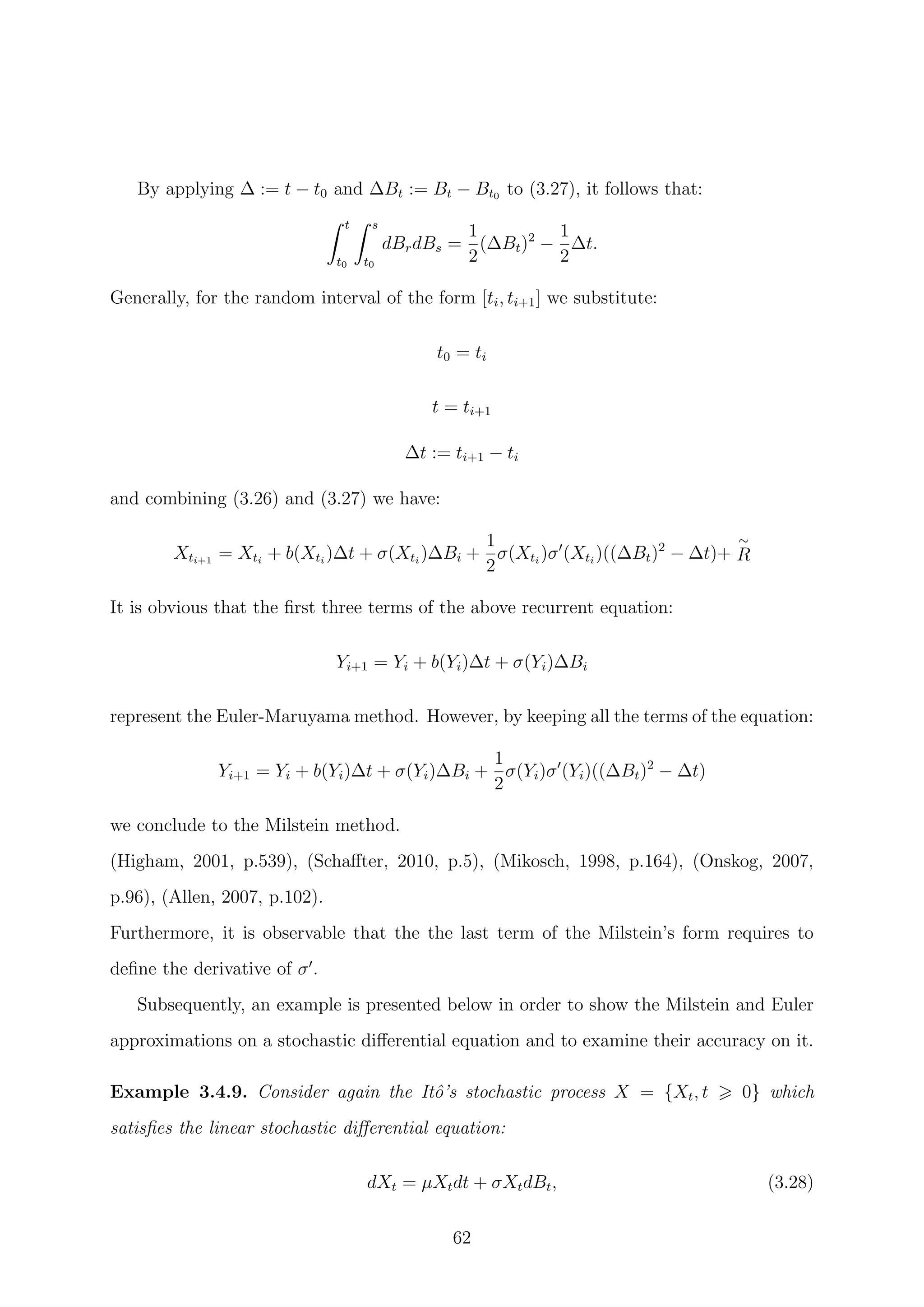 By applying ∆ := t − t0 and ∆Bt := Bt − Bt0 to (3.27), it follows that:
t
t0
s
t0
dBrdBs =
1
2
(∆Bt)2
−
1
2
∆t.
Generally, for the random interval of the form [ti, ti+1] we substitute:
t0 = ti
t = ti+1
∆t := ti+1 − ti
and combining (3.26) and (3.27) we have:
Xti+1
= Xti
+ b(Xti
)∆t + σ(Xti
)∆Bi +
1
2
σ(Xti
)σ (Xti
)((∆Bt)2
− ∆t)+
∼
R
It is obvious that the ﬁrst three terms of the above recurrent equation:
Yi+1 = Yi + b(Yi)∆t + σ(Yi)∆Bi
represent the Euler-Maruyama method. However, by keeping all the terms of the equation:
Yi+1 = Yi + b(Yi)∆t + σ(Yi)∆Bi +
1
2
σ(Yi)σ (Yi)((∆Bt)2
− ∆t)
we conclude to the Milstein method.
(Higham, 2001, p.539), (Schaﬀter, 2010, p.5), (Mikosch, 1998, p.164), (Onskog, 2007,
p.96), (Allen, 2007, p.102).
Furthermore, it is observable that the the last term of the Milstein’s form requires to
deﬁne the derivative of σ .
Subsequently, an example is presented below in order to show the Milstein and Euler
approximations on a stochastic diﬀerential equation and to examine their accuracy on it.
Example 3.4.9. Consider again the Itˆo’s stochastic process X = {Xt, t 0} which
satisﬁes the linear stochastic diﬀerential equation:
dXt = µXtdt + σXtdBt, (3.28)
62
 