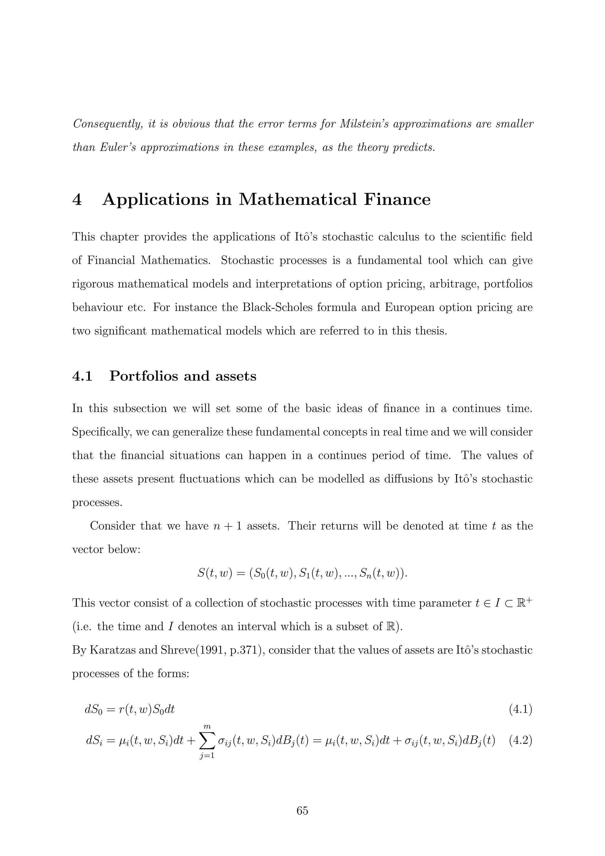 Consequently, it is obvious that the error terms for Milstein’s approximations are smaller
than Euler’s approximations in these examples, as the theory predicts.
4 Applications in Mathematical Finance
This chapter provides the applications of Itˆo’s stochastic calculus to the scientiﬁc ﬁeld
of Financial Mathematics. Stochastic processes is a fundamental tool which can give
rigorous mathematical models and interpretations of option pricing, arbitrage, portfolios
behaviour etc. For instance the Black-Scholes formula and European option pricing are
two signiﬁcant mathematical models which are referred to in this thesis.
4.1 Portfolios and assets
In this subsection we will set some of the basic ideas of ﬁnance in a continues time.
Speciﬁcally, we can generalize these fundamental concepts in real time and we will consider
that the ﬁnancial situations can happen in a continues period of time. The values of
these assets present ﬂuctuations which can be modelled as diﬀusions by Itˆo’s stochastic
processes.
Consider that we have n + 1 assets. Their returns will be denoted at time t as the
vector below:
S(t, w) = (S0(t, w), S1(t, w), ..., Sn(t, w)).
This vector consist of a collection of stochastic processes with time parameter t ∈ I ⊂ R+
(i.e. the time and I denotes an interval which is a subset of R).
By Karatzas and Shreve(1991, p.371), consider that the values of assets are Itˆo’s stochastic
processes of the forms:
dS0 = r(t, w)S0dt (4.1)
dSi = µi(t, w, Si)dt +
m
j=1
σij(t, w, Si)dBj(t) = µi(t, w, Si)dt + σij(t, w, Si)dBj(t) (4.2)
65
 