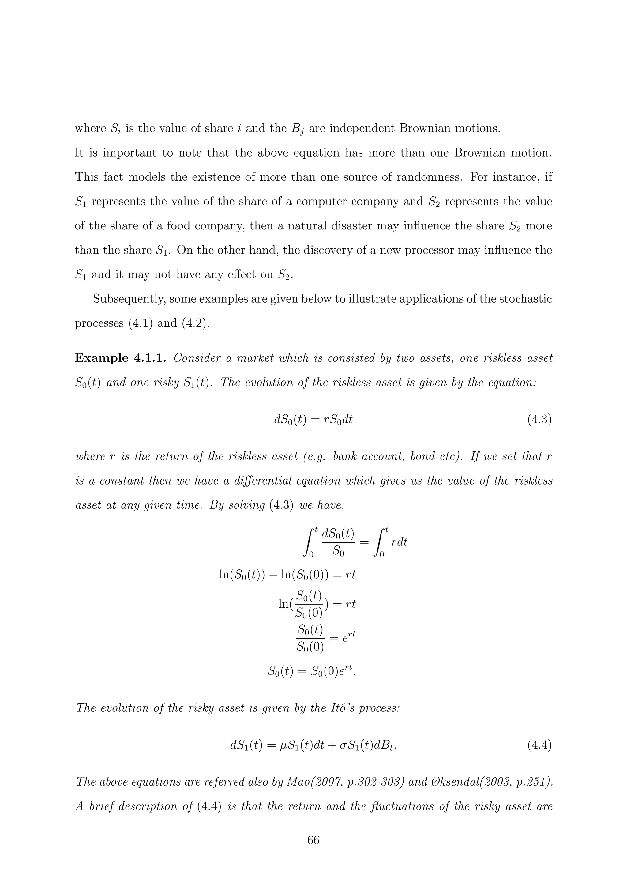 where Si is the value of share i and the Bj are independent Brownian motions.
It is important to note that the above equation has more than one Brownian motion.
This fact models the existence of more than one source of randomness. For instance, if
S1 represents the value of the share of a computer company and S2 represents the value
of the share of a food company, then a natural disaster may inﬂuence the share S2 more
than the share S1. On the other hand, the discovery of a new processor may inﬂuence the
S1 and it may not have any eﬀect on S2.
Subsequently, some examples are given below to illustrate applications of the stochastic
processes (4.1) and (4.2).
Example 4.1.1. Consider a market which is consisted by two assets, one riskless asset
S0(t) and one risky S1(t). The evolution of the riskless asset is given by the equation:
dS0(t) = rS0dt (4.3)
where r is the return of the riskless asset (e.g. bank account, bond etc). If we set that r
is a constant then we have a diﬀerential equation which gives us the value of the riskless
asset at any given time. By solving (4.3) we have:
t
0
dS0(t)
S0
=
t
0
rdt
ln(S0(t)) − ln(S0(0)) = rt
ln(
S0(t)
S0(0)
) = rt
S0(t)
S0(0)
= ert
S0(t) = S0(0)ert
.
The evolution of the risky asset is given by the Itˆo’s process:
dS1(t) = µS1(t)dt + σS1(t)dBt. (4.4)
The above equations are referred also by Mao(2007, p.302-303) and Øksendal(2003, p.251).
A brief description of (4.4) is that the return and the ﬂuctuations of the risky asset are
66
 