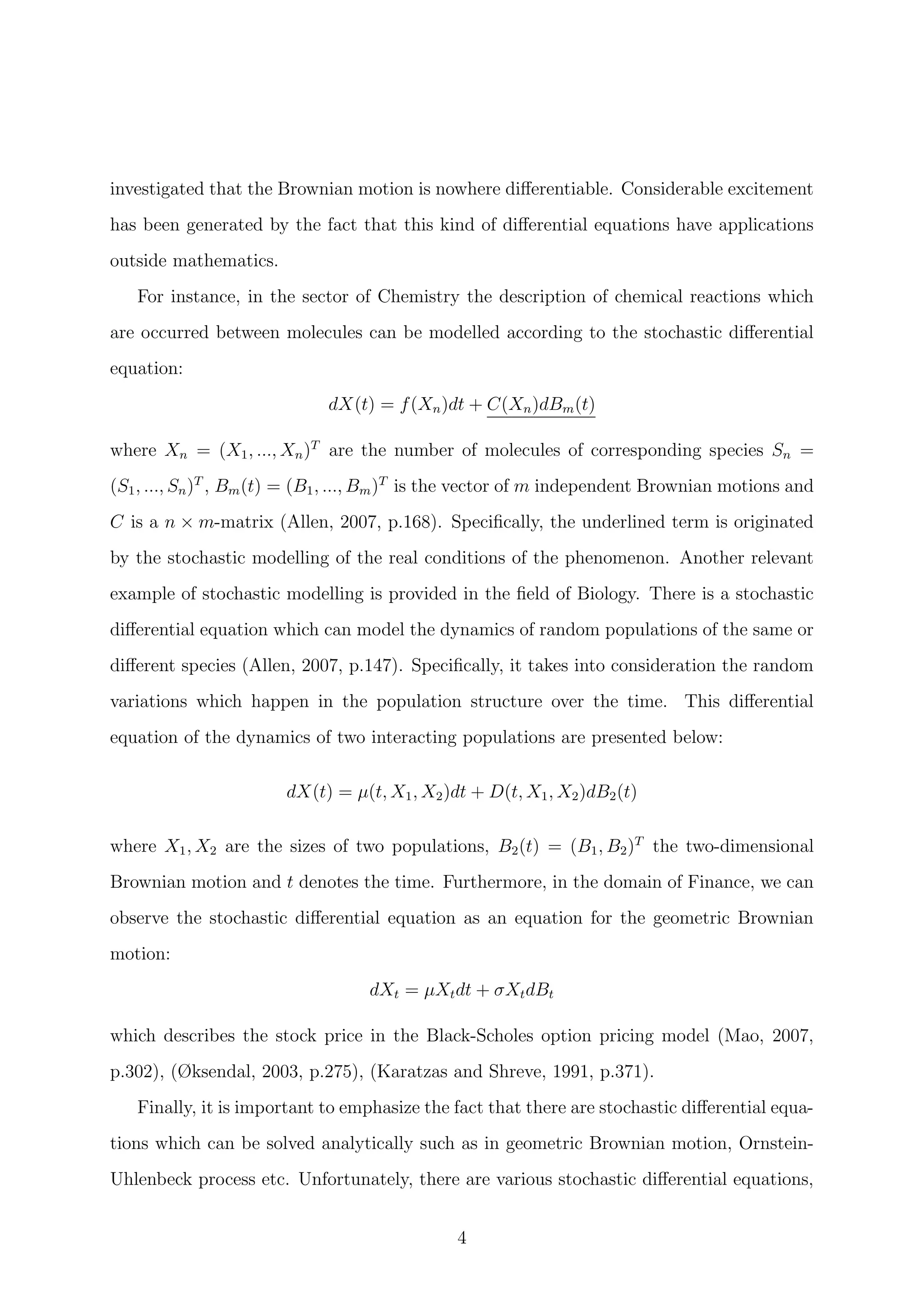 investigated that the Brownian motion is nowhere diﬀerentiable. Considerable excitement
has been generated by the fact that this kind of diﬀerential equations have applications
outside mathematics.
For instance, in the sector of Chemistry the description of chemical reactions which
are occurred between molecules can be modelled according to the stochastic diﬀerential
equation:
dX(t) = f(Xn)dt + C(Xn)dBm(t)
where Xn = (X1, ..., Xn)T
are the number of molecules of corresponding species Sn =
(S1, ..., Sn)T
, Bm(t) = (B1, ..., Bm)T
is the vector of m independent Brownian motions and
C is a n × m-matrix (Allen, 2007, p.168). Speciﬁcally, the underlined term is originated
by the stochastic modelling of the real conditions of the phenomenon. Another relevant
example of stochastic modelling is provided in the ﬁeld of Biology. There is a stochastic
diﬀerential equation which can model the dynamics of random populations of the same or
diﬀerent species (Allen, 2007, p.147). Speciﬁcally, it takes into consideration the random
variations which happen in the population structure over the time. This diﬀerential
equation of the dynamics of two interacting populations are presented below:
dX(t) = µ(t, X1, X2)dt + D(t, X1, X2)dB2(t)
where X1, X2 are the sizes of two populations, B2(t) = (B1, B2)T
the two-dimensional
Brownian motion and t denotes the time. Furthermore, in the domain of Finance, we can
observe the stochastic diﬀerential equation as an equation for the geometric Brownian
motion:
dXt = µXtdt + σXtdBt
which describes the stock price in the Black-Scholes option pricing model (Mao, 2007,
p.302), (Øksendal, 2003, p.275), (Karatzas and Shreve, 1991, p.371).
Finally, it is important to emphasize the fact that there are stochastic diﬀerential equa-
tions which can be solved analytically such as in geometric Brownian motion, Ornstein-
Uhlenbeck process etc. Unfortunately, there are various stochastic diﬀerential equations,
4
 