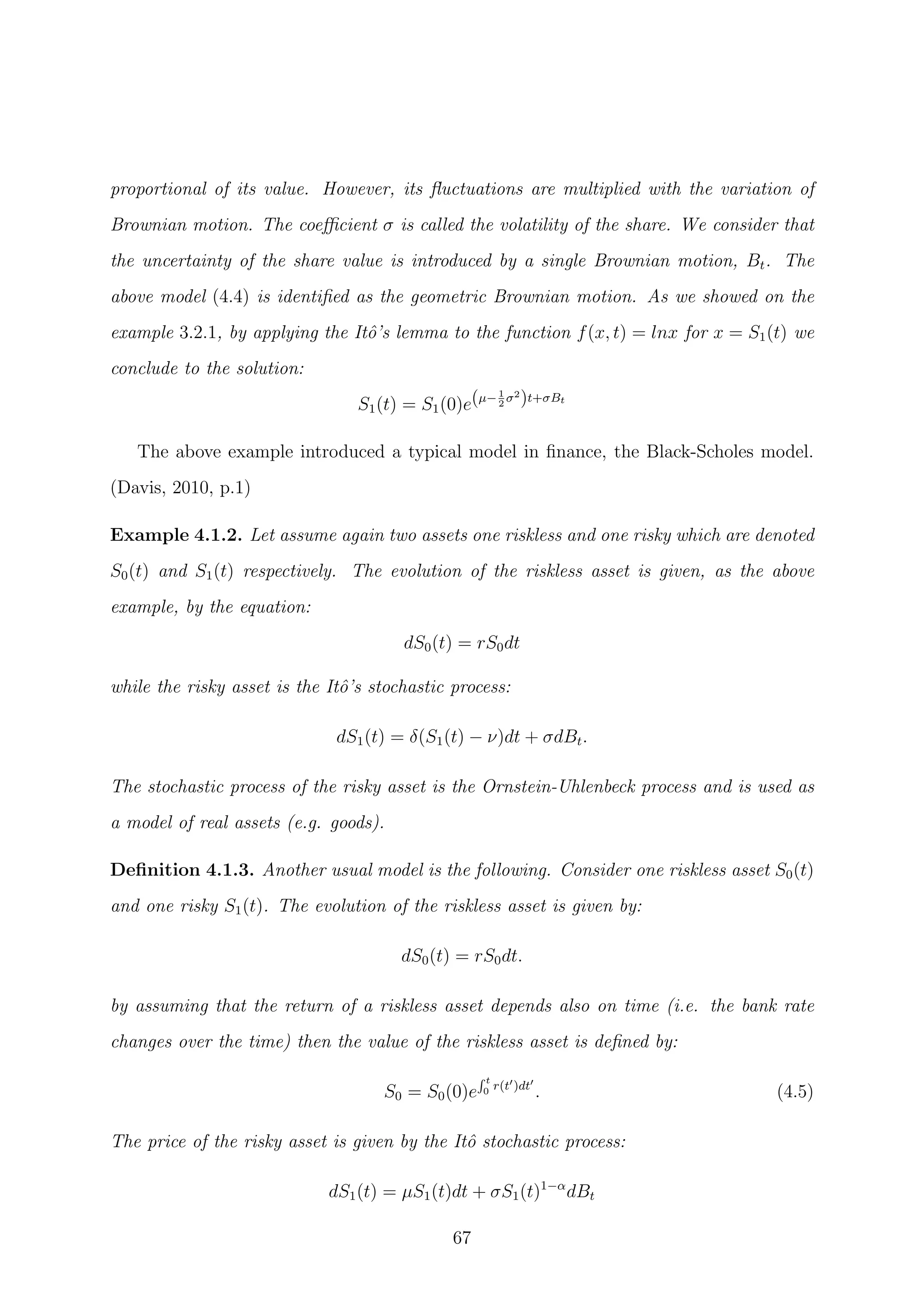 proportional of its value. However, its ﬂuctuations are multiplied with the variation of
Brownian motion. The coeﬃcient σ is called the volatility of the share. We consider that
the uncertainty of the share value is introduced by a single Brownian motion, Bt. The
above model (4.4) is identiﬁed as the geometric Brownian motion. As we showed on the
example 3.2.1, by applying the Itˆo’s lemma to the function f(x, t) = lnx for x = S1(t) we
conclude to the solution:
S1(t) = S1(0)e(µ−1
2
σ2
)t+σBt
The above example introduced a typical model in ﬁnance, the Black-Scholes model.
(Davis, 2010, p.1)
Example 4.1.2. Let assume again two assets one riskless and one risky which are denoted
S0(t) and S1(t) respectively. The evolution of the riskless asset is given, as the above
example, by the equation:
dS0(t) = rS0dt
while the risky asset is the Itˆo’s stochastic process:
dS1(t) = δ(S1(t) − ν)dt + σdBt.
The stochastic process of the risky asset is the Ornstein-Uhlenbeck process and is used as
a model of real assets (e.g. goods).
Deﬁnition 4.1.3. Another usual model is the following. Consider one riskless asset S0(t)
and one risky S1(t). The evolution of the riskless asset is given by:
dS0(t) = rS0dt.
by assuming that the return of a riskless asset depends also on time (i.e. the bank rate
changes over the time) then the value of the riskless asset is deﬁned by:
S0 = S0(0)e
t
0 r(t )dt
. (4.5)
The price of the risky asset is given by the Itˆo stochastic process:
dS1(t) = µS1(t)dt + σS1(t)1−α
dBt
67
 