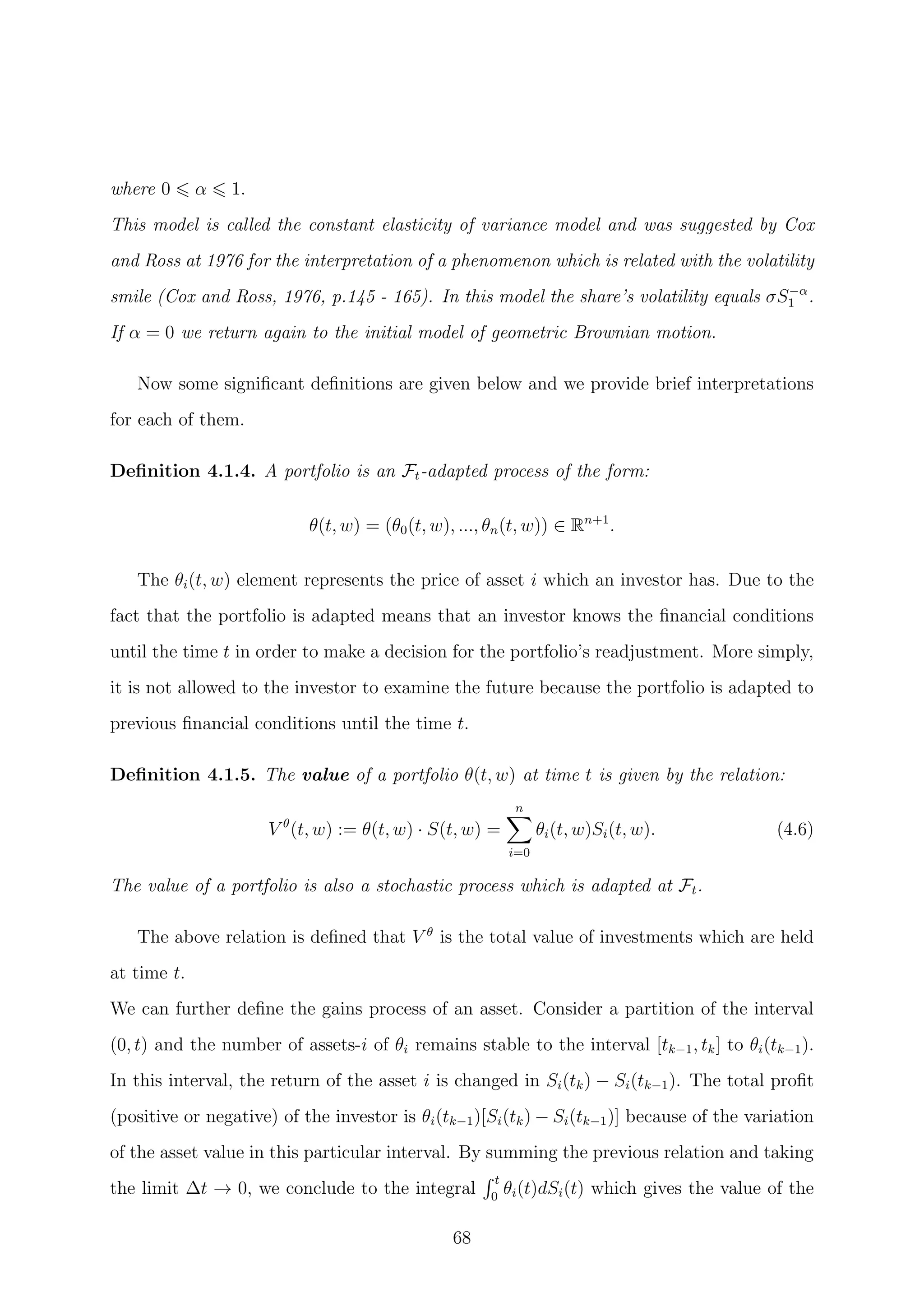 where 0 α 1.
This model is called the constant elasticity of variance model and was suggested by Cox
and Ross at 1976 for the interpretation of a phenomenon which is related with the volatility
smile (Cox and Ross, 1976, p.145 - 165). In this model the share’s volatility equals σS−α
1 .
If α = 0 we return again to the initial model of geometric Brownian motion.
Now some signiﬁcant deﬁnitions are given below and we provide brief interpretations
for each of them.
Deﬁnition 4.1.4. A portfolio is an Ft-adapted process of the form:
θ(t, w) = (θ0(t, w), ..., θn(t, w)) ∈ Rn+1
.
The θi(t, w) element represents the price of asset i which an investor has. Due to the
fact that the portfolio is adapted means that an investor knows the ﬁnancial conditions
until the time t in order to make a decision for the portfolio’s readjustment. More simply,
it is not allowed to the investor to examine the future because the portfolio is adapted to
previous ﬁnancial conditions until the time t.
Deﬁnition 4.1.5. The value of a portfolio θ(t, w) at time t is given by the relation:
V θ
(t, w) := θ(t, w) · S(t, w) =
n
i=0
θi(t, w)Si(t, w). (4.6)
The value of a portfolio is also a stochastic process which is adapted at Ft.
The above relation is deﬁned that V θ
is the total value of investments which are held
at time t.
We can further deﬁne the gains process of an asset. Consider a partition of the interval
(0, t) and the number of assets-i of θi remains stable to the interval [tk−1, tk] to θi(tk−1).
In this interval, the return of the asset i is changed in Si(tk) − Si(tk−1). The total proﬁt
(positive or negative) of the investor is θi(tk−1)[Si(tk) − Si(tk−1)] because of the variation
of the asset value in this particular interval. By summing the previous relation and taking
the limit ∆t → 0, we conclude to the integral
t
0
θi(t)dSi(t) which gives the value of the
68
 
