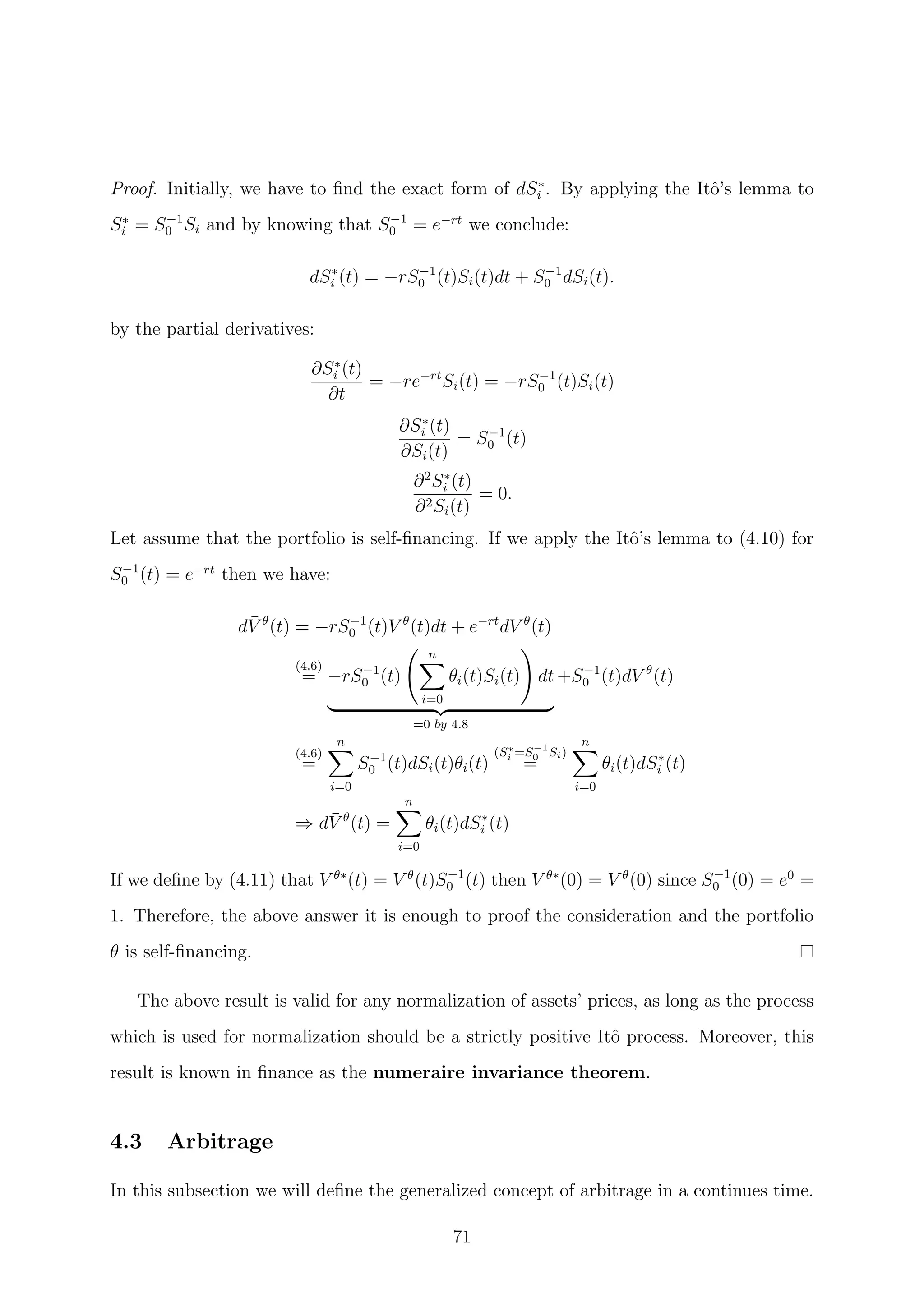 Proof. Initially, we have to ﬁnd the exact form of dS∗
i . By applying the Itˆo’s lemma to
S∗
i = S−1
0 Si and by knowing that S−1
0 = e−rt
we conclude:
dS∗
i (t) = −rS−1
0 (t)Si(t)dt + S−1
0 dSi(t).
by the partial derivatives:
∂S∗
i (t)
∂t
= −re−rt
Si(t) = −rS−1
0 (t)Si(t)
∂S∗
i (t)
∂Si(t)
= S−1
0 (t)
∂2
S∗
i (t)
∂2Si(t)
= 0.
Let assume that the portfolio is self-ﬁnancing. If we apply the Itˆo’s lemma to (4.10) for
S−1
0 (t) = e−rt
then we have:
d¯V θ
(t) = −rS−1
0 (t)V θ
(t)dt + e−rt
dV θ
(t)
(4.6)
= −rS−1
0 (t)
n
i=0
θi(t)Si(t) dt
=0 by 4.8
+S−1
0 (t)dV θ
(t)
(4.6)
=
n
i=0
S−1
0 (t)dSi(t)θi(t)
(S∗
i =S−1
0 Si)
=
n
i=0
θi(t)dS∗
i (t)
⇒ d¯V θ
(t) =
n
i=0
θi(t)dS∗
i (t)
If we deﬁne by (4.11) that V θ∗
(t) = V θ
(t)S−1
0 (t) then V θ∗
(0) = V θ
(0) since S−1
0 (0) = e0
=
1. Therefore, the above answer it is enough to proof the consideration and the portfolio
θ is self-ﬁnancing.
The above result is valid for any normalization of assets’ prices, as long as the process
which is used for normalization should be a strictly positive Itˆo process. Moreover, this
result is known in ﬁnance as the numeraire invariance theorem.
4.3 Arbitrage
In this subsection we will deﬁne the generalized concept of arbitrage in a continues time.
71
 
