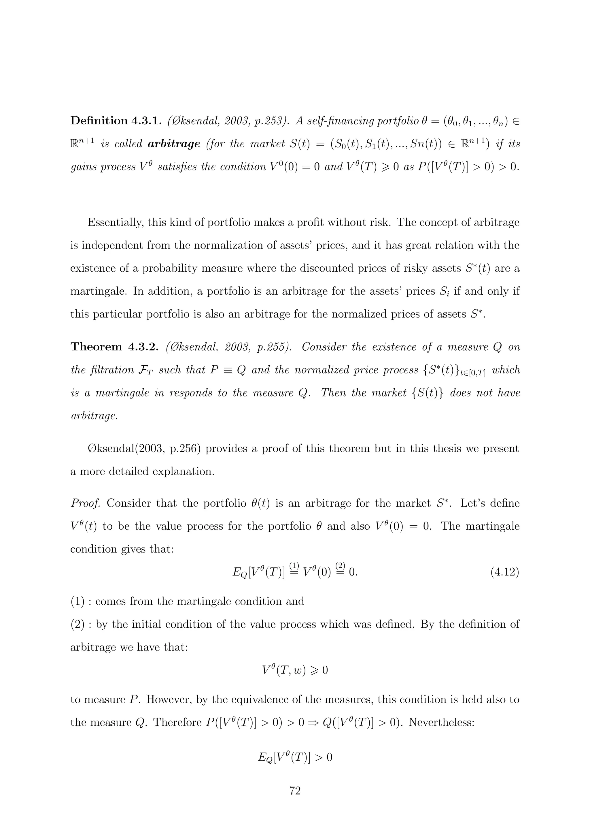 Deﬁnition 4.3.1. (Øksendal, 2003, p.253). A self-ﬁnancing portfolio θ = (θ0, θ1, ..., θn) ∈
Rn+1
is called arbitrage (for the market S(t) = (S0(t), S1(t), ..., Sn(t)) ∈ Rn+1
) if its
gains process V θ
satisﬁes the condition V 0
(0) = 0 and V θ
(T) 0 as P([V θ
(T)] > 0) > 0.
Essentially, this kind of portfolio makes a proﬁt without risk. The concept of arbitrage
is independent from the normalization of assets’ prices, and it has great relation with the
existence of a probability measure where the discounted prices of risky assets S∗
(t) are a
martingale. In addition, a portfolio is an arbitrage for the assets’ prices Si if and only if
this particular portfolio is also an arbitrage for the normalized prices of assets S∗
.
Theorem 4.3.2. (Øksendal, 2003, p.255). Consider the existence of a measure Q on
the ﬁltration FT such that P ≡ Q and the normalized price process {S∗
(t)}t∈[0,T] which
is a martingale in responds to the measure Q. Then the market {S(t)} does not have
arbitrage.
Øksendal(2003, p.256) provides a proof of this theorem but in this thesis we present
a more detailed explanation.
Proof. Consider that the portfolio θ(t) is an arbitrage for the market S∗
. Let’s deﬁne
V θ
(t) to be the value process for the portfolio θ and also V θ
(0) = 0. The martingale
condition gives that:
EQ[V θ
(T)]
(1)
= V θ
(0)
(2)
= 0. (4.12)
(1) : comes from the martingale condition and
(2) : by the initial condition of the value process which was deﬁned. By the deﬁnition of
arbitrage we have that:
V θ
(T, w) 0
to measure P. However, by the equivalence of the measures, this condition is held also to
the measure Q. Therefore P([V θ
(T)] > 0) > 0 ⇒ Q([V θ
(T)] > 0). Nevertheless:
EQ[V θ
(T)] > 0
72
 