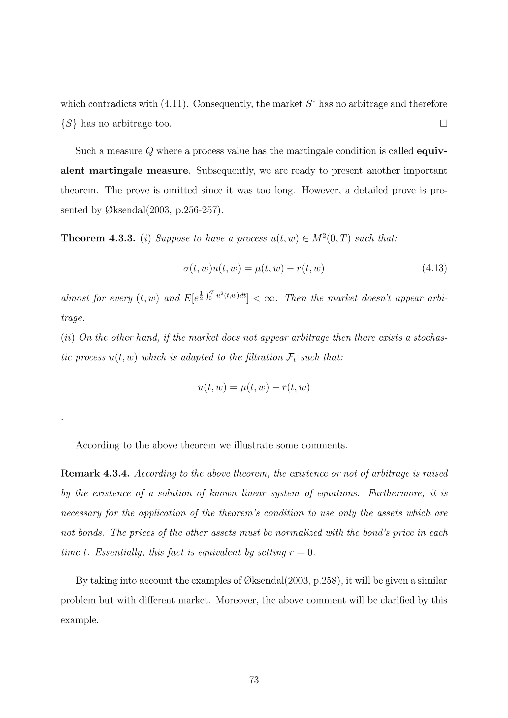 which contradicts with (4.11). Consequently, the market S∗
has no arbitrage and therefore
{S} has no arbitrage too.
Such a measure Q where a process value has the martingale condition is called equiv-
alent martingale measure. Subsequently, we are ready to present another important
theorem. The prove is omitted since it was too long. However, a detailed prove is pre-
sented by Øksendal(2003, p.256-257).
Theorem 4.3.3. (i) Suppose to have a process u(t, w) ∈ M2
(0, T) such that:
σ(t, w)u(t, w) = µ(t, w) − r(t, w) (4.13)
almost for every (t, w) and E[e
1
2
T
0 u2(t,w)dt
] < ∞. Then the market doesn’t appear arbi-
trage.
(ii) On the other hand, if the market does not appear arbitrage then there exists a stochas-
tic process u(t, w) which is adapted to the ﬁltration Ft such that:
u(t, w) = µ(t, w) − r(t, w)
.
According to the above theorem we illustrate some comments.
Remark 4.3.4. According to the above theorem, the existence or not of arbitrage is raised
by the existence of a solution of known linear system of equations. Furthermore, it is
necessary for the application of the theorem’s condition to use only the assets which are
not bonds. The prices of the other assets must be normalized with the bond’s price in each
time t. Essentially, this fact is equivalent by setting r = 0.
By taking into account the examples of Øksendal(2003, p.258), it will be given a similar
problem but with diﬀerent market. Moreover, the above comment will be clariﬁed by this
example.
73
 