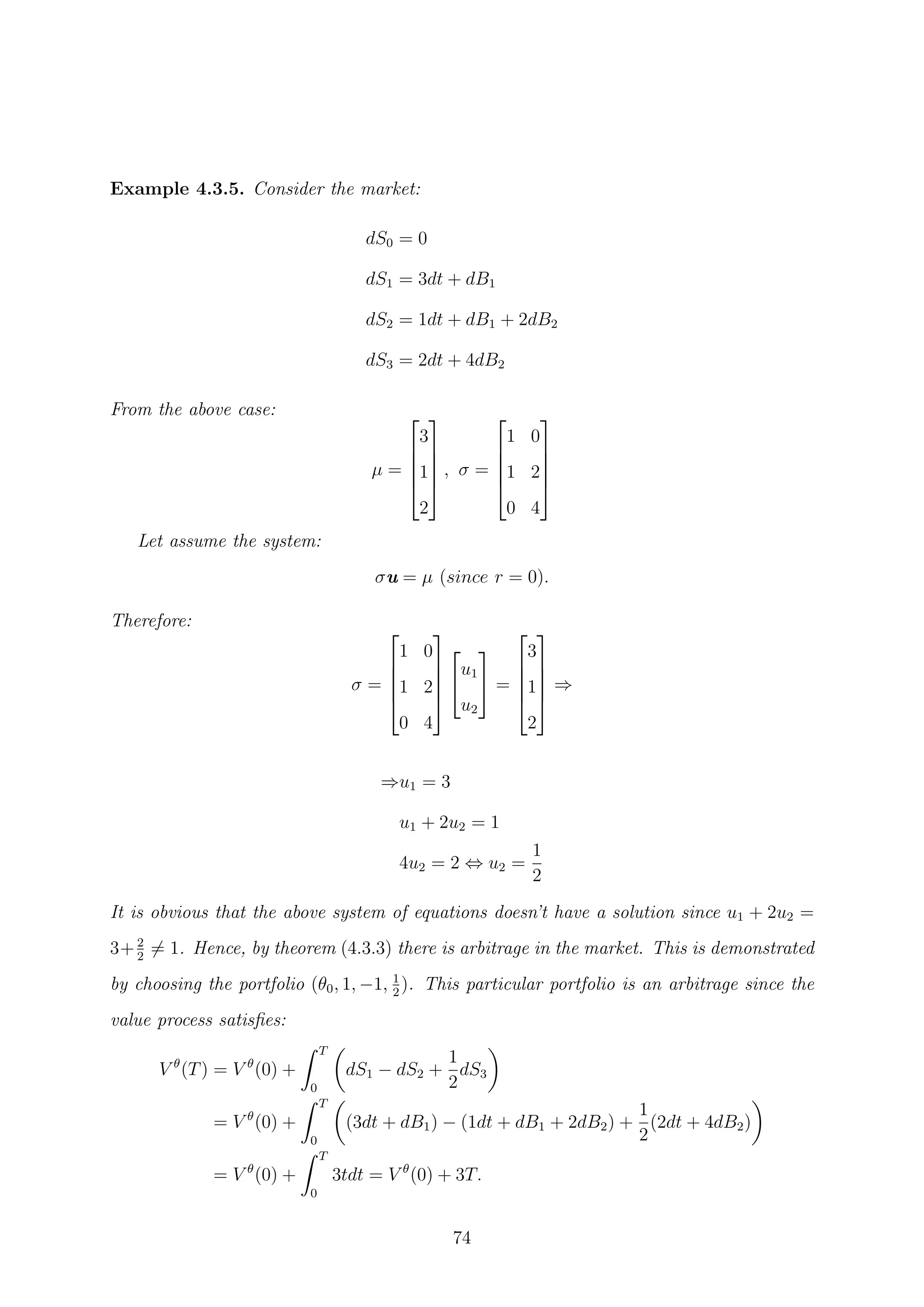 Example 4.3.5. Consider the market:
dS0 = 0
dS1 = 3dt + dB1
dS2 = 1dt + dB1 + 2dB2
dS3 = 2dt + 4dB2
From the above case:
µ =





3
1
2





, σ =





1 0
1 2
0 4





Let assume the system:
σu = µ (since r = 0).
Therefore:
σ =





1 0
1 2
0 4







u1
u2

 =





3
1
2





⇒
⇒u1 = 3
u1 + 2u2 = 1
4u2 = 2 ⇔ u2 =
1
2
It is obvious that the above system of equations doesn’t have a solution since u1 + 2u2 =
3+ 2
2
= 1. Hence, by theorem (4.3.3) there is arbitrage in the market. This is demonstrated
by choosing the portfolio (θ0, 1, −1, 1
2
). This particular portfolio is an arbitrage since the
value process satisﬁes:
V θ
(T) = V θ
(0) +
T
0
dS1 − dS2 +
1
2
dS3
= V θ
(0) +
T
0
(3dt + dB1) − (1dt + dB1 + 2dB2) +
1
2
(2dt + 4dB2)
= V θ
(0) +
T
0
3tdt = V θ
(0) + 3T.
74
 