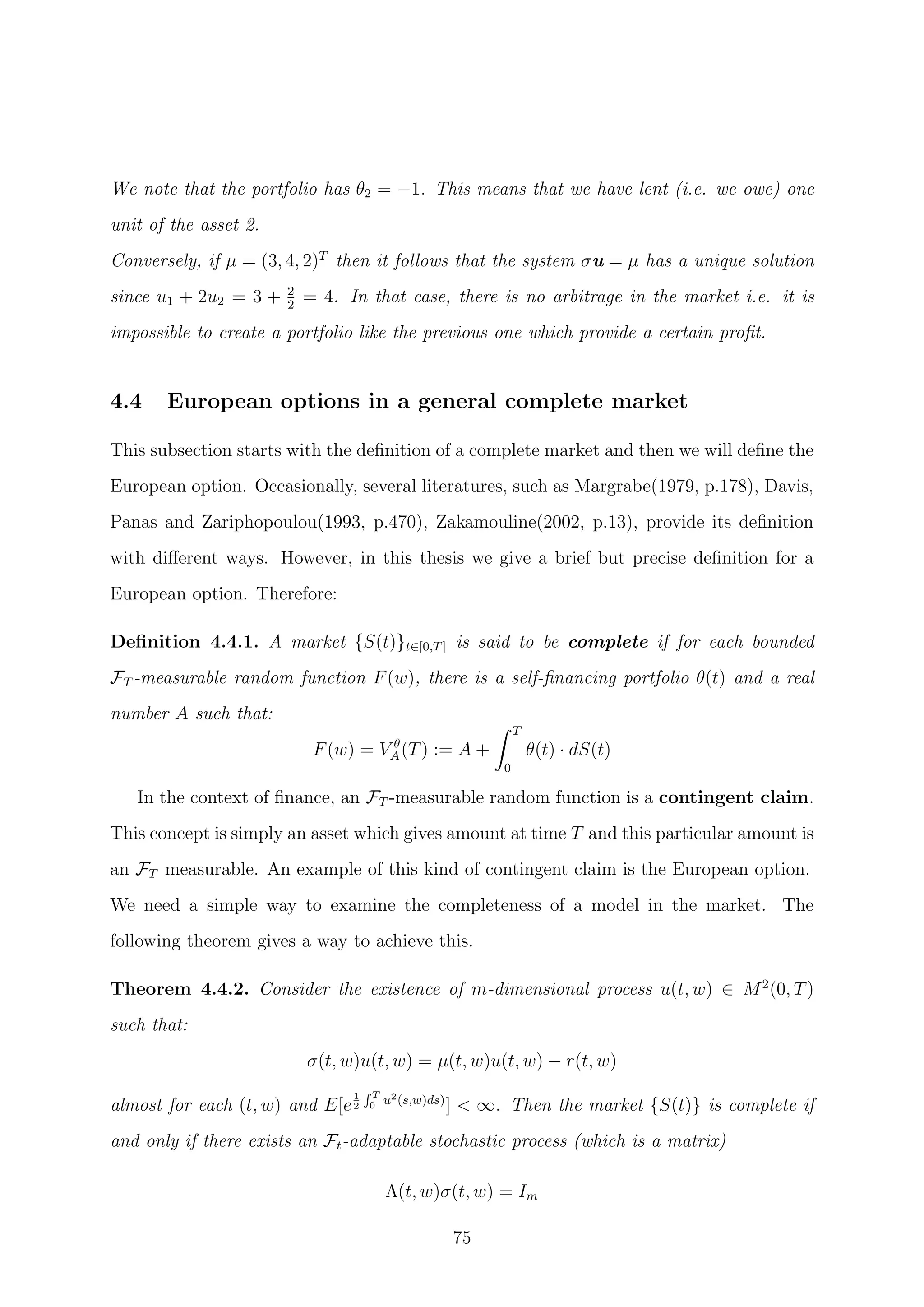 We note that the portfolio has θ2 = −1. This means that we have lent (i.e. we owe) one
unit of the asset 2.
Conversely, if µ = (3, 4, 2)T
then it follows that the system σu = µ has a unique solution
since u1 + 2u2 = 3 + 2
2
= 4. In that case, there is no arbitrage in the market i.e. it is
impossible to create a portfolio like the previous one which provide a certain proﬁt.
4.4 European options in a general complete market
This subsection starts with the deﬁnition of a complete market and then we will deﬁne the
European option. Occasionally, several literatures, such as Margrabe(1979, p.178), Davis,
Panas and Zariphopoulou(1993, p.470), Zakamouline(2002, p.13), provide its deﬁnition
with diﬀerent ways. However, in this thesis we give a brief but precise deﬁnition for a
European option. Therefore:
Deﬁnition 4.4.1. A market {S(t)}t∈[0,T] is said to be complete if for each bounded
FT -measurable random function F(w), there is a self-ﬁnancing portfolio θ(t) and a real
number A such that:
F(w) = V θ
A(T) := A +
T
0
θ(t) · dS(t)
In the context of ﬁnance, an FT -measurable random function is a contingent claim.
This concept is simply an asset which gives amount at time T and this particular amount is
an FT measurable. An example of this kind of contingent claim is the European option.
We need a simple way to examine the completeness of a model in the market. The
following theorem gives a way to achieve this.
Theorem 4.4.2. Consider the existence of m-dimensional process u(t, w) ∈ M2
(0, T)
such that:
σ(t, w)u(t, w) = µ(t, w)u(t, w) − r(t, w)
almost for each (t, w) and E[e
1
2
T
0 u2(s,w)ds)
] < ∞. Then the market {S(t)} is complete if
and only if there exists an Ft-adaptable stochastic process (which is a matrix)
Λ(t, w)σ(t, w) = Im
75
 
