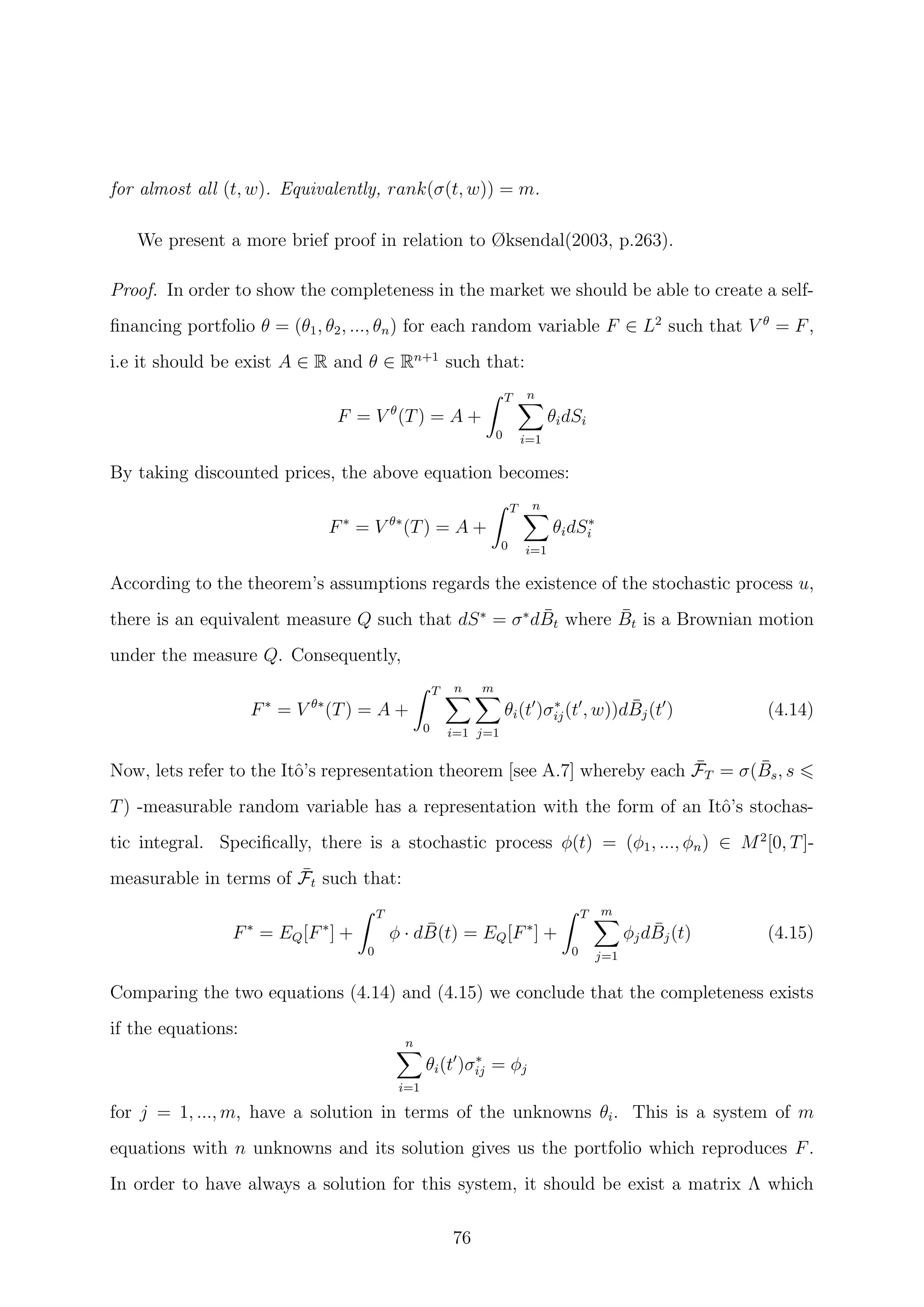 for almost all (t, w). Equivalently, rank(σ(t, w)) = m.
We present a more brief proof in relation to Øksendal(2003, p.263).
Proof. In order to show the completeness in the market we should be able to create a self-
ﬁnancing portfolio θ = (θ1, θ2, ..., θn) for each random variable F ∈ L2
such that V θ
= F,
i.e it should be exist A ∈ R and θ ∈ Rn+1
such that:
F = V θ
(T) = A +
T
0
n
i=1
θidSi
By taking discounted prices, the above equation becomes:
F∗
= V θ∗
(T) = A +
T
0
n
i=1
θidS∗
i
According to the theorem’s assumptions regards the existence of the stochastic process u,
there is an equivalent measure Q such that dS∗
= σ∗
d ¯Bt where ¯Bt is a Brownian motion
under the measure Q. Consequently,
F∗
= V θ∗
(T) = A +
T
0
n
i=1
m
j=1
θi(t )σ∗
ij(t , w))d ¯Bj(t ) (4.14)
Now, lets refer to the Itˆo’s representation theorem [see A.7] whereby each ¯FT = σ( ¯Bs, s
T) -measurable random variable has a representation with the form of an Itˆo’s stochas-
tic integral. Speciﬁcally, there is a stochastic process φ(t) = (φ1, ..., φn) ∈ M2
[0, T]-
measurable in terms of ¯Ft such that:
F∗
= EQ[F∗
] +
T
0
φ · d ¯B(t) = EQ[F∗
] +
T
0
m
j=1
φjd ¯Bj(t) (4.15)
Comparing the two equations (4.14) and (4.15) we conclude that the completeness exists
if the equations:
n
i=1
θi(t )σ∗
ij = φj
for j = 1, ..., m, have a solution in terms of the unknowns θi. This is a system of m
equations with n unknowns and its solution gives us the portfolio which reproduces F.
In order to have always a solution for this system, it should be exist a matrix Λ which
76
 