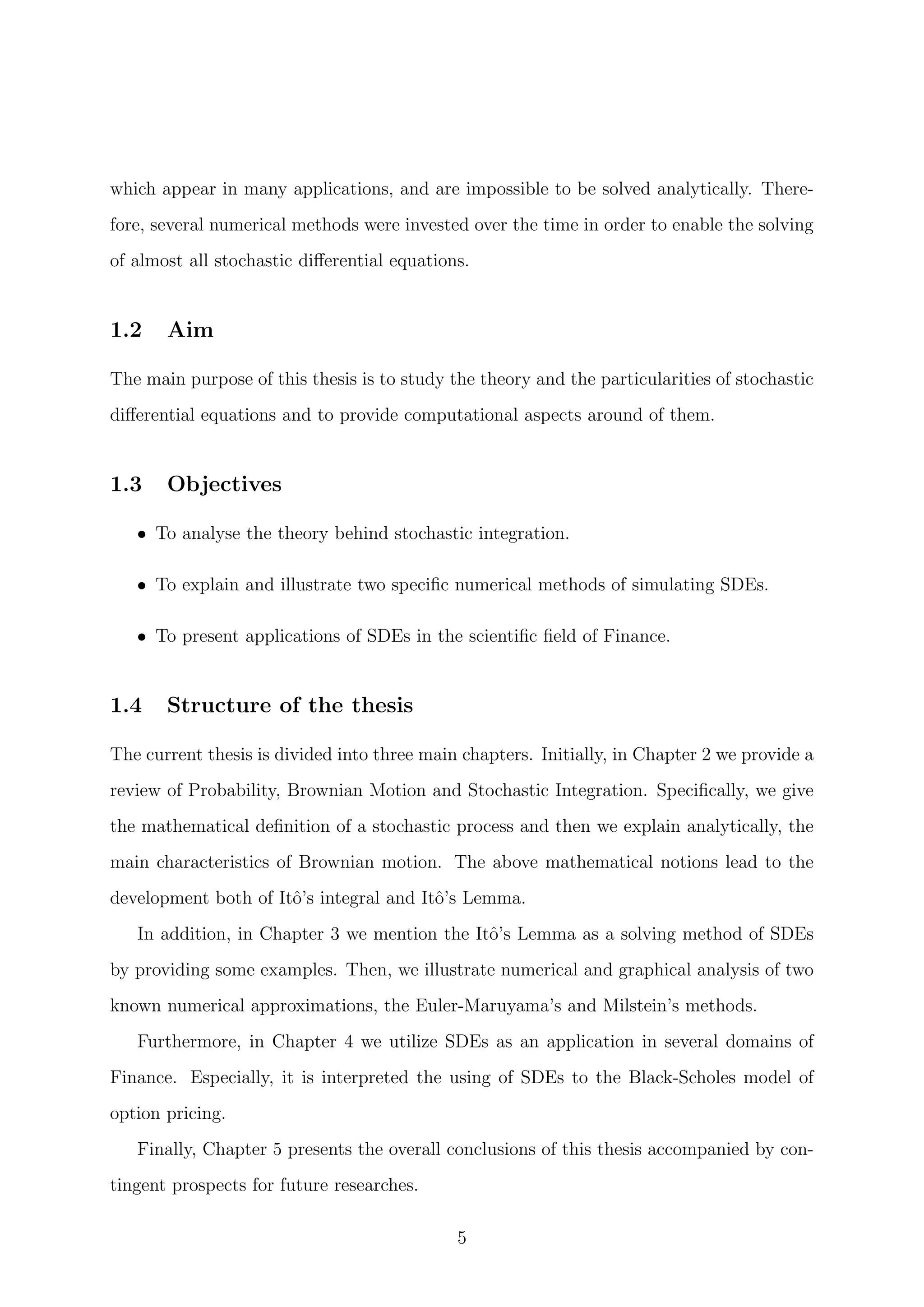 which appear in many applications, and are impossible to be solved analytically. There-
fore, several numerical methods were invested over the time in order to enable the solving
of almost all stochastic diﬀerential equations.
1.2 Aim
The main purpose of this thesis is to study the theory and the particularities of stochastic
diﬀerential equations and to provide computational aspects around of them.
1.3 Objectives
• To analyse the theory behind stochastic integration.
• To explain and illustrate two speciﬁc numerical methods of simulating SDEs.
• To present applications of SDEs in the scientiﬁc ﬁeld of Finance.
1.4 Structure of the thesis
The current thesis is divided into three main chapters. Initially, in Chapter 2 we provide a
review of Probability, Brownian Motion and Stochastic Integration. Speciﬁcally, we give
the mathematical deﬁnition of a stochastic process and then we explain analytically, the
main characteristics of Brownian motion. The above mathematical notions lead to the
development both of Itˆo’s integral and Itˆo’s Lemma.
In addition, in Chapter 3 we mention the Itˆo’s Lemma as a solving method of SDEs
by providing some examples. Then, we illustrate numerical and graphical analysis of two
known numerical approximations, the Euler-Maruyama’s and Milstein’s methods.
Furthermore, in Chapter 4 we utilize SDEs as an application in several domains of
Finance. Especially, it is interpreted the using of SDEs to the Black-Scholes model of
option pricing.
Finally, Chapter 5 presents the overall conclusions of this thesis accompanied by con-
tingent prospects for future researches.
5
 