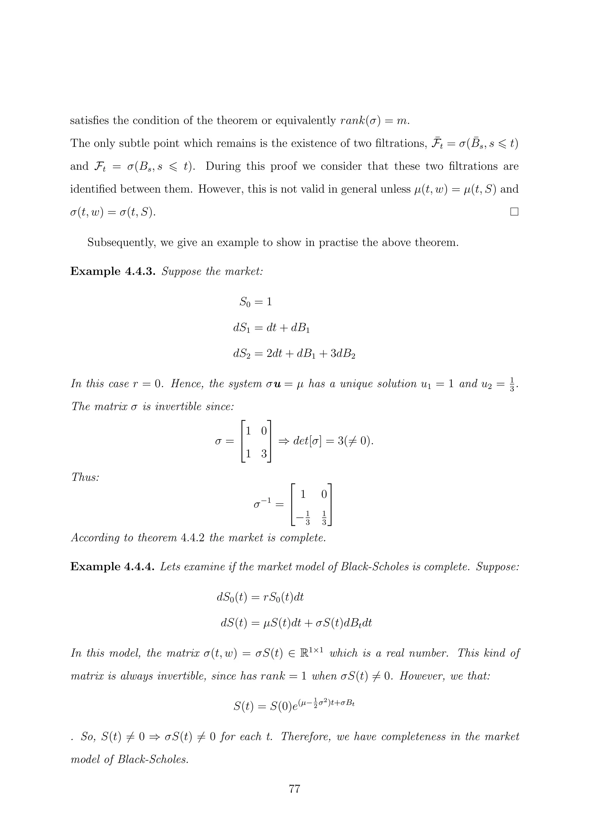 satisﬁes the condition of the theorem or equivalently rank(σ) = m.
The only subtle point which remains is the existence of two ﬁltrations, ¯Ft = σ( ¯Bs, s t)
and Ft = σ(Bs, s t). During this proof we consider that these two ﬁltrations are
identiﬁed between them. However, this is not valid in general unless µ(t, w) = µ(t, S) and
σ(t, w) = σ(t, S).
Subsequently, we give an example to show in practise the above theorem.
Example 4.4.3. Suppose the market:
S0 = 1
dS1 = dt + dB1
dS2 = 2dt + dB1 + 3dB2
In this case r = 0. Hence, the system σu = µ has a unique solution u1 = 1 and u2 = 1
3
.
The matrix σ is invertible since:
σ =


1 0
1 3

 ⇒ det[σ] = 3(= 0).
Thus:
σ−1
=


1 0
−1
3
1
3


According to theorem 4.4.2 the market is complete.
Example 4.4.4. Lets examine if the market model of Black-Scholes is complete. Suppose:
dS0(t) = rS0(t)dt
dS(t) = µS(t)dt + σS(t)dBtdt
In this model, the matrix σ(t, w) = σS(t) ∈ R1×1
which is a real number. This kind of
matrix is always invertible, since has rank = 1 when σS(t) = 0. However, we that:
S(t) = S(0)e(µ− 1
2
σ2)t+σBt
. So, S(t) = 0 ⇒ σS(t) = 0 for each t. Therefore, we have completeness in the market
model of Black-Scholes.
77
 