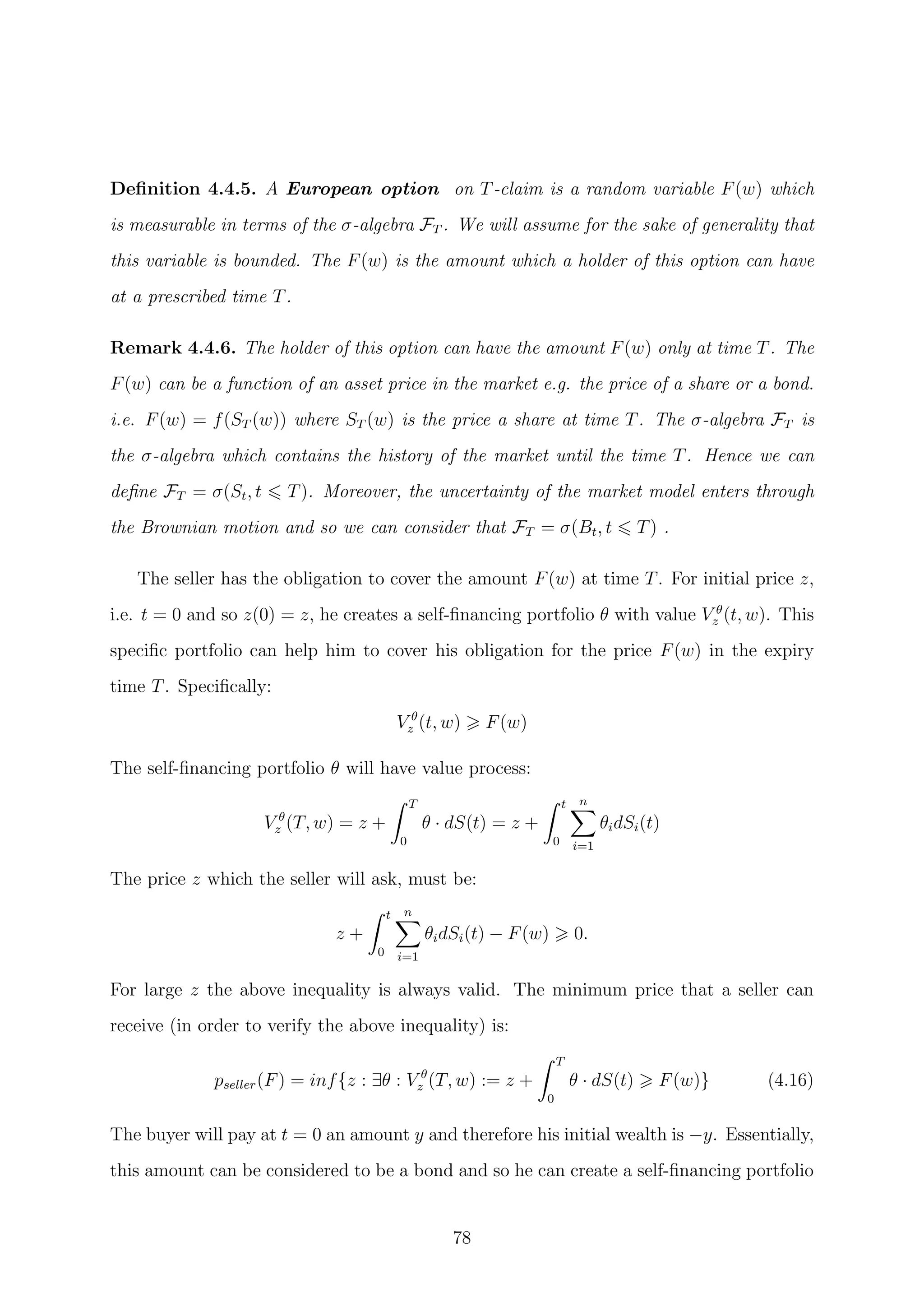 Deﬁnition 4.4.5. A European option on T-claim is a random variable F(w) which
is measurable in terms of the σ-algebra FT . We will assume for the sake of generality that
this variable is bounded. The F(w) is the amount which a holder of this option can have
at a prescribed time T.
Remark 4.4.6. The holder of this option can have the amount F(w) only at time T. The
F(w) can be a function of an asset price in the market e.g. the price of a share or a bond.
i.e. F(w) = f(ST (w)) where ST (w) is the price a share at time T. The σ-algebra FT is
the σ-algebra which contains the history of the market until the time T. Hence we can
deﬁne FT = σ(St, t T). Moreover, the uncertainty of the market model enters through
the Brownian motion and so we can consider that FT = σ(Bt, t T) .
The seller has the obligation to cover the amount F(w) at time T. For initial price z,
i.e. t = 0 and so z(0) = z, he creates a self-ﬁnancing portfolio θ with value V θ
z (t, w). This
speciﬁc portfolio can help him to cover his obligation for the price F(w) in the expiry
time T. Speciﬁcally:
V θ
z (t, w) F(w)
The self-ﬁnancing portfolio θ will have value process:
V θ
z (T, w) = z +
T
0
θ · dS(t) = z +
t
0
n
i=1
θidSi(t)
The price z which the seller will ask, must be:
z +
t
0
n
i=1
θidSi(t) − F(w) 0.
For large z the above inequality is always valid. The minimum price that a seller can
receive (in order to verify the above inequality) is:
pseller(F) = inf{z : ∃θ : V θ
z (T, w) := z +
T
0
θ · dS(t) F(w)} (4.16)
The buyer will pay at t = 0 an amount y and therefore his initial wealth is −y. Essentially,
this amount can be considered to be a bond and so he can create a self-ﬁnancing portfolio
78
 