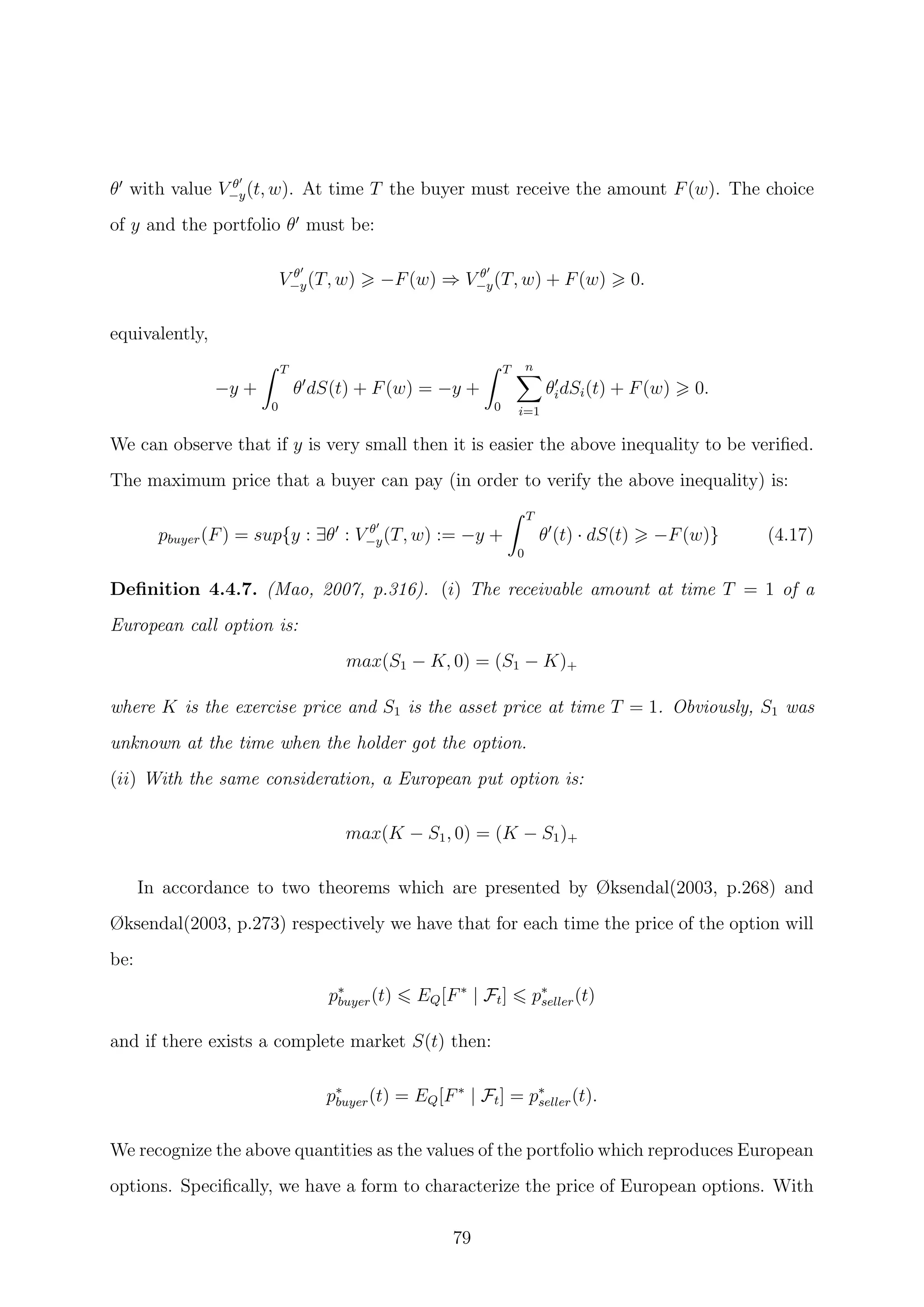 θ with value V θ
−y(t, w). At time T the buyer must receive the amount F(w). The choice
of y and the portfolio θ must be:
V θ
−y(T, w) −F(w) ⇒ V θ
−y(T, w) + F(w) 0.
equivalently,
−y +
T
0
θ dS(t) + F(w) = −y +
T
0
n
i=1
θidSi(t) + F(w) 0.
We can observe that if y is very small then it is easier the above inequality to be veriﬁed.
The maximum price that a buyer can pay (in order to verify the above inequality) is:
pbuyer(F) = sup{y : ∃θ : V θ
−y(T, w) := −y +
T
0
θ (t) · dS(t) −F(w)} (4.17)
Deﬁnition 4.4.7. (Mao, 2007, p.316). (i) The receivable amount at time T = 1 of a
European call option is:
max(S1 − K, 0) = (S1 − K)+
where K is the exercise price and S1 is the asset price at time T = 1. Obviously, S1 was
unknown at the time when the holder got the option.
(ii) With the same consideration, a European put option is:
max(K − S1, 0) = (K − S1)+
In accordance to two theorems which are presented by Øksendal(2003, p.268) and
Øksendal(2003, p.273) respectively we have that for each time the price of the option will
be:
p∗
buyer(t) EQ[F∗
| Ft] p∗
seller(t)
and if there exists a complete market S(t) then:
p∗
buyer(t) = EQ[F∗
| Ft] = p∗
seller(t).
We recognize the above quantities as the values of the portfolio which reproduces European
options. Speciﬁcally, we have a form to characterize the price of European options. With
79
 