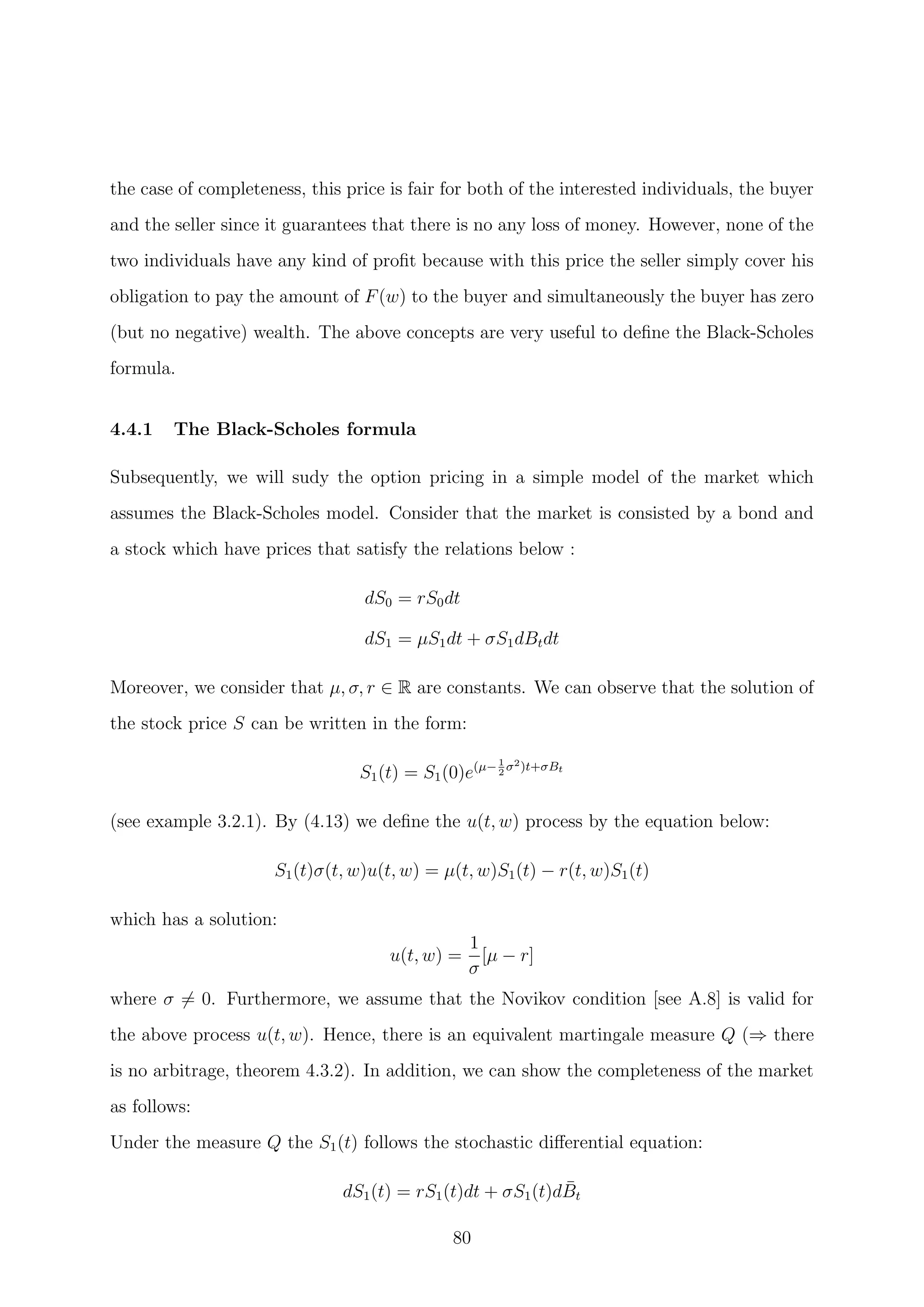 the case of completeness, this price is fair for both of the interested individuals, the buyer
and the seller since it guarantees that there is no any loss of money. However, none of the
two individuals have any kind of proﬁt because with this price the seller simply cover his
obligation to pay the amount of F(w) to the buyer and simultaneously the buyer has zero
(but no negative) wealth. The above concepts are very useful to deﬁne the Black-Scholes
formula.
4.4.1 The Black-Scholes formula
Subsequently, we will sudy the option pricing in a simple model of the market which
assumes the Black-Scholes model. Consider that the market is consisted by a bond and
a stock which have prices that satisfy the relations below :
dS0 = rS0dt
dS1 = µS1dt + σS1dBtdt
Moreover, we consider that µ, σ, r ∈ R are constants. We can observe that the solution of
the stock price S can be written in the form:
S1(t) = S1(0)e(µ−1
2
σ2)t+σBt
(see example 3.2.1). By (4.13) we deﬁne the u(t, w) process by the equation below:
S1(t)σ(t, w)u(t, w) = µ(t, w)S1(t) − r(t, w)S1(t)
which has a solution:
u(t, w) =
1
σ
[µ − r]
where σ = 0. Furthermore, we assume that the Novikov condition [see A.8] is valid for
the above process u(t, w). Hence, there is an equivalent martingale measure Q (⇒ there
is no arbitrage, theorem 4.3.2). In addition, we can show the completeness of the market
as follows:
Under the measure Q the S1(t) follows the stochastic diﬀerential equation:
dS1(t) = rS1(t)dt + σS1(t)d ¯Bt
80
 
