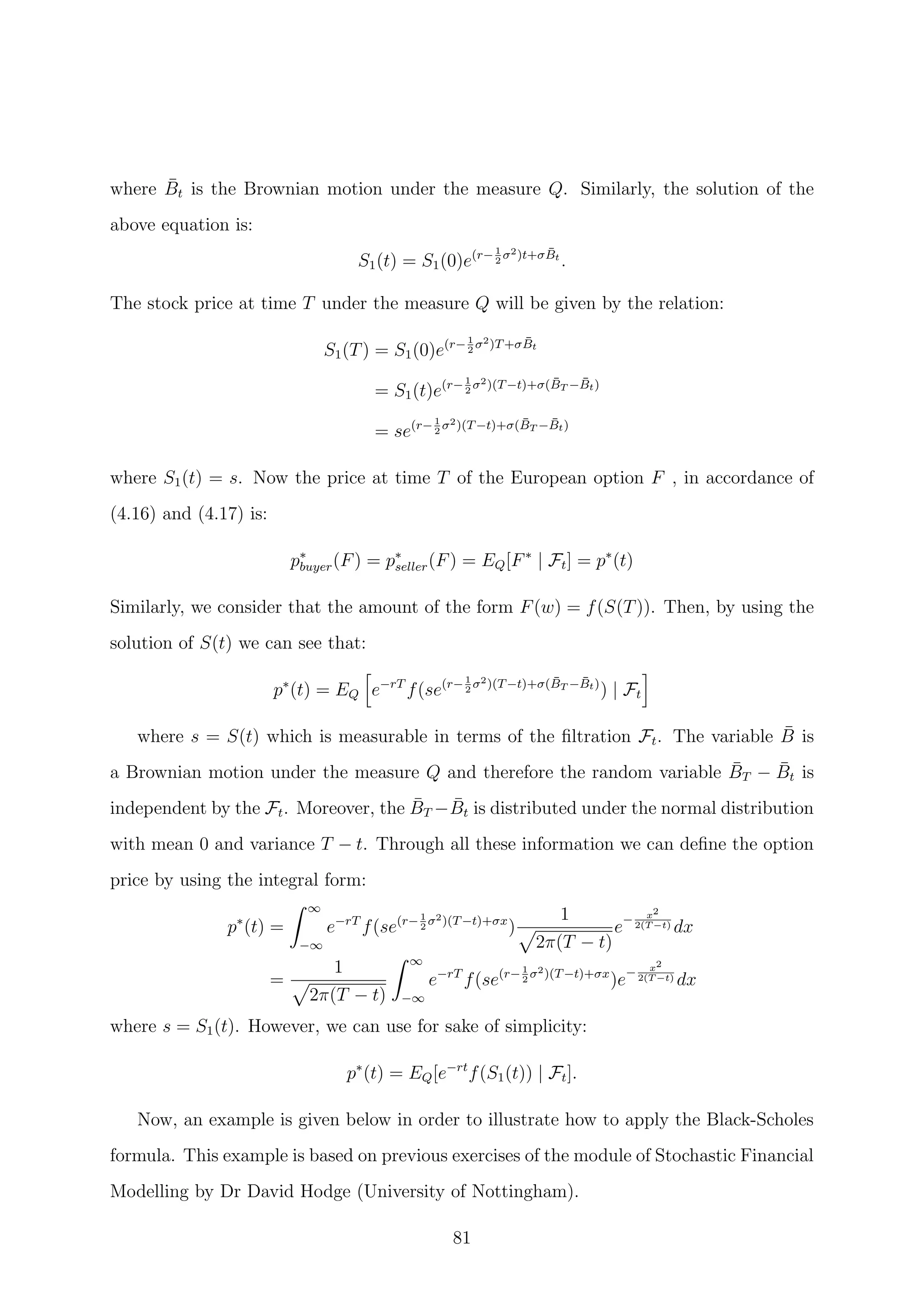 where ¯Bt is the Brownian motion under the measure Q. Similarly, the solution of the
above equation is:
S1(t) = S1(0)e(r−1
2
σ2)t+σ ¯Bt
.
The stock price at time T under the measure Q will be given by the relation:
S1(T) = S1(0)e(r−1
2
σ2)T+σ ¯Bt
= S1(t)e(r−1
2
σ2)(T−t)+σ( ¯BT − ¯Bt)
= se(r−1
2
σ2)(T−t)+σ( ¯BT − ¯Bt)
where S1(t) = s. Now the price at time T of the European option F , in accordance of
(4.16) and (4.17) is:
p∗
buyer(F) = p∗
seller(F) = EQ[F∗
| Ft] = p∗
(t)
Similarly, we consider that the amount of the form F(w) = f(S(T)). Then, by using the
solution of S(t) we can see that:
p∗
(t) = EQ e−rT
f(se(r−1
2
σ2)(T−t)+σ( ¯BT − ¯Bt)
) | Ft
where s = S(t) which is measurable in terms of the ﬁltration Ft. The variable ¯B is
a Brownian motion under the measure Q and therefore the random variable ¯BT − ¯Bt is
independent by the Ft. Moreover, the ¯BT − ¯Bt is distributed under the normal distribution
with mean 0 and variance T − t. Through all these information we can deﬁne the option
price by using the integral form:
p∗
(t) =
∞
−∞
e−rT
f(se(r−1
2
σ2)(T−t)+σx
)
1
2π(T − t)
e− x2
2(T −t) dx
=
1
2π(T − t)
∞
−∞
e−rT
f(se(r−1
2
σ2)(T−t)+σx
)e− x2
2(T −t) dx
where s = S1(t). However, we can use for sake of simplicity:
p∗
(t) = EQ[e−rt
f(S1(t)) | Ft].
Now, an example is given below in order to illustrate how to apply the Black-Scholes
formula. This example is based on previous exercises of the module of Stochastic Financial
Modelling by Dr David Hodge (University of Nottingham).
81
 