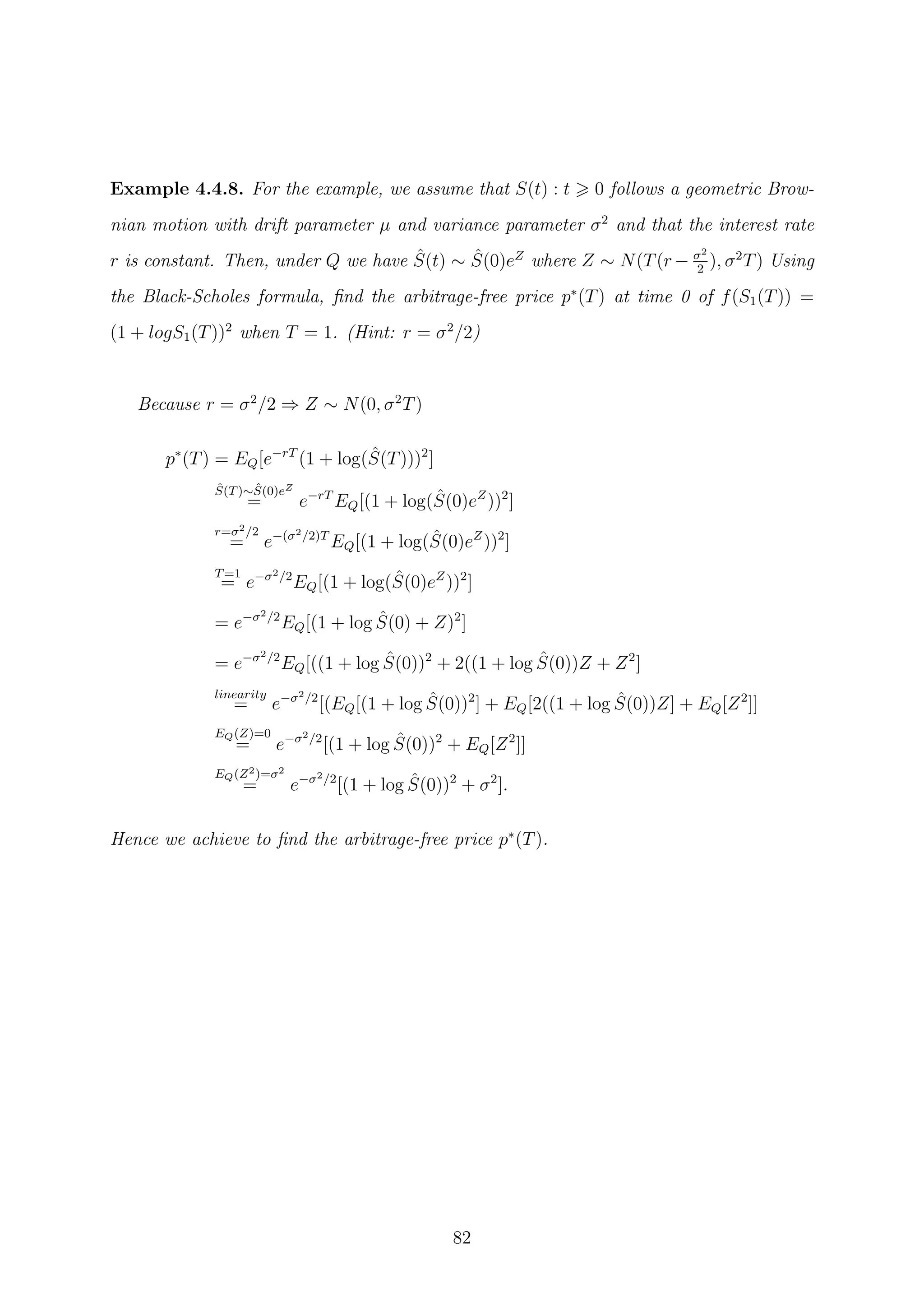Example 4.4.8. For the example, we assume that S(t) : t 0 follows a geometric Brow-
nian motion with drift parameter µ and variance parameter σ2
and that the interest rate
r is constant. Then, under Q we have ˆS(t) ∼ ˆS(0)eZ
where Z ∼ N(T(r − σ2
2
), σ2
T) Using
the Black-Scholes formula, ﬁnd the arbitrage-free price p∗
(T) at time 0 of f(S1(T)) =
(1 + logS1(T))2
when T = 1. (Hint: r = σ2
/2)
Because r = σ2
/2 ⇒ Z ∼ N(0, σ2
T)
p∗
(T) = EQ[e−rT
(1 + log( ˆS(T)))2
]
ˆS(T)∼ ˆS(0)eZ
= e−rT
EQ[(1 + log( ˆS(0)eZ
))2
]
r=σ2/2
= e−(σ2/2)T
EQ[(1 + log( ˆS(0)eZ
))2
]
T=1
= e−σ2/2
EQ[(1 + log( ˆS(0)eZ
))2
]
= e−σ2/2
EQ[(1 + log ˆS(0) + Z)2
]
= e−σ2/2
EQ[((1 + log ˆS(0))2
+ 2((1 + log ˆS(0))Z + Z2
]
linearity
= e−σ2/2
[(EQ[(1 + log ˆS(0))2
] + EQ[2((1 + log ˆS(0))Z] + EQ[Z2
]]
EQ(Z)=0
= e−σ2/2
[(1 + log ˆS(0))2
+ EQ[Z2
]]
EQ(Z2)=σ2
= e−σ2/2
[(1 + log ˆS(0))2
+ σ2
].
Hence we achieve to ﬁnd the arbitrage-free price p∗
(T).
82
 