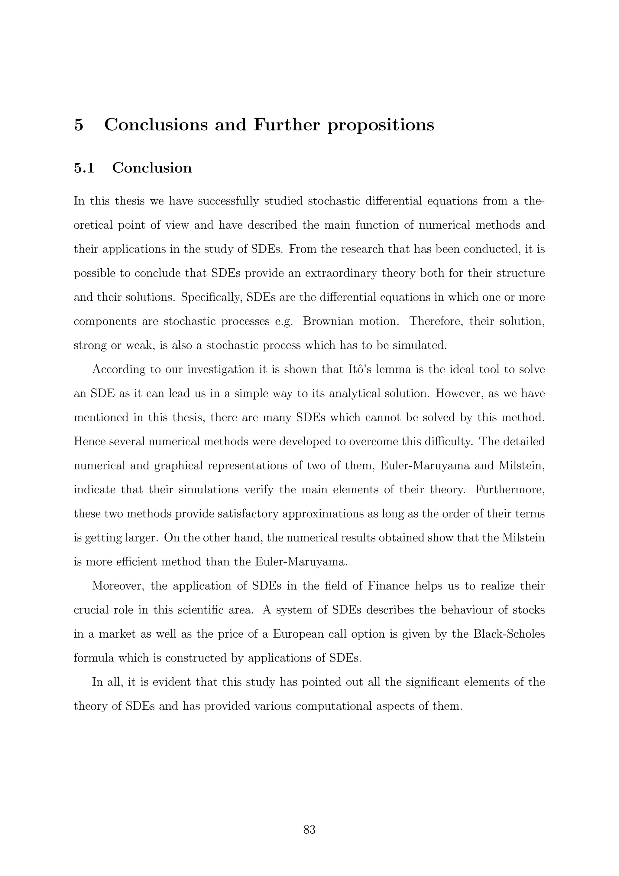 5 Conclusions and Further propositions
5.1 Conclusion
In this thesis we have successfully studied stochastic diﬀerential equations from a the-
oretical point of view and have described the main function of numerical methods and
their applications in the study of SDEs. From the research that has been conducted, it is
possible to conclude that SDEs provide an extraordinary theory both for their structure
and their solutions. Speciﬁcally, SDEs are the diﬀerential equations in which one or more
components are stochastic processes e.g. Brownian motion. Therefore, their solution,
strong or weak, is also a stochastic process which has to be simulated.
According to our investigation it is shown that Itˆo’s lemma is the ideal tool to solve
an SDE as it can lead us in a simple way to its analytical solution. However, as we have
mentioned in this thesis, there are many SDEs which cannot be solved by this method.
Hence several numerical methods were developed to overcome this diﬃculty. The detailed
numerical and graphical representations of two of them, Euler-Maruyama and Milstein,
indicate that their simulations verify the main elements of their theory. Furthermore,
these two methods provide satisfactory approximations as long as the order of their terms
is getting larger. On the other hand, the numerical results obtained show that the Milstein
is more eﬃcient method than the Euler-Maruyama.
Moreover, the application of SDEs in the ﬁeld of Finance helps us to realize their
crucial role in this scientiﬁc area. A system of SDEs describes the behaviour of stocks
in a market as well as the price of a European call option is given by the Black-Scholes
formula which is constructed by applications of SDEs.
In all, it is evident that this study has pointed out all the signiﬁcant elements of the
theory of SDEs and has provided various computational aspects of them.
83
 