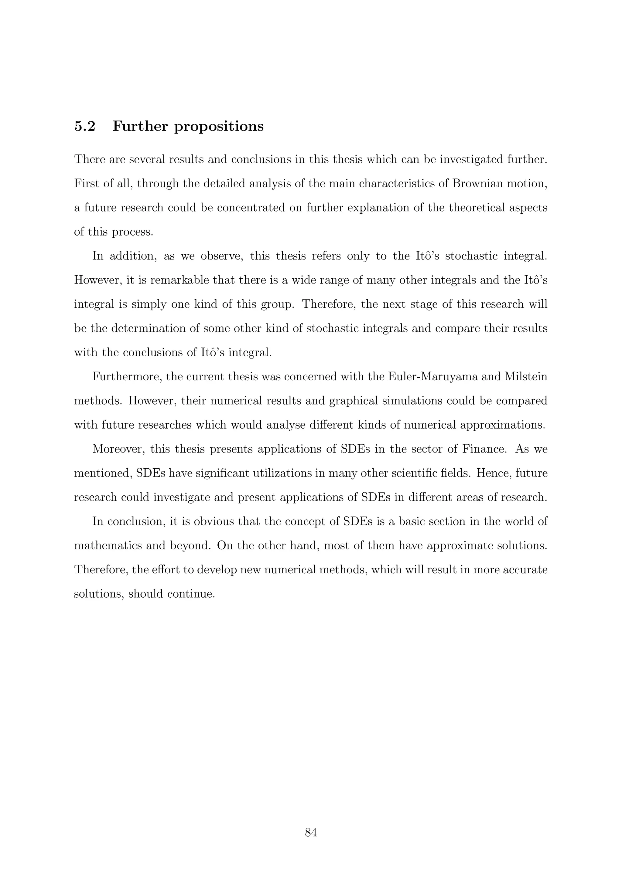 5.2 Further propositions
There are several results and conclusions in this thesis which can be investigated further.
First of all, through the detailed analysis of the main characteristics of Brownian motion,
a future research could be concentrated on further explanation of the theoretical aspects
of this process.
In addition, as we observe, this thesis refers only to the Itˆo’s stochastic integral.
However, it is remarkable that there is a wide range of many other integrals and the Itˆo’s
integral is simply one kind of this group. Therefore, the next stage of this research will
be the determination of some other kind of stochastic integrals and compare their results
with the conclusions of Itˆo’s integral.
Furthermore, the current thesis was concerned with the Euler-Maruyama and Milstein
methods. However, their numerical results and graphical simulations could be compared
with future researches which would analyse diﬀerent kinds of numerical approximations.
Moreover, this thesis presents applications of SDEs in the sector of Finance. As we
mentioned, SDEs have signiﬁcant utilizations in many other scientiﬁc ﬁelds. Hence, future
research could investigate and present applications of SDEs in diﬀerent areas of research.
In conclusion, it is obvious that the concept of SDEs is a basic section in the world of
mathematics and beyond. On the other hand, most of them have approximate solutions.
Therefore, the eﬀort to develop new numerical methods, which will result in more accurate
solutions, should continue.
84
 