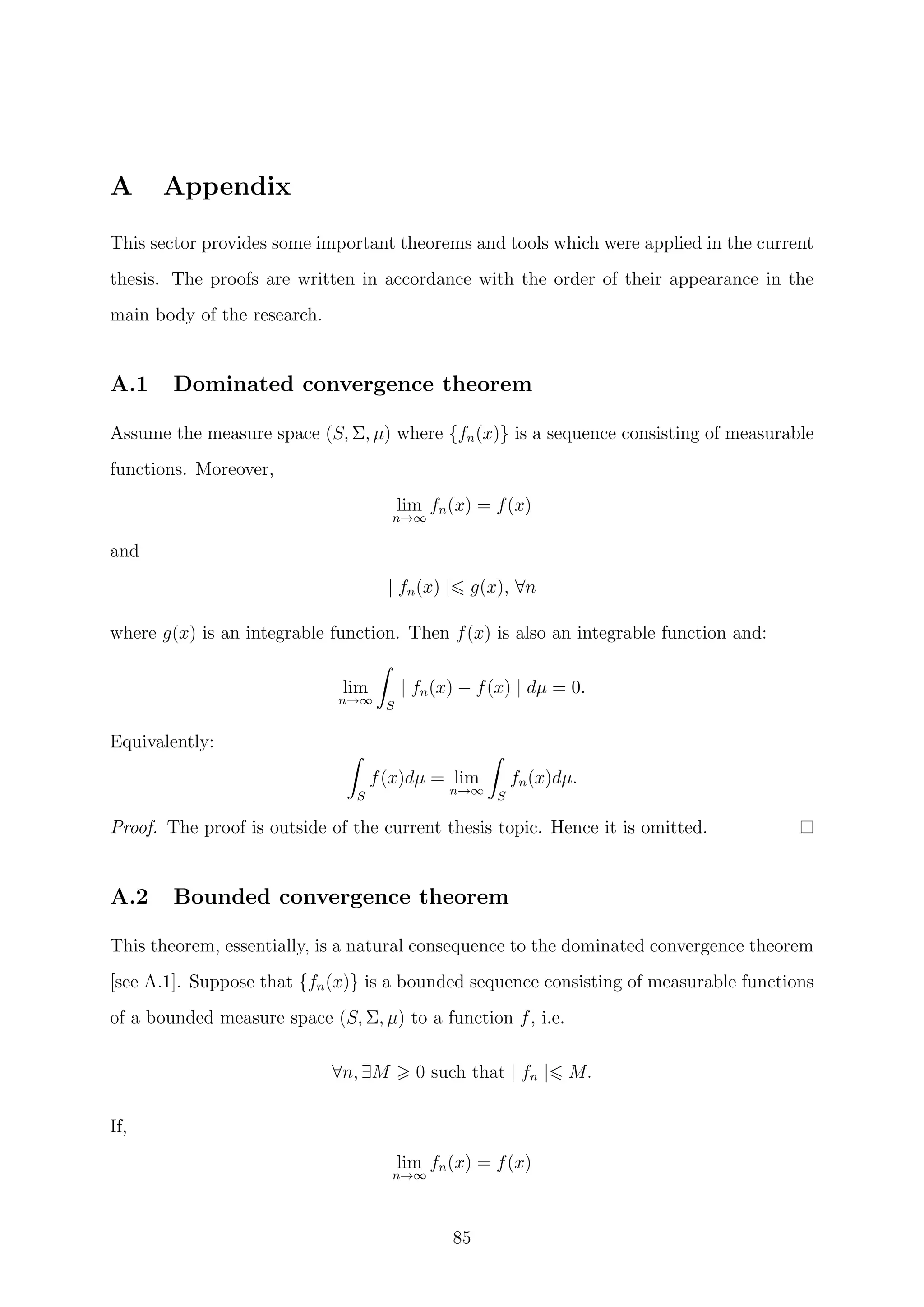 A Appendix
This sector provides some important theorems and tools which were applied in the current
thesis. The proofs are written in accordance with the order of their appearance in the
main body of the research.
A.1 Dominated convergence theorem
Assume the measure space (S, Σ, µ) where {fn(x)} is a sequence consisting of measurable
functions. Moreover,
lim
n→∞
fn(x) = f(x)
and
| fn(x) | g(x), ∀n
where g(x) is an integrable function. Then f(x) is also an integrable function and:
lim
n→∞ S
| fn(x) − f(x) | dµ = 0.
Equivalently:
S
f(x)dµ = lim
n→∞ S
fn(x)dµ.
Proof. The proof is outside of the current thesis topic. Hence it is omitted.
A.2 Bounded convergence theorem
This theorem, essentially, is a natural consequence to the dominated convergence theorem
[see A.1]. Suppose that {fn(x)} is a bounded sequence consisting of measurable functions
of a bounded measure space (S, Σ, µ) to a function f, i.e.
∀n, ∃M 0 such that | fn | M.
If,
lim
n→∞
fn(x) = f(x)
85
 