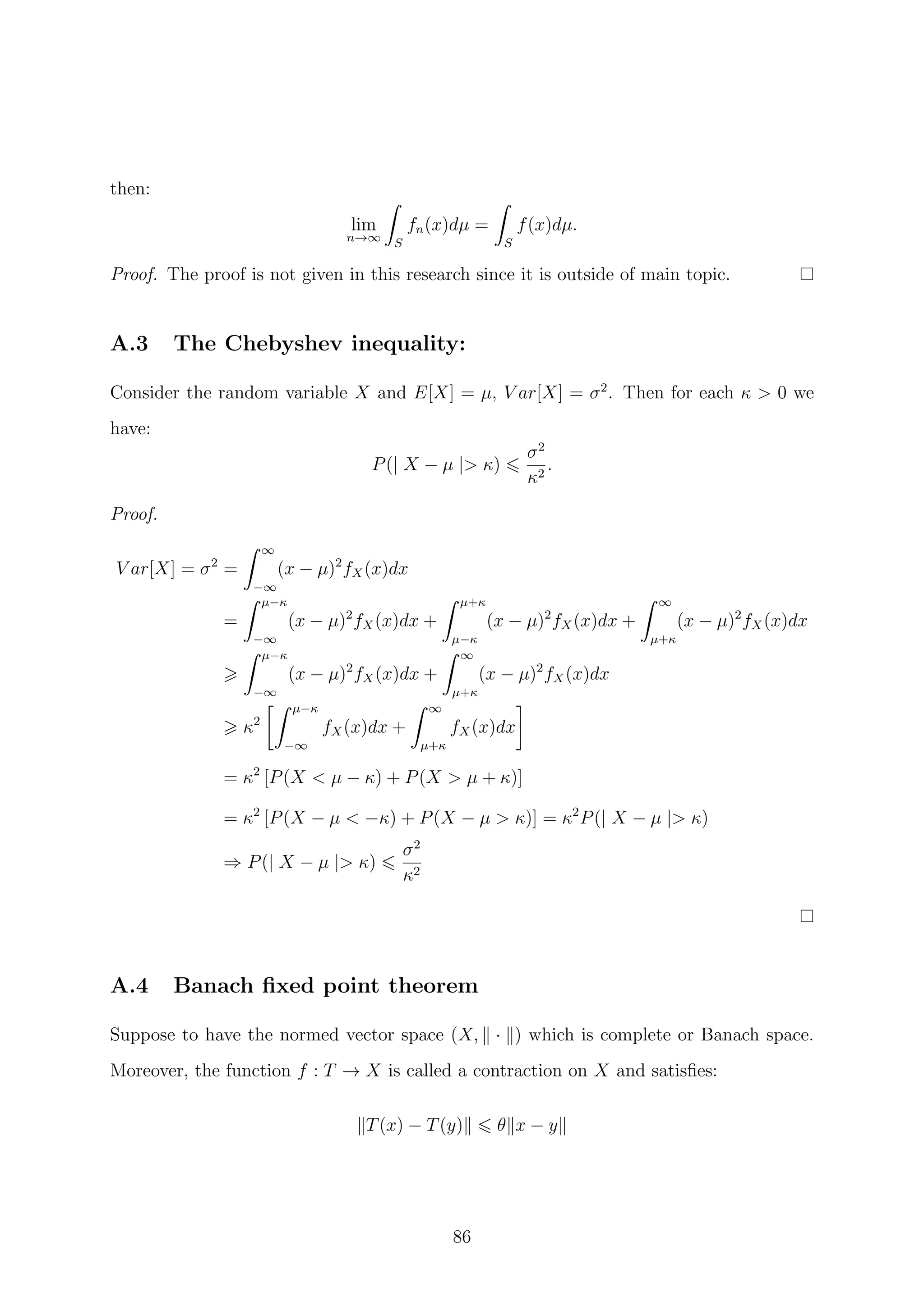 then:
lim
n→∞ S
fn(x)dµ =
S
f(x)dµ.
Proof. The proof is not given in this research since it is outside of main topic.
A.3 The Chebyshev inequality:
Consider the random variable X and E[X] = µ, V ar[X] = σ2
. Then for each κ > 0 we
have:
P(| X − µ |> κ)
σ2
κ2
.
Proof.
V ar[X] = σ2
=
∞
−∞
(x − µ)2
fX(x)dx
=
µ−κ
−∞
(x − µ)2
fX(x)dx +
µ+κ
µ−κ
(x − µ)2
fX(x)dx +
∞
µ+κ
(x − µ)2
fX(x)dx
µ−κ
−∞
(x − µ)2
fX(x)dx +
∞
µ+κ
(x − µ)2
fX(x)dx
κ2
µ−κ
−∞
fX(x)dx +
∞
µ+κ
fX(x)dx
= κ2
[P(X < µ − κ) + P(X > µ + κ)]
= κ2
[P(X − µ < −κ) + P(X − µ > κ)] = κ2
P(| X − µ |> κ)
⇒ P(| X − µ |> κ)
σ2
κ2
A.4 Banach ﬁxed point theorem
Suppose to have the normed vector space (X, · ) which is complete or Banach space.
Moreover, the function f : T → X is called a contraction on X and satisﬁes:
T(x) − T(y) θ x − y
86
 