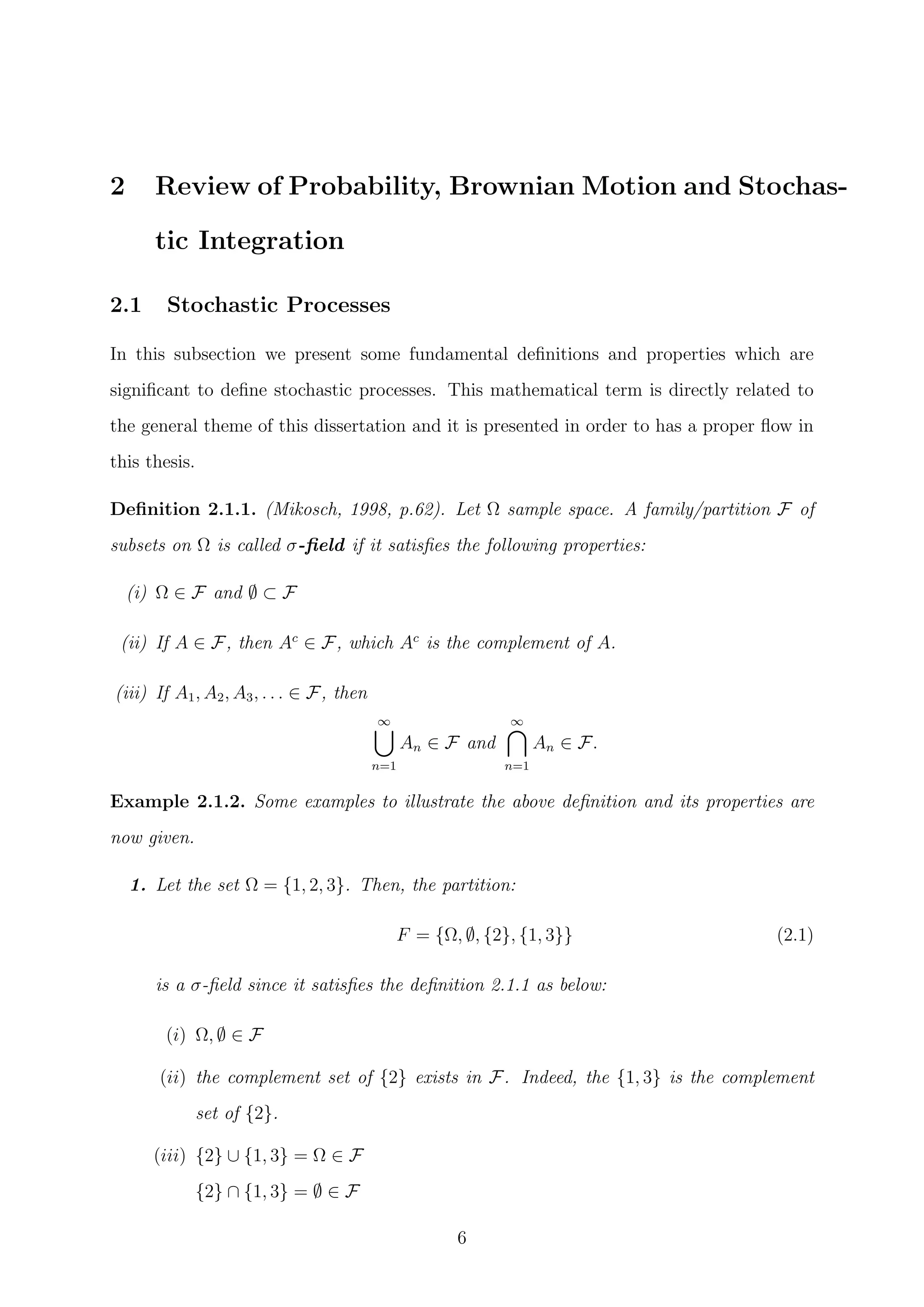 2 Review of Probability, Brownian Motion and Stochas-
tic Integration
2.1 Stochastic Processes
In this subsection we present some fundamental deﬁnitions and properties which are
signiﬁcant to deﬁne stochastic processes. This mathematical term is directly related to
the general theme of this dissertation and it is presented in order to has a proper ﬂow in
this thesis.
Deﬁnition 2.1.1. (Mikosch, 1998, p.62). Let Ω sample space. A family/partition F of
subsets on Ω is called σ-ﬁeld if it satisﬁes the following properties:
(i) Ω ∈ F and ∅ ⊂ F
(ii) If A ∈ F, then Ac
∈ F, which Ac
is the complement of A.
(iii) If A1, A2, A3, . . . ∈ F, then
∞
n=1
An ∈ F and
∞
n=1
An ∈ F.
Example 2.1.2. Some examples to illustrate the above deﬁnition and its properties are
now given.
1. Let the set Ω = {1, 2, 3}. Then, the partition:
F = {Ω, ∅, {2}, {1, 3}} (2.1)
is a σ-ﬁeld since it satisﬁes the deﬁnition 2.1.1 as below:
(i) Ω, ∅ ∈ F
(ii) the complement set of {2} exists in F. Indeed, the {1, 3} is the complement
set of {2}.
(iii) {2} ∪ {1, 3} = Ω ∈ F
{2} ∩ {1, 3} = ∅ ∈ F
6
 