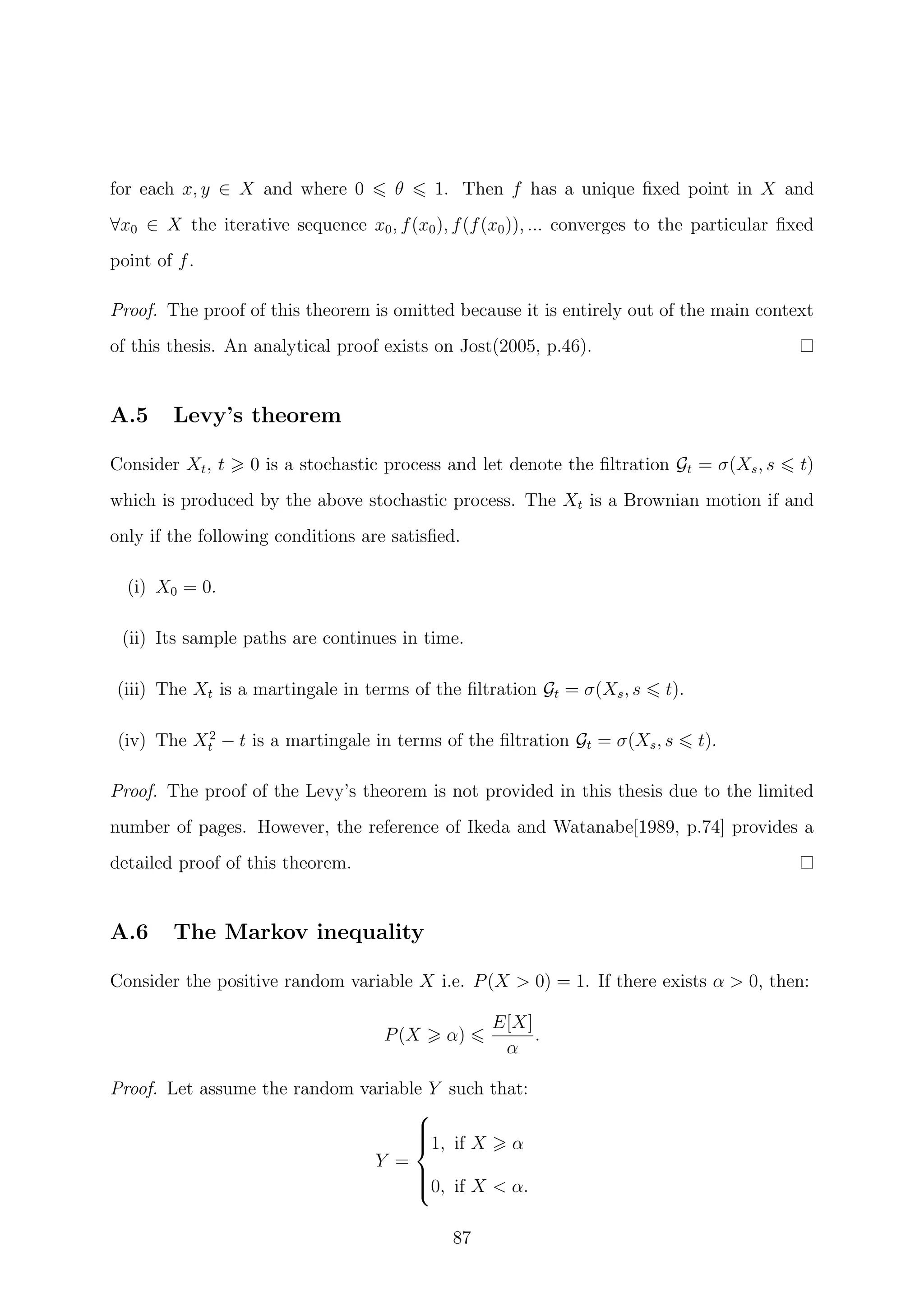 for each x, y ∈ X and where 0 θ 1. Then f has a unique ﬁxed point in X and
∀x0 ∈ X the iterative sequence x0, f(x0), f(f(x0)), ... converges to the particular ﬁxed
point of f.
Proof. The proof of this theorem is omitted because it is entirely out of the main context
of this thesis. An analytical proof exists on Jost(2005, p.46).
A.5 Levy’s theorem
Consider Xt, t 0 is a stochastic process and let denote the ﬁltration Gt = σ(Xs, s t)
which is produced by the above stochastic process. The Xt is a Brownian motion if and
only if the following conditions are satisﬁed.
(i) X0 = 0.
(ii) Its sample paths are continues in time.
(iii) The Xt is a martingale in terms of the ﬁltration Gt = σ(Xs, s t).
(iv) The X2
t − t is a martingale in terms of the ﬁltration Gt = σ(Xs, s t).
Proof. The proof of the Levy’s theorem is not provided in this thesis due to the limited
number of pages. However, the reference of Ikeda and Watanabe[1989, p.74] provides a
detailed proof of this theorem.
A.6 The Markov inequality
Consider the positive random variable X i.e. P(X > 0) = 1. If there exists α > 0, then:
P(X α)
E[X]
α
.
Proof. Let assume the random variable Y such that:
Y =



1, if X α
0, if X < α.
87
 
