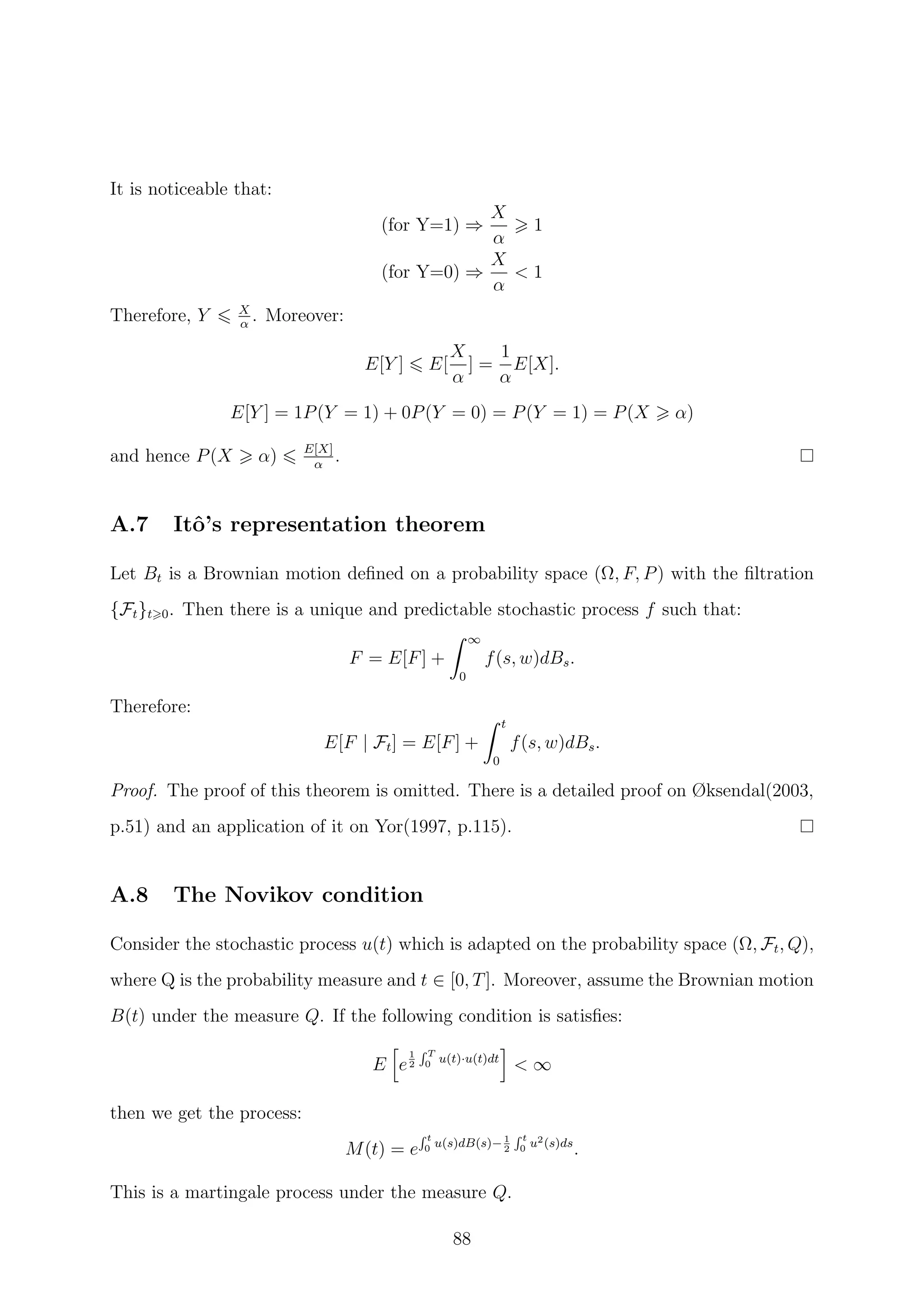 It is noticeable that:
(for Y=1) ⇒
X
α
1
(for Y=0) ⇒
X
α
< 1
Therefore, Y X
α
. Moreover:
E[Y ] E[
X
α
] =
1
α
E[X].
E[Y ] = 1P(Y = 1) + 0P(Y = 0) = P(Y = 1) = P(X α)
and hence P(X α) E[X]
α
.
A.7 Itˆo’s representation theorem
Let Bt is a Brownian motion deﬁned on a probability space (Ω, F, P) with the ﬁltration
{Ft}t 0. Then there is a unique and predictable stochastic process f such that:
F = E[F] +
∞
0
f(s, w)dBs.
Therefore:
E[F | Ft] = E[F] +
t
0
f(s, w)dBs.
Proof. The proof of this theorem is omitted. There is a detailed proof on Øksendal(2003,
p.51) and an application of it on Yor(1997, p.115).
A.8 The Novikov condition
Consider the stochastic process u(t) which is adapted on the probability space (Ω, Ft, Q),
where Q is the probability measure and t ∈ [0, T]. Moreover, assume the Brownian motion
B(t) under the measure Q. If the following condition is satisﬁes:
E e
1
2
T
0 u(t)·u(t)dt
< ∞
then we get the process:
M(t) = e
t
0 u(s)dB(s)−1
2
t
0 u2(s)ds
.
This is a martingale process under the measure Q.
88
 