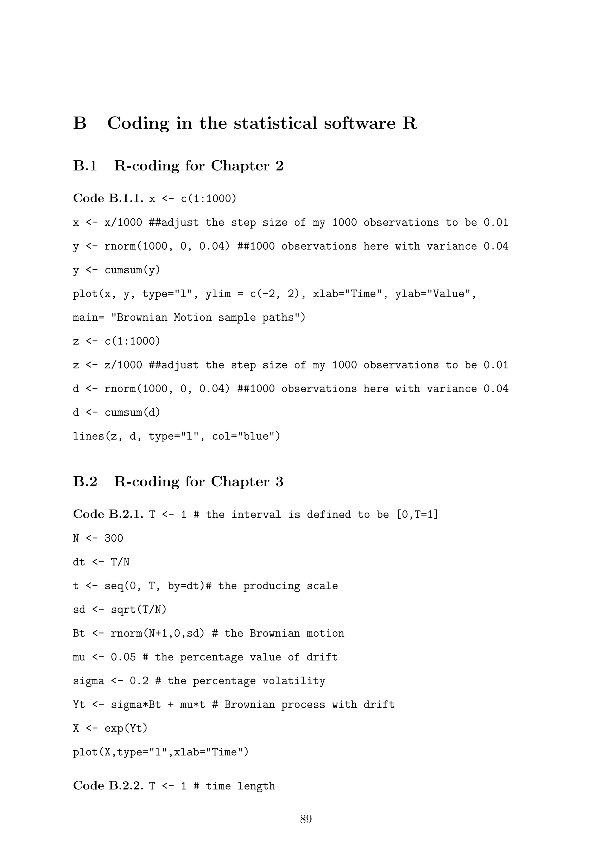 B Coding in the statistical software R
B.1 R-coding for Chapter 2
Code B.1.1. x <- c(1:1000)
x <- x/1000 ##adjust the step size of my 1000 observations to be 0.01
y <- rnorm(1000, 0, 0.04) ##1000 observations here with variance 0.04
y <- cumsum(y)
plot(x, y, type="l", ylim = c(-2, 2), xlab="Time", ylab="Value",
main= "Brownian Motion sample paths")
z <- c(1:1000)
z <- z/1000 ##adjust the step size of my 1000 observations to be 0.01
d <- rnorm(1000, 0, 0.04) ##1000 observations here with variance 0.04
d <- cumsum(d)
lines(z, d, type="l", col="blue")
B.2 R-coding for Chapter 3
Code B.2.1. T <- 1 # the interval is defined to be [0,T=1]
N <- 300
dt <- T/N
t <- seq(0, T, by=dt)# the producing scale
sd <- sqrt(T/N)
Bt <- rnorm(N+1,0,sd) # the Brownian motion
mu <- 0.05 # the percentage value of drift
sigma <- 0.2 # the percentage volatility
Yt <- sigma*Bt + mu*t # Brownian process with drift
X <- exp(Yt)
plot(X,type="l",xlab="Time")
Code B.2.2. T <- 1 # time length
89
 