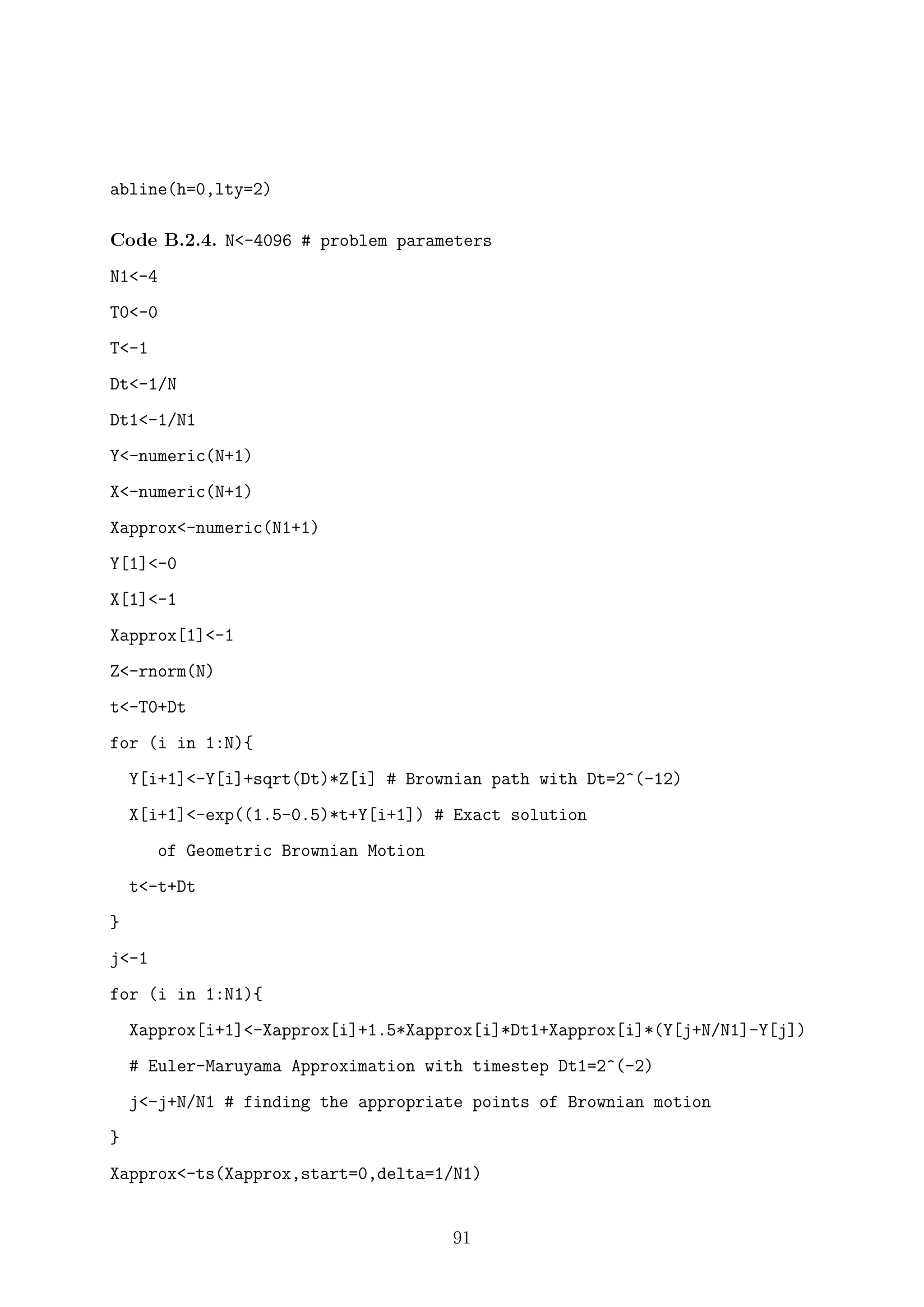 abline(h=0,lty=2)
Code B.2.4. N<-4096 # problem parameters
N1<-4
T0<-0
T<-1
Dt<-1/N
Dt1<-1/N1
Y<-numeric(N+1)
X<-numeric(N+1)
Xapprox<-numeric(N1+1)
Y[1]<-0
X[1]<-1
Xapprox[1]<-1
Z<-rnorm(N)
t<-T0+Dt
for (i in 1:N){
Y[i+1]<-Y[i]+sqrt(Dt)*Z[i] # Brownian path with Dt=2^(-12)
X[i+1]<-exp((1.5-0.5)*t+Y[i+1]) # Exact solution
of Geometric Brownian Motion
t<-t+Dt
}
j<-1
for (i in 1:N1){
Xapprox[i+1]<-Xapprox[i]+1.5*Xapprox[i]*Dt1+Xapprox[i]*(Y[j+N/N1]-Y[j])
# Euler-Maruyama Approximation with timestep Dt1=2^(-2)
j<-j+N/N1 # finding the appropriate points of Brownian motion
}
Xapprox<-ts(Xapprox,start=0,delta=1/N1)
91
 