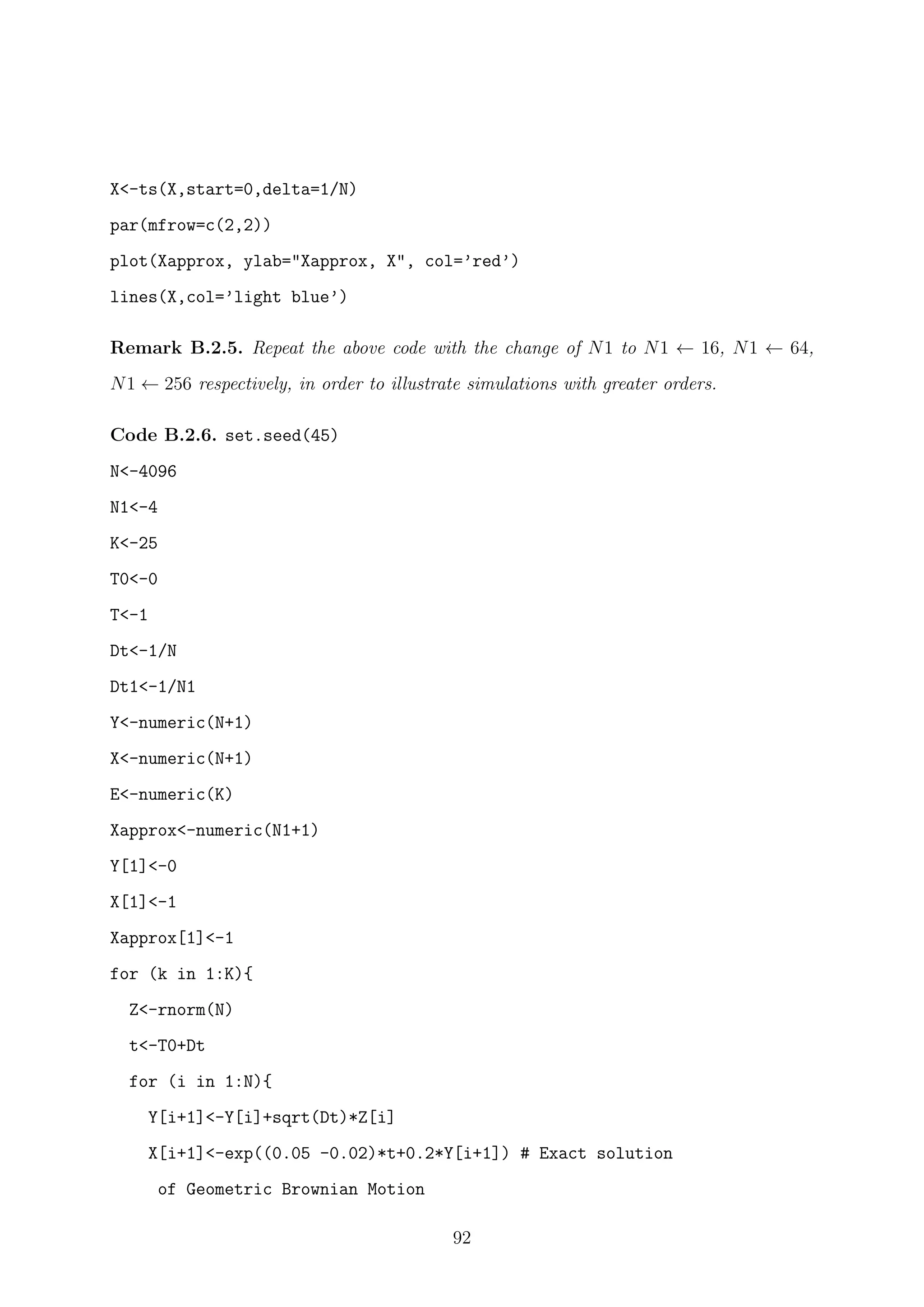 X<-ts(X,start=0,delta=1/N)
par(mfrow=c(2,2))
plot(Xapprox, ylab="Xapprox, X", col=’red’)
lines(X,col=’light blue’)
Remark B.2.5. Repeat the above code with the change of N1 to N1 ← 16, N1 ← 64,
N1 ← 256 respectively, in order to illustrate simulations with greater orders.
Code B.2.6. set.seed(45)
N<-4096
N1<-4
K<-25
T0<-0
T<-1
Dt<-1/N
Dt1<-1/N1
Y<-numeric(N+1)
X<-numeric(N+1)
E<-numeric(K)
Xapprox<-numeric(N1+1)
Y[1]<-0
X[1]<-1
Xapprox[1]<-1
for (k in 1:K){
Z<-rnorm(N)
t<-T0+Dt
for (i in 1:N){
Y[i+1]<-Y[i]+sqrt(Dt)*Z[i]
X[i+1]<-exp((0.05 -0.02)*t+0.2*Y[i+1]) # Exact solution
of Geometric Brownian Motion
92
 