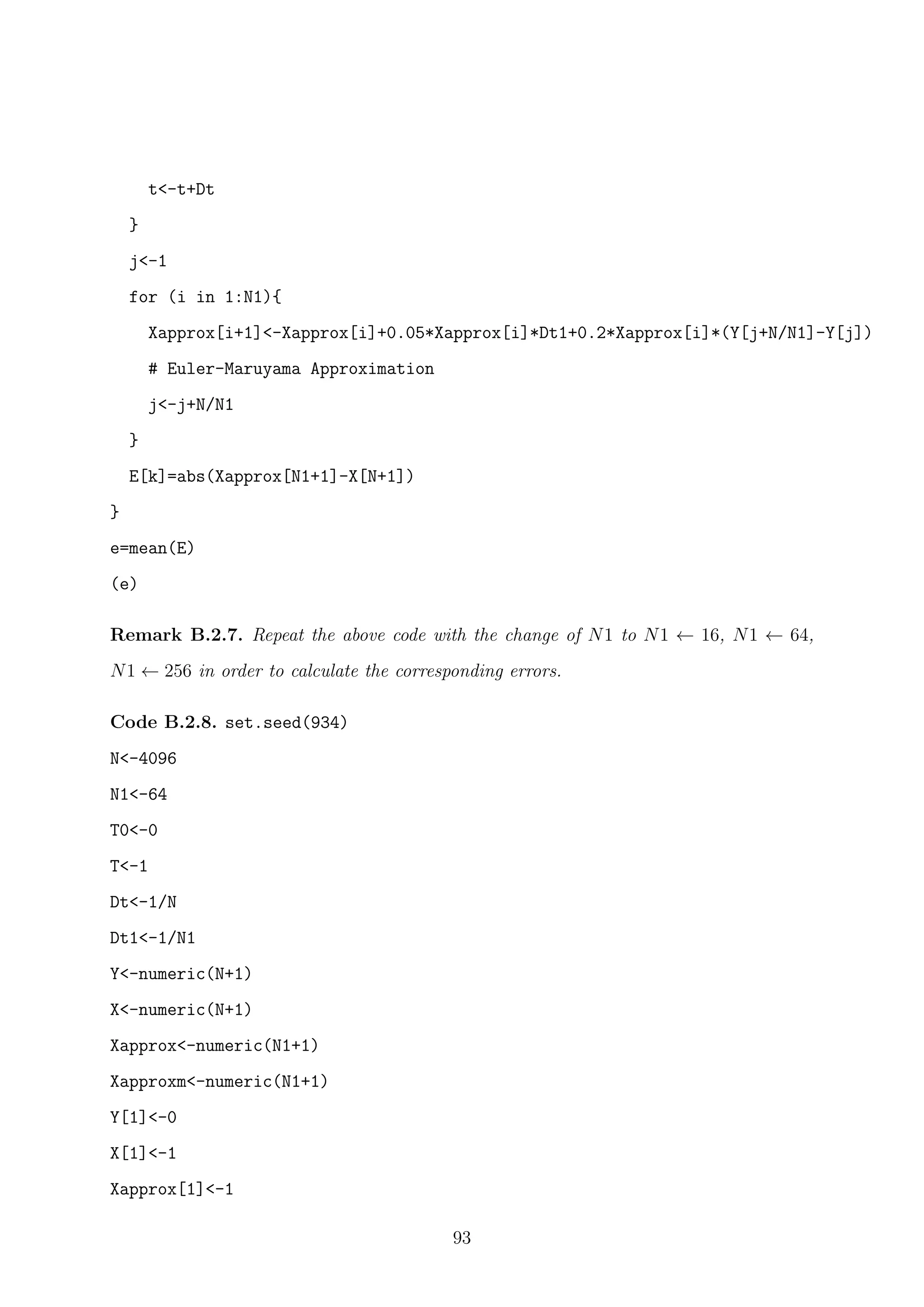 t<-t+Dt
}
j<-1
for (i in 1:N1){
Xapprox[i+1]<-Xapprox[i]+0.05*Xapprox[i]*Dt1+0.2*Xapprox[i]*(Y[j+N/N1]-Y[j])
# Euler-Maruyama Approximation
j<-j+N/N1
}
E[k]=abs(Xapprox[N1+1]-X[N+1])
}
e=mean(E)
(e)
Remark B.2.7. Repeat the above code with the change of N1 to N1 ← 16, N1 ← 64,
N1 ← 256 in order to calculate the corresponding errors.
Code B.2.8. set.seed(934)
N<-4096
N1<-64
T0<-0
T<-1
Dt<-1/N
Dt1<-1/N1
Y<-numeric(N+1)
X<-numeric(N+1)
Xapprox<-numeric(N1+1)
Xapproxm<-numeric(N1+1)
Y[1]<-0
X[1]<-1
Xapprox[1]<-1
93
 