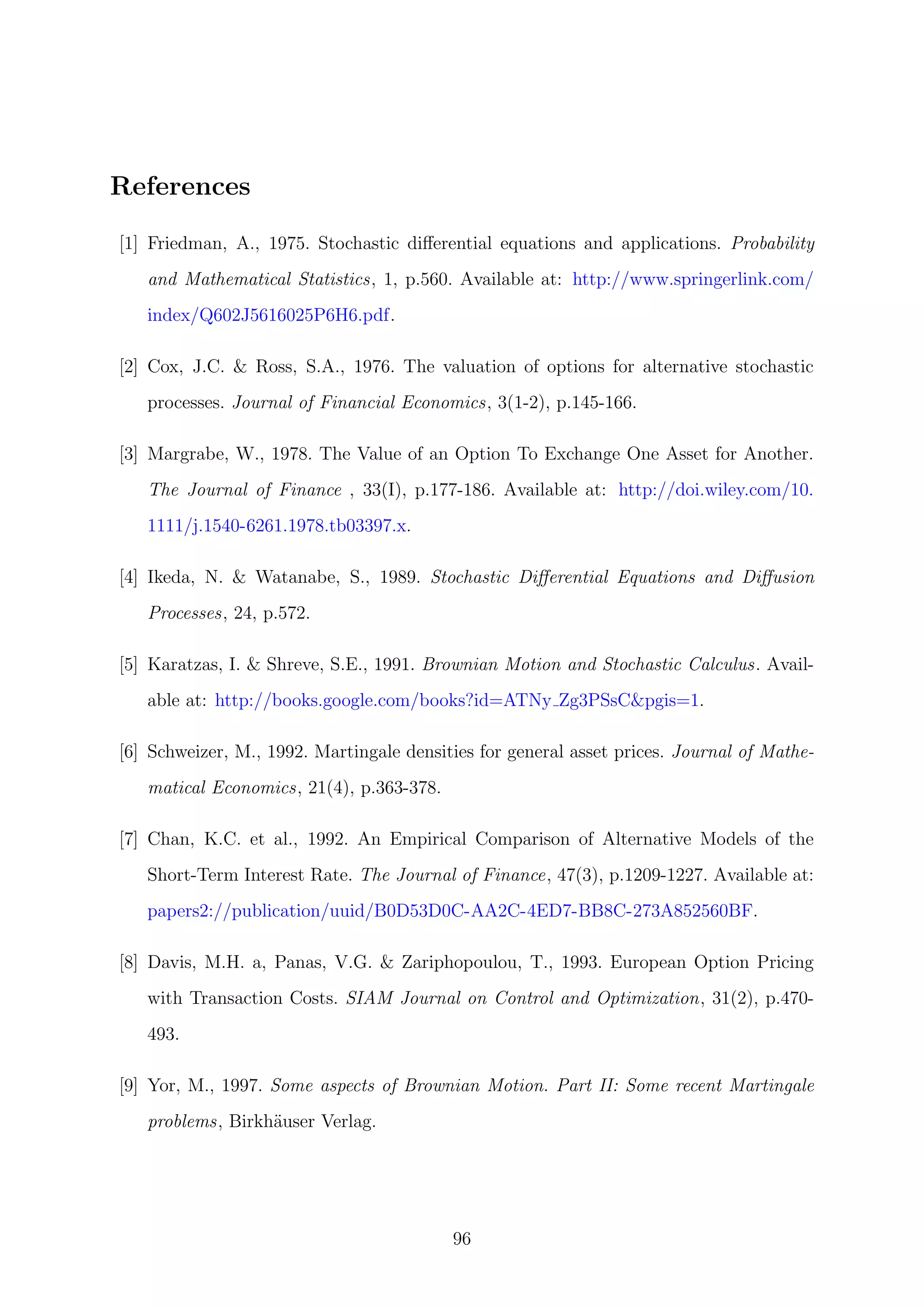 References
[1] Friedman, A., 1975. Stochastic diﬀerential equations and applications. Probability
and Mathematical Statistics, 1, p.560. Available at: http://www.springerlink.com/
index/Q602J5616025P6H6.pdf.
[2] Cox, J.C. & Ross, S.A., 1976. The valuation of options for alternative stochastic
processes. Journal of Financial Economics, 3(1-2), p.145-166.
[3] Margrabe, W., 1978. The Value of an Option To Exchange One Asset for Another.
The Journal of Finance , 33(I), p.177-186. Available at: http://doi.wiley.com/10.
1111/j.1540-6261.1978.tb03397.x.
[4] Ikeda, N. & Watanabe, S., 1989. Stochastic Diﬀerential Equations and Diﬀusion
Processes, 24, p.572.
[5] Karatzas, I. & Shreve, S.E., 1991. Brownian Motion and Stochastic Calculus. Avail-
able at: http://books.google.com/books?id=ATNy Zg3PSsC&pgis=1.
[6] Schweizer, M., 1992. Martingale densities for general asset prices. Journal of Mathe-
matical Economics, 21(4), p.363-378.
[7] Chan, K.C. et al., 1992. An Empirical Comparison of Alternative Models of the
Short-Term Interest Rate. The Journal of Finance, 47(3), p.1209-1227. Available at:
papers2://publication/uuid/B0D53D0C-AA2C-4ED7-BB8C-273A852560BF.
[8] Davis, M.H. a, Panas, V.G. & Zariphopoulou, T., 1993. European Option Pricing
with Transaction Costs. SIAM Journal on Control and Optimization, 31(2), p.470-
493.
[9] Yor, M., 1997. Some aspects of Brownian Motion. Part II: Some recent Martingale
problems, Birkh¨auser Verlag.
96
 