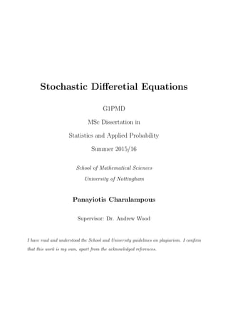 Stochastic Diﬀeretial Equations
G1PMD
MSc Dissertation in
Statistics and Applied Probability
Summer 2015/16
School of Mathematical Sciences
University of Nottingham
Panayiotis Charalampous
Supervisor: Dr. Andrew Wood
I have read and understood the School and University guidelines on plagiarism. I conﬁrm
that this work is my own, apart from the acknowledged references.
 