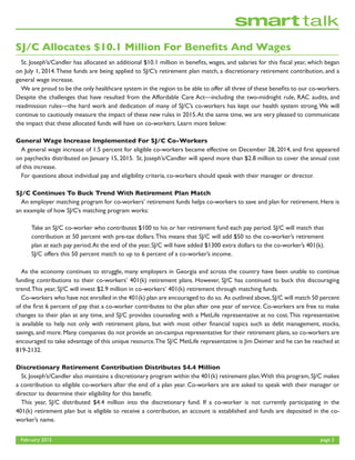 February 2015	 page 3
SJ/C Allocates $10.1 Million For Benefits And Wages
	 St. Joseph’s/Candler has allocated an additional $10.1 million in benefits, wages, and salaries for this fiscal year, which began
on July 1, 2014.These funds are being applied to SJ/C’s retirement plan match, a discretionary retirement contribution, and a
general wage increase.
	 We are proud to be the only healthcare system in the region to be able to offer all three of these benefits to our co-workers.
Despite the challenges that have resulted from the Affordable Care Act—including the two-midnight rule, RAC audits, and
readmission rules—the hard work and dedication of many of SJ/C’s co-workers has kept our health system strong.We will
continue to cautiously measure the impact of these new rules in 2015.At the same time, we are very pleased to communicate
the impact that these allocated funds will have on co-workers. Learn more below:
General Wage Increase Implemented For SJ/C Co-Workers
	 A general wage increase of 1.5 percent for eligible co-workers became effective on December 28, 2014, and first appeared
on paychecks distributed on January 15, 2015. St. Joseph’s/Candler will spend more than $2.8 million to cover the annual cost
of this increase.	
	 For questions about individual pay and eligibility criteria, co-workers should speak with their manager or director.
SJ/C Continues To Buck Trend With Retirement Plan Match
	 An employer matching program for co-workers’ retirement funds helps co-workers to save and plan for retirement. Here is
an example of how SJ/C’s matching program works:
	 As the economy continues to struggle, many employers in Georgia and across the country have been unable to continue
funding contributions to their co-workers’ 401(k) retirement plans. However, SJ/C has continued to buck this discouraging
trend.This year, SJ/C will invest $2.9 million in co-workers’ 401(k) retirement through matching funds.
	 Co-workers who have not enrolled in the 401(k) plan are encouraged to do so. As outlined above,SJ/C will match 50 percent
of the first 6 percent of pay that a co-worker contributes to the plan after one year of service. Co-workers are free to make
changes to their plan at any time, and SJ/C provides counseling with a MetLife representative at no cost.This representative
is available to help not only with retirement plans, but with most other financial topics such as debt management, stocks,
savings, and more. Many companies do not provide an on-campus representative for their retirement plans, so co-workers are
encouraged to take advantage of this unique resource.The SJ/C MetLife representative is Jim Deimer and he can be reached at
819-2132.
Discretionary Retirement Contribution Distributes $4.4 Million
	 St. Joseph’s/Candler also maintains a discretionary program within the 401(k) retirement plan.With this program, SJ/C makes
a contribution to eligible co-workers after the end of a plan year. Co-workers are are asked to speak with their manager or
director to determine their eligibility for this benefit.
	 This year, SJ/C distributed $4.4 million into the discretionary fund. If a co-worker is not currently participating in the
401(k) retirement plan but is eligible to receive a contribution, an account is established and funds are deposited in the co-
worker’s name.
Take an SJ/C co-worker who contributes $100 to his or her retirement fund each pay period. SJ/C will match that
contribution at 50 percent with pre-tax dollars.This means that SJ/C will add $50 to the co-worker’s retirement
plan at each pay period.At the end of the year, SJ/C will have added $1300 extra dollars to the co-worker’s 401(k).
SJ/C offers this 50 percent match to up to 6 percent of a co-worker’s income.
 
