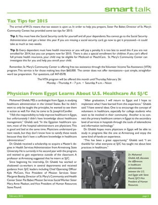 February 2015	 page 5
	 The arrival of W-2’s means that tax season is upon us. In order to help you prepare, Sister Pat Baber, Director of St. Mary’s
Community Center, has provided some tax tips for 2015:
	 Remember, St. Mary’s Community Center is offering free tax assistance through theVolunteer IncomeTax Assistance (VITA)
program.This service is for those making less than $60,000. The center does not offer itemizations—just simple, straightfor-
ward tax preparation. For questions, call 447-0578.
TheVITA program will be offered this month until Thursday, February 26:
Monday – Thursday, 4 – 7 p.m. • Saturday, 9 a.m. - Noon
Tax Tips for 2015
Tip 1: You must have the Social Security cards for yourself and all your dependents.You cannot go to the Social Security
Administration and get a letter this year. If you are missing a social security card, go now to get it processed—it could
take as much as two weeks.
Tip 2: Every dependent must have health insurance or you will pay a penalty. It is too late to avoid this if you are not
enrolled for 2014, but you can prepare now for 2015. There is also a special enrollment for children. If you can’t afford
full private health insurance, your child may be eligible for Medicaid or PeachCare. St. Mary’s Community Center can
investigate this for you and help you enroll your child.
Physician From Egypt Learns About U.S. Healthcare At SJ/C
	 Mohamed Ghaleb, MD, a cardiologist from Egypt, is studying
healthcare administration in the United States. But he didn’t
want to only be taught the principles, he wanted to see them
in action as well. For that, he came to St. Joseph’s/Candler.
	 “I felt the responsibility to help improve healthcare in Egypt,
but unfortunately I didn’t have knowledge about healthcare
management,” Ghaleb said. “In the Egyptian healthcare sys-
tem, most of the hospital administrators are physicians.This
is good and bad at the same time. Physicians understand pa-
tient needs, but they don’t know how to satisfy these needs
because they don’t have a sufficient knowledge in healthcare
administration.”
	 Dr. Ghaleb received a scholarship to acquire a Master’s de-
gree in Health Services Administration from Armstrong State
University.He is currently in his second year with the program,
and wanted to gain experience outside of the classroom. A
professor at Armstong suggested that he intern at SJ/C.
	 Since beginning his internship, Dr. Ghaleb has worked or
shadowed co-workers in several departments and received
guidance from SJ/C leaders including Chief Operating Officer
Kyle McCann, Vice President of Mission Services Sister
Margaret Beatty,Director of St.Mary’s Community and Health
Center Sister Pat Baber,Mission Services SocialWorker Sister
Mary Anne Plaskon, and Vice President of Human Resources
Steve Pound.
	 “After graduation, I will return to Egypt and I hope to
implement what I have learned from this experience,” Ghaleb
said.“I have several ideas. One is to encourage the concept of
volunteers in healthcare, especially for college students who
want to be involved in their community. Another is to con-
nect the primary healthcare centers in Egypt to the secondary
level of services in hospitals through the tools of telemedicine
and information technology.”
	 Dr. Ghaleb hopes more physicians in Egypt will be able to
study in programs like the one at Armstrong and enjoy the
same kind of hands-on experience.
	 “This has been a great opportunity,” Ghaleb said. “I am
thankful for what everyone at SJ/C has taught me about best
practices in healthcare.”
Dr. Mohamed
Ghaleb, left, discusses
the differences
in healthcare
administration
between the U.S.
and Egypt with Steve
Pound, SJ/C’sVice
President of Human
Resources.
 