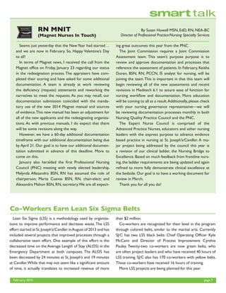 February 2015	 page 7
By Susan Howell MSN, EdD, RN, NEA-BC
Director of Professional Practice/Nursing Specialty Services
RN MNIT
(Magnet Nurses In Touch)
	 Seems just yesterday that the NewYear had started…
and we are now in February. So, Happy Valentine’s Day
to all!
	 In terms of Magnet news, I received the call from the
Magnet office on Friday, January 23 regarding our status
in the redesignation process. The appraisers have com-
pleted their scoring and have asked for some additional
documentation. A team is already at work reviewing
the deficiency (request) statements and reworking the
narratives to meet the requests. As you may recall, our
documentation submission coincided with the manda-
tory use of the new 2014 Magnet manual and sources
of evidence.This new manual has been an adjustment for
all of the new applicants and the redesignating organiza-
tions. As with previous manuals, I do expect that there
will be some revisions along the way.
	 However, we have a 60-day additional documentation
timeframe with our additional documentation being due
by April 21. Our goal is to have our additional documen-
tation submitted in advance of this deadline. More to
come on this.
	 January also heralded the first Professional Nursing
Council (PNC) meeting with newly elected leadership.
Melynda Allesandro BSN, RN has assumed the role of
chairperson; Marta Cuevas BSN, RN, chair-elect; and
Alexandra Mahon BSN, RN, secretary.We are all expect-
ing great outcomes this year from the PNC.
	 The Joint Commission requires a Joint Commission
Assessment team. This team’s purpose purpose is to
review and approve documentation and processes that
reference the assessment of patients. In February, Keisha
Duren, BSN, RN, PCCN, IS analyst for nursing, will be
joining the team.This is important in that this team will
begin reviewing all of the new assessments and recent
revisions in Meditech 6.1 to assure ease of function for
nursing workflow and documentation. More education
will be coming to all as a result.Additionally, please check
with your nursing governance representative—we will
be reviewing documentation processes monthly in both
Nursing Quality Practice Council and the PNC.
	The Expert Nurse Council is comprised of the
Advanced Practice Nurses, educators and other nursing
leaders with the express purpose to advance evidence
based practice in nursing at St. Joseph’s/Candler. A ma-
jor project being addressed by the council this year is
a revision of our clinical ladder, the Nursing Bridge to
Excellence. Based on much feedback from frontline nurs-
ing, the ladder requirements are being updated and again
refined to more fully demonstrate clinical excellence at
the bedside. Our goal is to have a working document for
review in March.
	 Thank you for all you do!
Co-Workers Earn Lean Six Sigma Belts
	 Lean Six Sigma (LSS) is a methodology used by organiza-
tions to improve performance and decrease waste.The LSS
effort started at St.Joseph’s/Candler inAugust of 2013 and has
included several projects that improved processes through a
collaborative team effort. One example of this effort is the
decreased time on the Average Length of Stay (ALOS) in the
Emergency Department at both campuses. The ALOS has
been decreased by 24 minutes at St. Joseph’s and 19 minutes
at Candler.While that may not seem like a significant amount
of time, it actually translates to increased revenue of more
than $2 million.
	 Co-workers are recognized for their level in the program
through colored belts, similar to the martial arts. Currently
SJ/C has two LSS black belts: Chief Operating Officer Kyle
McCann and Director of Process Improvement Cynthia
Pauley. Twenty-two co-workers are now green belts, who
are often project leaders and who have received 40 hours of
LSS training. SJ/C also has 170 co-workers with yellow belts.
These co-workers have received 16 hours of training.
	 More LSS projects are being planned for this year.
 