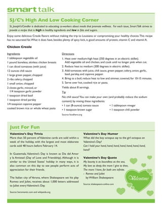 Ingredients
1 tablespoon vegetable oil
1 pound boneless, skinless chicken breasts
1 can diced tomatoes (with juice)
12 ounces chili sauce
1 large green pepper, chopped
2 ribs celery, chopped
1 small onion, chopped
2 cloves garlic, minced, or
	 1/4 teaspoon garlic powder
1 teaspoon dried basil
1 teaspoon dried parsley
1⁄4 teaspoon cayenne pepper
cooked brown rice or whole wheat pasta
Enjoy some delicious Creole flavors without making the trip to Louisiana or compromising your healthy choices.This recipe
has no saturated fat.What it does have, besides plenty of spicy kick, is good amounts of protein, vitamin C and vitamin A.
Chicken Creole
SJ/C’s High And Low Cooking Corner
St. Joseph’s/Candler is dedicated to educating co-workers about meals that promote wellness. For each issue, SmartTalk strives to
provide a recipe that is high in healthy ingredients and low in fats and sugars.
Valentine’s Day Trivia
More than 50 percent of Valentine cards are sold within a
week of the holiday, with the largest and most elaborate
cards sold 48 hours before February 14.
In Guatemala,Valentine’s Day is known as Dia del Amor
y la Amistad (Day of Love and Friendship). Although it is
similar to the United States’ holiday in many ways, it is
also common on this day to see people perform acts of
appreciation for their friends.
The Italian city of Verona, where Shakespeare set his play
Romeo and Juliet, receives about 1,000 letters addressed
to Juliet everyValentine’s Day.
Source: heromantic.com and wikipeida.org
Valentine’s Day Humor
What did the boy octopus say to the girl octopus on
Valentine’s Day?
Can I hold your hand, hand, hand, hand, hand, hand, hand,
hand?
Valentine’s Day Quote
My bounty is as boundless as the sea,
My love as deep; the more I give to thee,
The more I have, for both are infinite.
-	 Romeo and Juliet
	 by William Shakespeare
Source: shakespeare-online.com
Just For Fun
Directions
1.	Heat over medium-high heat (350 degrees in an electric skillet).
	 Add vegetable oil and chicken, and cook until no longer pink when cut.
2.	Reduce heat to medium (300 degrees in electric skillet).
3.	Add tomatoes with juice, chili sauce, green pepper, celery, onion, garlic,
	 basil, parsley, and cayenne pepper.
4.	Bring to a boil; reduce heat to low and simmer, covered, for 10-15 minutes.
5.	Serve over hot, cooked rice or pasta.
Yields about 8 servings.
Tip
No chili sauce?You can make your own (and probably reduce the sodium
content) by mixing these ingredients:
• 1 can (8-ounce) tomato sauce		 • 1 tablespoon vinegar
• 1 teaspoon brown sugar		 • 1 teaspoon chili powder
Source: foodhero.org
 