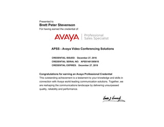 Presented to
Brett Peter Stevenson
For having earned the credential of:
APSS - Avaya Video Conferencing Solutions
CREDENTIAL ISSUED: December 27, 2016
CREDENTIAL SERIAL NO: APSS1401385618
CREDENTIAL EXPIRES: December 27, 2018
Congratulations for earning an Avaya Professional Credential
This outstanding achievement is a testament to your knowledge and skills in
connection with Avaya world leading communication solutions. Together, we
are reshaping the communications landscape by delivering unsurpassed
quality, reliability and performance.
 