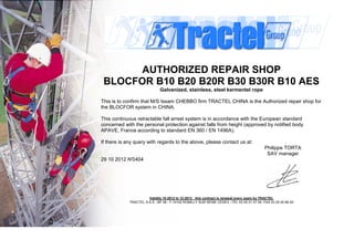 AUTHORIZED REPAIR SHOP
BLOCFOR B10 B20 B20R B30 B30R B10 AES
Galvanized, stainless, steel kermentel rope
This is to confirm that M/S Issam CHEBBO firm TRACTEL CHINA is the Authorized repair shop for
the BLOCFOR system in CHINA.
This continuous retractable fall arrest system is in accordance with the European standard
concerned with the personal protection against falls from height (approved by notified body
APAVE, France according to standard EN 360 / EN 1496A).
If there is any query with regards to the above, please contact us at:
Philippe TORTA
SAV manager
29 10 2012 N°0404
Validity 10-2012 to 12-2013 this contract is renewal every years by TRACTEL
TRACTEL S.A.S - BP 38 - F 10102 ROMILLY SUR SEINE CEDEX –TEL 03 25 21 07 00- FAX 03 25 24 86 00
 